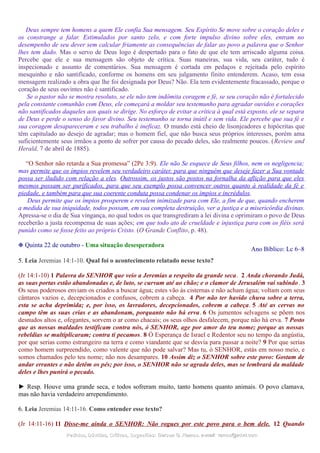 Deus sempre tem homens a quem Ele confia Sua mensagem. Seu Espírito Se move sobre o coração deles e
os constrange a falar. Estimulados por santo zelo, e com forte impulso divino sobre eles, entram no
desempenho de seu dever sem calcular friamente as consequências de falar ao povo a palavra que o Senhor
lhes tem dado. Mas o servo de Deus logo é despertado para o fato de que ele tem arriscado alguma coisa.
Percebe que ele e sua mensagem são objeto de crítica. Suas maneiras, sua vida, seu caráter, tudo é
inspecionado e assunto de comentários. Sua mensagem é cortada em pedaços e rejeitada pelo espírito
mesquinho e não santificado, conforme os homens em seu julgamento finito entenderem. Acaso, tem essa
mensagem realizado a obra que lhe foi designada por Deus? Não. Ela tem evidentemente fracassado, porque o
coração de seus ouvintes não é santificado.
Se o pastor não se mostra resoluto, se ele não tem indômita coragem e fé, se seu coração não é fortalecido
pela constante comunhão com Deus, ele começará a moldar seu testemunho para agradar ouvidos e corações
não santificados daqueles aos quais se dirige. No esforço de evitar a crítica à qual está exposto, ele se separa
de Deus e perde o senso do favor divino. Seu testemunho se torna inútil e sem vida. Ele percebe que sua fé e
sua coragem desapareceram e seu trabalho é ineficaz. O mundo está cheio de lisonjeadores e hipócritas que
têm capitulado ao desejo de agradar; mas o homem fiel, que não busca seus próprios interesses, porém ama
suficientemente seus irmãos a ponto de sofrer por causa do pecado deles, são realmente poucos. (Review and
Herald, 7 de abril de 1885).
“O Senhor não retarda a Sua promessa” (2Pe 3:9). Ele não Se esquece de Seus filhos, nem os negligencia;
mas permite que os ímpios revelem seu verdadeiro caráter, para que ninguém que deseje fazer a Sua vontade
possa ser iludido com relação a eles. Outrossim, os justos são postos na fornalha da aflição para que eles
mesmos possam ser purificados, para que seu exemplo possa convencer outros quanto à realidade da fé e
piedade, e também para que sua coerente conduta possa condenar os ímpios e incrédulos.
Deus permite que os ímpios prosperem e revelem inimizade para com Ele, a fim de que, quando encherem
a medida de sua iniquidade, todos possam, em sua completa destruição, ver a justiça e a misericórdia divinas.
Apressa-se o dia de Sua vingança, no qual todos os que transgrediram a lei divina e oprimiram o povo de Deus
receberão a justa recompensa de suas ações; em que todo ato de crueldade e injustiça para com os fiéis será
punido como se fosse feito ao próprio Cristo. (O Grande Conflito, p. 48).
❉ Quinta 22 de outubro - Uma situação desesperadora
Ano Bíblico: Lc 6–8
5. Leia Jeremias 14:1-10. Qual foi o acontecimento relatado nesse texto?
(Jr 14:1-10) 1 Palavra do SENHOR que veio a Jeremias a respeito da grande seca. 2 Anda chorando Judá,
as suas portas estão abandonadas e, de luto, se curvam até ao chão; e o clamor de Jerusalém vai subindo. 3
Os seus poderosos enviam os criados a buscar água; estes vão às cisternas e não acham água; voltam com seus
cântaros vazios e, decepcionados e confusos, cobrem a cabeça. 4 Por não ter havido chuva sobre a terra,
esta se acha deprimida; e, por isso, os lavradores, decepcionados, cobrem a cabeça. 5 Até as cervas no
campo têm as suas crias e as abandonam, porquanto não há erva. 6 Os jumentos selvagens se põem nos
desnudos altos e, ofegantes, sorvem o ar como chacais; os seus olhos desfalecem, porque não há erva. 7 Posto
que as nossas maldades testificam contra nós, ó SENHOR, age por amor do teu nome; porque as nossas
rebeldias se multiplicaram; contra ti pecamos. 8 Ó Esperança de Israel e Redentor seu no tempo da angústia,
por que serias como estrangeiro na terra e como viandante que se desvia para passar a noite? 9 Por que serias
como homem surpreendido, como valente que não pode salvar? Mas tu, ó SENHOR, estás em nosso meio, e
somos chamados pelo teu nome; não nos desampares. 10 Assim diz o SENHOR sobre este povo: Gostam de
andar errantes e não detêm os pés; por isso, o SENHOR não se agrada deles, mas se lembrará da maldade
deles e lhes punirá o pecado.
► Resp. Houve uma grande seca, e todos sofreram muito, tanto homens quanto animais. O povo clamava,
mas não havia verdadeiro arrependimento.
6. Leia Jeremias 14:11-16. Como entender esse texto?
(Jr 14:11-16) 11 Disse-me ainda o SENHOR: Não rogues por este povo para o bem dele. 12 Quando
Pedidos, Dúvidas, Críticas, Sugestões:Pedidos, Dúvidas, Críticas, Sugestões: Gerson G. Ramos.Gerson G. Ramos. e-mail:e-mail: ramos@advir.comramos@advir.com
 