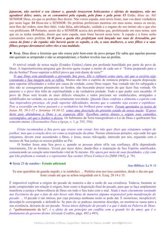 jejuarem, não ouvirei o seu clamor e, quando trouxerem holocaustos e ofertas de manjares, não me
agradarei deles; antes, eu os consumirei pela espada, pela fome e pela peste. 13 Então, disse eu: Ah!
SENHOR Deus, eis que os profetas lhes dizem: Não vereis espada, nem tereis fome; mas vos darei verdadeira
paz neste lugar. 14 Disse-me o SENHOR: Os profetas profetizam mentiras em meu nome, nunca os enviei,
nem lhes dei ordem, nem lhes falei; visão falsa, adivinhação, vaidade e o engano do seu íntimo são o que eles
vos profetizam. 15 Portanto, assim diz o SENHOR acerca dos profetas que, profetizando em meu nome, sem
que eu os tenha mandado, dizem que nem espada, nem fome haverá nesta terra: À espada e à fome serão
consumidos esses profetas. 16 O povo a quem eles profetizam será lançado nas ruas de Jerusalém, por
causa da fome e da espada; não haverá quem os sepulte, a ele, a suas mulheres, a seus filhos e a suas
filhas; porque derramarei sobre eles a sua maldade.
► Resp. Deus disse a Jeremias que não orasse pelo bem-estar do povo porque Ele sabia que aquelas pessoas
não queriam se arrepender e não se arrependeriam; o Senhor revelou isso ao profeta.
O terrível estado de nossa nação [Estados Unidos] clama por profunda humildade por parte do povo de
Deus. A importantíssima pergunta que deveria agora ocupar a mente de cada um é: “Estou preparado para o
dia do Senhor? Posso suportar a difícil prova que está diante de mim?”
Vi que Deus está purificando e provando Seu povo. Ele o refinará como ouro, até que a escória seja
consumida e Sua imagem nele se reflita. Muitos não têm o espírito de renúncia própria e aquela disposição
para suportar dificuldades e sofrer por causa da verdade, como Deus requer. Sua vontade não foi subjugada e
eles não se consagraram plenamente ao Senhor, não buscando prazer maior do que fazer Sua vontade. Os
pastores e o povo têm falta de espiritualidade e da verdadeira piedade. Tudo o que puder será sacudido. O
povo de Deus será levado às mais difíceis situações e todos precisam ser estabelecidos, arraigados e
solidificados na verdade, ou seus pés certamente resvalarão. Quando Deus conforta e alimenta o espírito com
Sua inspiradora presença, ele pode suportar dificuldades, mesmo que o caminho seja escuro e espinhoso.
Pois a escuridão em breve passará e a verdadeira luz brilhará para sempre. Foram apontados os textos de
Isaías 58; 59:1-15 e Jeremias 14:10-12, como uma descrição do presente estado de nossa nação. O povo
deste país abandonou a Deus e se esqueceu dEle. Escolheu outros deuses e seguiu seus caminhos
corrompidos, até que o Senhor o deixou. Os habitantes da Terra transgrediram a Lei de Deus e quebraram Seu
concerto eterno. (Testemunhos Para a Igreja, v. 1, p. 355, 356).
Cristo recomendou a Seu povo que orasse sem cessar. Isto não quer dizer que estejamos sempre de
joelhos; mas que a oração deve ser como a respiração da alma. Nossas silenciosas petições, seja onde for que
estejamos, devem estar ascendendo a Deus, e Jesus, nosso Advogado, intercede por nós, erguendo com o
incenso de Sua justiça os nossos pedidos ao Pai.
O Senhor Jesus ama Seu povo e, quando as pessoas põem nEle sua confiança, dEle dependendo
inteiramente, Ele as fortalece. Viverá por meio deles, dando-lhes a inspiração de Seu Espírito santificador,
comunicando ao coração uma transfusão vital de Si mesmo. Ele opera por meio de suas faculdades, e faz com
que Lhe prefiram a vontade e o representar Seu caráter. (Para Conhecê-Lo [MM 1965], p. 78).
❉ Sexta 23 de outubro - Estudo adicional
Ano Bíblico: Lc 9–11
Tu eras querubim da guarda ungido, e te estabeleci. ... Perfeito eras nos teus caminhos, desde o dia em que
foste criado até que se achou iniquidade em ti. Ezeq. 28:14 e 15.
É impossível explicar a origem do pecado de maneira a dar a razão de sua existência. Todavia, bastante se
pode compreender em relação à origem, bem como à disposição final do pecado, para que se faça amplamente
manifesta a justiça e benevolência de Deus em todo o Seu trato com o mal. Nada é mais claramente ensinado
nas Escrituras do que o fato de não haver sido Deus de maneira alguma responsável pela manifestação do
pecado. ... O pecado é um intruso, por cuja presença nenhuma razão se pode dar. É misterioso, inexplicável;
desculpá-lo corresponde a defendê-lo. Se para ele se pudesse encontrar desculpa, ou mostrar-se causa para a
sua existência, deixaria de ser pecado. Nossa única definição de pecado é a que é dada na Palavra de Deus;
é: "quebrantamento da lei"; é o efeito de um princípio em conflito com a grande lei do amor, que é o
fundamento do governo divino. (Grande Conflito, págs. 492 e 493).
Pedidos, Dúvidas, Críticas, Sugestões:Pedidos, Dúvidas, Críticas, Sugestões: Gerson G. Ramos.Gerson G. Ramos. e-mail:e-mail: ramos@advir.comramos@advir.com
 