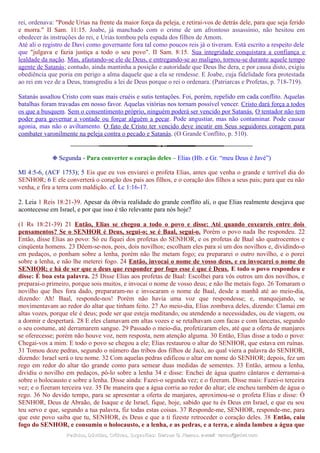 rei, ordenava: "Ponde Urias na frente da maior força da peleja, e retirai-vos de detrás dele, para que seja ferido
e morra." II Sam. 11:15. Joabe, já manchado com o crime de um afrontoso assassínio, não hesitou em
obedecer às instruções do rei, e Urias tombou pela espada dos filhos de Amom.
Até ali o registro de Davi como governante fora tal como poucos reis já o tiveram. Está escrito a respeito dele
que "julgava e fazia justiça a todo o seu povo". II Sam. 8:15. Sua integridade conquistara a confiança e
lealdade da nação. Mas, afastando-se ele de Deus, e entregando-se ao maligno, tornou-se durante aquele tempo
agente de Satanás; contudo, ainda mantinha a posição e autoridade que Deus lhe dera, e por causa disto, exigiu
obediência que poria em perigo a alma daquele que a ela se rendesse. E Joabe, cuja fidelidade fora protestada
ao rei em vez de a Deus, transgrediu a lei de Deus porque o rei o ordenara. (Patriarcas e Profetas, p. 718-719).
Satanás assaltou Cristo com suas mais cruéis e sutis tentações. Foi, porém, repelido em cada conflito. Aquelas
batalhas foram travadas em nosso favor. Aquelas vitórias nos tornam possível vencer. Cristo dará força a todos
os que a busquem. Sem o consentimento próprio, ninguém poderá ser vencido por Satanás. O tentador não tem
poder para governar a vontade ou forçar alguém a pecar. Pode angustiar, mas não contaminar. Pode causar
agonia, mas não o aviltamento. O fato de Cristo ter vencido deve incutir em Seus seguidores coragem para
combater varonilmente na peleja contra o pecado e Satanás. (O Grande Conflito, p. 510).
❉ Segunda - Para converter o coração deles – Elias (Hb. e Gr. “meu Deus é Javé”)
Ml 4:5-6, (ACF 1753); 5 Eis que eu vos enviarei o profeta Elias, antes que venha o grande e terrível dia do
SENHOR; 6 E ele converterá o coração dos pais aos filhos, e o coração dos filhos a seus pais; para que eu não
venha, e fira a terra com maldição. cf. Lc 1:16-17.
2. Leia 1 Reis 18:21-39. Apesar da óbvia realidade do grande conflito ali, o que Elias realmente desejava que
acontecesse em Israel, e por que isso é tão relevante para nós hoje?
(1 Rs 18:21-39) 21 Então, Elias se chegou a todo o povo e disse: Até quando coxeareis entre dois
pensamentos? Se o SENHOR é Deus, segui-o; se é Baal, segui-o. Porém o povo nada lhe respondeu. 22
Então, disse Elias ao povo: Só eu fiquei dos profetas do SENHOR, e os profetas de Baal são quatrocentos e
cinqüenta homens. 23 Dêem-se-nos, pois, dois novilhos; escolham eles para si um dos novilhos e, dividindo-o
em pedaços, o ponham sobre a lenha, porém não lhe metam fogo; eu prepararei o outro novilho, e o porei
sobre a lenha, e não lhe meterei fogo. 24 Então, invocai o nome de vosso deus, e eu invocarei o nome do
SENHOR; e há de ser que o deus que responder por fogo esse é que é Deus. E todo o povo respondeu e
disse: É boa esta palavra. 25 Disse Elias aos profetas de Baal: Escolhei para vós outros um dos novilhos, e
preparai-o primeiro, porque sois muitos, e invocai o nome de vosso deus; e não lhe metais fogo. 26 Tomaram o
novilho que lhes fora dado, prepararam-no e invocaram o nome de Baal, desde a manhã até ao meio-dia,
dizendo: Ah! Baal, responde-nos! Porém não havia uma voz que respondesse; e, manquejando, se
movimentavam ao redor do altar que tinham feito. 27 Ao meio-dia, Elias zombava deles, dizendo: Clamai em
altas vozes, porque ele é deus; pode ser que esteja meditando, ou atendendo a necessidades, ou de viagem, ou
a dormir e despertará. 28 E eles clamavam em altas vozes e se retalhavam com facas e com lancetas, segundo
o seu costume, até derramarem sangue. 29 Passado o meio-dia, profetizaram eles, até que a oferta de manjares
se oferecesse; porém não houve voz, nem resposta, nem atenção alguma. 30 Então, Elias disse a todo o povo:
Chegai-vos a mim. E todo o povo se chegou a ele; Elias restaurou o altar do SENHOR, que estava em ruínas.
31 Tomou doze pedras, segundo o número das tribos dos filhos de Jacó, ao qual viera a palavra do SENHOR,
dizendo: Israel será o teu nome. 32 Com aquelas pedras edificou o altar em nome do SENHOR; depois, fez um
rego em redor do altar tão grande como para semear duas medidas de sementes. 33 Então, armou a lenha,
dividiu o novilho em pedaços, pô-lo sobre a lenha 34 e disse: Enchei de água quatro cântaros e derramai-a
sobre o holocausto e sobre a lenha. Disse ainda: Fazei-o segunda vez; e o fizeram. Disse mais: Fazei-o terceira
vez; e o fizeram terceira vez. 35 De maneira que a água corria ao redor do altar; ele encheu também de água o
rego. 36 No devido tempo, para se apresentar a oferta de manjares, aproximou-se o profeta Elias e disse: Ó
SENHOR, Deus de Abraão, de Isaque e de Israel, fique, hoje, sabido que tu és Deus em Israel, e que eu sou
teu servo e que, segundo a tua palavra, fiz todas estas coisas. 37 Responde-me, SENHOR, responde-me, para
que este povo saiba que tu, SENHOR, és Deus e que a ti fizeste retroceder o coração deles. 38 Então, caiu
fogo do SENHOR, e consumiu o holocausto, e a lenha, e as pedras, e a terra, e ainda lambeu a água que
Pedidos, Dúvidas, Críticas, Sugestões:Pedidos, Dúvidas, Críticas, Sugestões: Gerson G. Ramos.Gerson G. Ramos. e-mail:e-mail: ramos@advir.comramos@advir.com
 