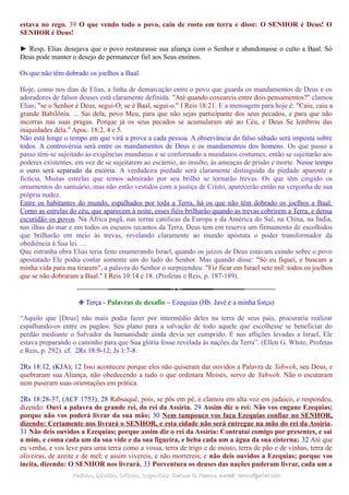 estava no rego. 39 O que vendo todo o povo, caiu de rosto em terra e disse: O SENHOR é Deus! O
SENHOR é Deus!
► Resp. Elias desejava que o povo restaurasse sua aliança com o Senhor e abandonasse o culto a Baal. Só
Deus pode manter o desejo de permanecer fiel aos Seus ensinos.
Os que não têm dobrado os joelhos a Baal.
Hoje, como nos dias de Elias, a linha de demarcação entre o povo que guarda os mandamentos de Deus e os
adoradores de falsos deuses está claramente definida. "Até quando coxeareis entre dois pensamentos?" clamou
Elias; "se o Senhor é Deus, segui-O; se é Baal, segui-o." I Reis 18:21. E a mensagem para hoje é: "Caiu, caiu a
grande Babilônia. ... Sai dela, povo Meu, para que não sejas participante dos seus pecados, e para que não
incorras nas suas pragas. Porque já os seus pecados se acumularam até ao Céu, e Deus Se lembrou das
iniquidades dela." Apoc. 18:2, 4 e 5.
Não está longe o tempo em que virá a prova a cada pessoa. A observância do falso sábado será imposta sobre
todos. A controvérsia será entre os mandamentos de Deus e os mandamentos dos homens. Os que passo a
passo têm-se sujeitado às exigências mundanas e se conformado a mundanos costumes, então se sujeitarão aos
poderes existentes, em vez de se sujeitarem ao escárnio, ao insulto, às ameaças de prisão e morte. Nesse tempo
o ouro será separado da escória. A verdadeira piedade será claramente distinguida da piedade aparente e
fictícia. Muitas estrelas que temos admirado por seu brilho se tornarão trevas. Os que têm cingido os
ornamentos do santuário, mas não estão vestidos com a justiça de Cristo, aparecerão então na vergonha de sua
própria nudez.
Entre os habitantes do mundo, espalhados por toda a Terra, há os que não têm dobrado os joelhos a Baal.
Como as estrelas do céu, que aparecem à noite, esses fiéis brilharão quando as trevas cobrirem a Terra, e densa
escuridão os povos. Na África pagã, nas terras católicas da Europa e da América do Sul, na China, na Índia,
nas ilhas do mar e em todos os escuros recantos da Terra, Deus tem em reserva um firmamento de escolhidos
que brilharão em meio às trevas, revelando claramente ao mundo apóstata o poder transformador da
obediência à Sua lei. …
Que estranha obra Elias teria feito enumerando Israel, quando os juízos de Deus estavam caindo sobre o povo
apostatado Ele podia contar somente um do lado do Senhor. Mas quando disse: "Só eu fiquei, e buscam a
minha vida para ma tirarem", a palavra do Senhor o surpreendeu: "Fiz ficar em Israel sete mil: todos os joelhos
que se não dobraram a Baal." I Reis 19:14 e 18. (Profetas e Reis, p. 187-189).
❉ Terça - Palavras de desafio – Ezequias (Hb. Javé é a minha força)
“Aquilo que [Deus] não mais podia fazer por intermédio deles na terra de seus pais, procuraria realizar
espalhando-os entre os pagãos. Seu plano para a salvação de todo aquele que escolhesse se beneficiar do
perdão mediante o Salvador da humanidade ainda devia ser cumprido. E nas aflições levadas a Israel, Ele
estava preparando o caminho para que Sua glória fosse revelada às nações da Terra”. (Ellen G. White, Profetas
e Reis, p. 292). cf. 2Rs 18:9-12; Js 1:7-8.
2Rs 18:12, (KJA); 12 Isso aconteceu porque eles não quiseram dar ouvidos a Palavra de Yahweh, seu Deus, e
quebraram sua Aliança, não obedecendo a tudo o que ordenara Moisés, servo de Yahweh. Não o escutaram
nem puseram suas orientações em prática.
2Rs 18:28-37, (ACF 1753); 28 Rabsaqué, pois, se pôs em pé, e clamou em alta voz em judaico, e respondeu,
dizendo: Ouvi a palavra do grande rei, do rei da Assíria. 29 Assim diz o rei: Não vos engane Ezequias;
porque não vos poderá livrar da sua mão; 30 Nem tampouco vos faça Ezequias confiar no SENHOR,
dizendo: Certamente nos livrará o SENHOR, e esta cidade não será entregue na mão do rei da Assíria.
31 Não deis ouvidos a Ezequias; porque assim diz o rei da Assíria: Contratai comigo por presentes, e saí
a mim, e coma cada um da sua vide e da sua figueira, e beba cada um a água da sua cisterna; 32 Até que
eu venha, e vos leve para uma terra como a vossa, terra de trigo e de mosto, terra de pão e de vinhas, terra de
oliveiras, de azeite e de mel; e assim vivereis, e não morrereis; e não deis ouvidos a Ezequias; porque vos
incita, dizendo: O SENHOR nos livrará. 33 Porventura os deuses das nações puderam livrar, cada um a
Pedidos, Dúvidas, Críticas, Sugestões:Pedidos, Dúvidas, Críticas, Sugestões: Gerson G. Ramos.Gerson G. Ramos. e-mail:e-mail: ramos@advir.comramos@advir.com
 