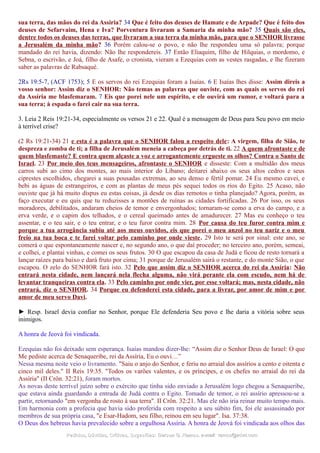 sua terra, das mãos do rei da Assíria? 34 Que é feito dos deuses de Hamate e de Arpade? Que é feito dos
deuses de Sefarvaim, Hena e Iva? Porventura livraram a Samaria da minha mão? 35 Quais são eles,
dentre todos os deuses das terras, que livraram a sua terra da minha mão, para que o SENHOR livrasse
a Jerusalém da minha mão? 36 Porém calou-se o povo, e não lhe respondeu uma só palavra; porque
mandado do rei havia, dizendo: Não lhe respondereis. 37 Então Eliaquim, filho de Hilquias, o mordomo, e
Sebna, o escrivão, e Joá, filho de Asafe, o cronista, vieram a Ezequias com as vestes rasgadas, e lhe fizeram
saber as palavras de Rabsaqué.
2Rs 19:5-7, (ACF 1753); 5 E os servos do rei Ezequias foram a Isaías. 6 E Isaías lhes disse: Assim direis a
vosso senhor: Assim diz o SENHOR: Não temas as palavras que ouviste, com as quais os servos do rei
da Assíria me blasfemaram. 7 Eis que porei nele um espírito, e ele ouvirá um rumor, e voltará para a
sua terra; à espada o farei cair na sua terra.
3. Leia 2 Reis 19:21-34, especialmente os versos 21 e 22. Qual é a mensagem de Deus para Seu povo em meio
à terrível crise?
(2 Rs 19:21-34) 21 e esta é a palavra que o SENHOR falou a respeito dele: A virgem, filha de Sião, te
despreza e zomba de ti; a filha de Jerusalém meneia a cabeça por detrás de ti. 22 A quem afrontaste e de
quem blasfemaste? E contra quem alçaste a voz e arrogantemente ergueste os olhos? Contra o Santo de
Israel. 23 Por meio dos teus mensageiros, afrontaste o SENHOR e disseste: Com a multidão dos meus
carros subi ao cimo dos montes, ao mais interior do Líbano; deitarei abaixo os seus altos cedros e seus
ciprestes escolhidos, chegarei a suas pousadas extremas, ao seu denso e fértil pomar. 24 Eu mesmo cavei, e
bebi as águas de estrangeiros, e com as plantas de meus pés sequei todos os rios do Egito. 25 Acaso, não
ouviste que já há muito dispus eu estas coisas, já desde os dias remotos o tinha planejado? Agora, porém, as
faço executar e eu quis que tu reduzisses a montões de ruínas as cidades fortificadas. 26 Por isso, os seus
moradores, debilitados, andaram cheios de temor e envergonhados; tornaram-se como a erva do campo, e a
erva verde, e o capim dos telhados, e o cereal queimado antes de amadurecer. 27 Mas eu conheço o teu
assentar, e o teu sair, e o teu entrar, e o teu furor contra mim. 28 Por causa do teu furor contra mim e
porque a tua arrogância subiu até aos meus ouvidos, eis que porei o meu anzol no teu nariz e o meu
freio na tua boca e te farei voltar pelo caminho por onde vieste. 29 Isto te será por sinal: este ano, se
comerá o que espontaneamente nascer e, no segundo ano, o que daí proceder; no terceiro ano, porém, semeai,
e colhei, e plantai vinhas, e comei os seus frutos. 30 O que escapou da casa de Judá e ficou de resto tornará a
lançar raízes para baixo e dará fruto por cima; 31 porque de Jerusalém sairá o restante, e do monte Sião, o que
escapou. O zelo do SENHOR fará isto. 32 Pelo que assim diz o SENHOR acerca do rei da Assíria: Não
entrará nesta cidade, nem lançará nela flecha alguma, não virá perante ela com escudo, nem há de
levantar tranqueiras contra ela. 33 Pelo caminho por onde vier, por esse voltará; mas, nesta cidade, não
entrará, diz o SENHOR. 34 Porque eu defenderei esta cidade, para a livrar, por amor de mim e por
amor de meu servo Davi.
► Resp. Israel devia confiar no Senhor, porque Ele defenderia Seu povo e lhe daria a vitória sobre seus
inimigos.
A honra de Jeová foi vindicada.
Ezequias não foi deixado sem esperança. Isaías mandou dizer-lhe: “Assim diz o Senhor Deus de Israel: O que
Me pediste acerca de Senaqueribe, rei da Assíria, Eu o ouvi…”
Nessa mesma noite veio o livramento. "Saiu o anjo do Senhor, e feriu no arraial dos assírios a cento e oitenta e
cinco mil deles." II Reis 19:35. "Todos os varões valentes, e os príncipes, e os chefes no arraial do rei da
Assíria" (II Crôn. 32:21), foram mortos.
As novas deste terrível juízo sobre o exército que tinha sido enviado a Jerusalém logo chegou a Senaqueribe,
que estava ainda guardando a entrada de Judá contra o Egito. Tomado de temor, o rei assírio apressou-se a
partir, retornando "em vergonha de rosto à sua terra". II Crôn. 32:21. Mas ele não iria reinar muito tempo mais.
Em harmonia com a profecia que havia sido proferida com respeito a seu súbito fim, foi ele assassinado por
membros de sua própria casa, "e Esar-Hadom, seu filho, reinou em seu lugar". Isa. 37:38.
O Deus dos hebreus havia prevalecido sobre a orgulhosa Assíria. A honra de Jeová foi vindicada aos olhos das
Pedidos, Dúvidas, Críticas, Sugestões:Pedidos, Dúvidas, Críticas, Sugestões: Gerson G. Ramos.Gerson G. Ramos. e-mail:e-mail: ramos@advir.comramos@advir.com
 