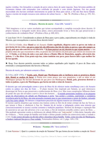 nações vizinhas. Em Jerusalém o coração do povo estava cheio de santo regozijo. Seus ferventes pedidos de
livramento tinham sido misturados com confissão de pecado e com muitas lágrimas. Em sua grande
necessidade eles haviam confiado inteiramente no poder de Deus para salvar, e Ele não lhes havia faltado.
Agora o recinto do templo ressoava com cânticos de solene louvor. … Sal. 76. (Profetas e Reis, p. 359, 361,
362).
❉ Quarta - Decreto de morte – Ester (Hb. “estrela”)
“Mal imaginava o rei os vastos resultados que teriam acompanhado a completa execução desse decreto. O
próprio Satanás, o instigador oculto desse plano, estava procurando livrar a Terra dos que preservavam o
conhecimento do verdadeiro Deus”. (Profetas e Reis, p. 600, 601).
4. Leia Ester 3:8-11. Considerando os planos de Deus para o povo judeu, especialmente em relação à vinda do
Messias, que consequências o sucesso desse decreto traria?
(Et 3:8-11) 8 Então, disse Hamã ao rei Assuero: Existe espalhado, disperso entre os povos em todas as
províncias do teu reino, um povo cujas leis são diferentes das leis de todos os povos e que não cumpre as
do rei; pelo que não convém ao rei tolerá-lo. 9 Se bem parecer ao rei, decrete-se que sejam mortos, e, nas
próprias mãos dos que executarem a obra, eu pesarei dez mil talentos de prata para que entrem nos tesouros do
rei. 10 Então, o rei tirou da mão o seu anel, deu-o a Hamã, filho de Hamedata, agagita, adversário dos
judeus, 11 e lhe disse: Essa prata seja tua, como também esse povo, para fazeres dele o que melhor for
de teu agrado.
► Resp. Esse decreto permitia executar todos os judeus espalhados pelo império. O povo de Deus seria
eliminado e consequentemente não haveria o Messias.
Decreto de morte, por adorarem somente a Deus.
Et 3:5-6, (ACF 1753); 5 Vendo, pois, Hamã que Mardoqueu não se inclinava nem se prostrava diante
dele, Hamã se encheu de furor. 6 Porém teve como pouco, nos seus propósitos, o pôr as mãos só em
Mardoqueu (porque lhe haviam declarado de que povo era Mardoqueu); Hamã, pois, procurou destruir a
todos os judeus, o povo de Mardoqueu, que havia em todo o reino de Assuero.
O decreto que será promulgado contra o povo de Deus há de oferecer muita semelhança com o de Assuero
contra os judeus nos dias de Ester. ... O plano mesmo fora inspirado por Satanás, ao qual interessava
desarraigar da Terra os que preservam o conhecimento do Deus vivo. Mas essas conspirações falharam diante
do poder dos que são enviados a servir a favor dos homens. ... O mundo protestante moderno vê no pequeno
grupo de observadores do sábado um Mardoqueu à porta. Seu caráter e conduta, exprimindo a verdadeira
reverência pela lei de Deus, são uma acusação constante para os que renunciaram o temor do Senhor, calcando
a pés Seu santo sábado. Os intrusos e inoportunos precisam de alguma maneira ser eliminados.
O mesmo espírito despótico que noutras eras tramou contra os fiéis há de tentar extirpar da face da Terra os
que temem a Deus e obedecem à Sua lei. Satanás há de incitar a indignação contra uma minoria que
conscienciosamente se recusa a aceitar costumes e tradições populares. Homens de destaque e reputação hão
de associar-se aos que são adversos à lei e aos maus, a fim de tomarem conselho contra o povo de Deus. ...
Não podendo apresentar contra os defensores do sábado bíblico um "está escrito", à falta deste, lançarão mão
da violência. ... Neste campo de batalha será ferido o último grande conflito da controvérsia entre a verdade e
o erro. E não somos deixados na dúvida sobre o desenlace dessa batalha. Então, como nos dias de Mardoqueu,
o Senhor vindicará Seu povo e Sua verdade. Testemunhos Seletos, vol. 2, págs. 149 e 150.
❉ Quinta – Neemias (Hb. “Javé conforta”)
5. Leia Neemias 1. Qual é o contexto da oração de Neemias? De que forma ela nos lembra a oração de Daniel
Pedidos, Dúvidas, Críticas, Sugestões:Pedidos, Dúvidas, Críticas, Sugestões: Gerson G. Ramos.Gerson G. Ramos. e-mail:e-mail: ramos@advir.comramos@advir.com
 