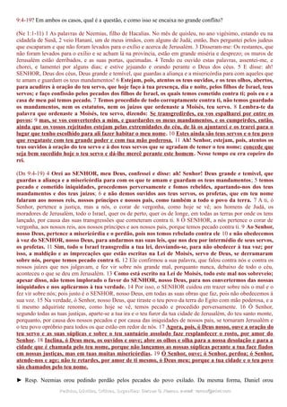 9:4-19? Em ambos os casos, qual é a questão, e como isso se encaixa no grande conflito?
(Ne 1:1-11) 1 As palavras de Neemias, filho de Hacalias. No mês de quisleu, no ano vigésimo, estando eu na
cidadela de Susã, 2 veio Hanani, um de meus irmãos, com alguns de Judá; então, lhes perguntei pelos judeus
que escaparam e que não foram levados para o exílio e acerca de Jerusalém. 3 Disseram-me: Os restantes, que
não foram levados para o exílio e se acham lá na província, estão em grande miséria e desprezo; os muros de
Jerusalém estão derribados, e as suas portas, queimadas. 4 Tendo eu ouvido estas palavras, assentei-me, e
chorei, e lamentei por alguns dias; e estive jejuando e orando perante o Deus dos céus. 5 E disse: ah!
SENHOR, Deus dos céus, Deus grande e temível, que guardas a aliança e a misericórdia para com aqueles que
te amam e guardam os teus mandamentos! 6 Estejam, pois, atentos os teus ouvidos, e os teus olhos, abertos,
para acudires à oração do teu servo, que hoje faço à tua presença, dia e noite, pelos filhos de Israel, teus
servos; e faço confissão pelos pecados dos filhos de Israel, os quais temos cometido contra ti; pois eu e a
casa de meu pai temos pecado. 7 Temos procedido de todo corruptamente contra ti, não temos guardado
os mandamentos, nem os estatutos, nem os juízos que ordenaste a Moisés, teu servo. 8 Lembra-te da
palavra que ordenaste a Moisés, teu servo, dizendo: Se transgredirdes, eu vos espalharei por entre os
povos; 9 mas, se vos converterdes a mim, e guardardes os meus mandamentos, e os cumprirdes, então,
ainda que os vossos rejeitados estejam pelas extremidades do céu, de lá os ajuntarei e os trarei para o
lugar que tenho escolhido para ali fazer habitar o meu nome. 10 Estes ainda são teus servos e o teu povo
que resgataste com teu grande poder e com tua mão poderosa. 11 Ah! Senhor, estejam, pois, atentos os
teus ouvidos à oração do teu servo e à dos teus servos que se agradam de temer o teu nome; concede que
seja bem sucedido hoje o teu servo e dá-lhe mercê perante este homem. Nesse tempo eu era copeiro do
rei.
(Dn 9:4-19) 4 Orei ao SENHOR, meu Deus, confessei e disse: ah! Senhor! Deus grande e temível, que
guardas a aliança e a misericórdia para com os que te amam e guardam os teus mandamentos; 5 temos
pecado e cometido iniquidades, procedemos perversamente e fomos rebeldes, apartando-nos dos teus
mandamentos e dos teus juízos; 6 e não demos ouvidos aos teus servos, os profetas, que em teu nome
falaram aos nossos reis, nossos príncipes e nossos pais, como também a todo o povo da terra. 7 A ti, ó
Senhor, pertence a justiça, mas a nós, o corar de vergonha, como hoje se vê; aos homens de Judá, os
moradores de Jerusalém, todo o Israel, quer os de perto, quer os de longe, em todas as terras por onde os tens
lançado, por causa das suas transgressões que cometeram contra ti. 8 Ó SENHOR, a nós pertence o corar de
vergonha, aos nossos reis, aos nossos príncipes e aos nossos pais, porque temos pecado contra ti. 9 Ao Senhor,
nosso Deus, pertence a misericórdia e o perdão, pois nos temos rebelado contra ele 10 e não obedecemos
à voz do SENHOR, nosso Deus, para andarmos nas suas leis, que nos deu por intermédio de seus servos,
os profetas. 11 Sim, todo o Israel transgrediu a tua lei, desviando-se, para não obedecer à tua voz; por
isso, a maldição e as imprecações que estão escritas na Lei de Moisés, servo de Deus, se derramaram
sobre nós, porque temos pecado contra ti. 12 Ele confirmou a sua palavra, que falou contra nós e contra os
nossos juízes que nos julgavam, e fez vir sobre nós grande mal, porquanto nunca, debaixo de todo o céu,
aconteceu o que se deu em Jerusalém. 13 Como está escrito na Lei de Moisés, todo este mal nos sobreveio;
apesar disso, não temos implorado o favor do SENHOR, nosso Deus, para nos convertermos das nossas
iniquidades e nos aplicarmos à tua verdade. 14 Por isso, o SENHOR cuidou em trazer sobre nós o mal e o
fez vir sobre nós; pois justo é o SENHOR, nosso Deus, em todas as suas obras que faz, pois não obedecemos à
sua voz. 15 Na verdade, ó Senhor, nosso Deus, que tiraste o teu povo da terra do Egito com mão poderosa, e a
ti mesmo adquiriste renome, como hoje se vê, temos pecado e procedido perversamente. 16 Ó Senhor,
segundo todas as tuas justiças, aparte-se a tua ira e o teu furor da tua cidade de Jerusalém, do teu santo monte,
porquanto, por causa dos nossos pecados e por causa das iniquidades de nossos pais, se tornaram Jerusalém e
o teu povo opróbrio para todos os que estão em redor de nós. 17 Agora, pois, ó Deus nosso, ouve a oração do
teu servo e as suas súplicas e sobre o teu santuário assolado faze resplandecer o rosto, por amor do
Senhor. 18 Inclina, ó Deus meu, os ouvidos e ouve; abre os olhos e olha para a nossa desolação e para a
cidade que é chamada pelo teu nome, porque não lançamos as nossas súplicas perante a tua face fiados
em nossas justiças, mas em tuas muitas misericórdias. 19 Ó Senhor, ouve; ó Senhor, perdoa; ó Senhor,
atende-nos e age; não te retardes, por amor de ti mesmo, ó Deus meu; porque a tua cidade e o teu povo
são chamados pelo teu nome.
► Resp. Neemias orou pedindo perdão pelos pecados do povo exilado. Da mesma forma, Daniel orou
Pedidos, Dúvidas, Críticas, Sugestões:Pedidos, Dúvidas, Críticas, Sugestões: Gerson G. Ramos.Gerson G. Ramos. e-mail:e-mail: ramos@advir.comramos@advir.com
 