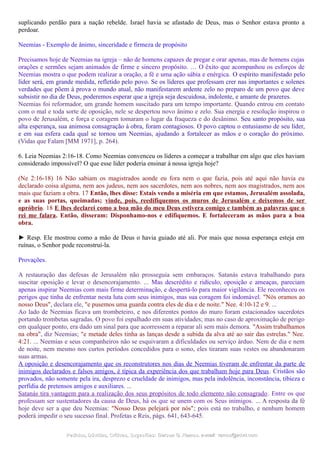suplicando perdão para a nação rebelde. Israel havia se afastado de Deus, mas o Senhor estava pronto a
perdoar.
Neemias - Exemplo de ânimo, sinceridade e firmeza de propósito
Precisamos hoje de Neemias na igreja – não de homens capazes de pregar e orar apenas, mas de homens cujas
orações e sermões sejam animados de firme e sincero propósito. … O êxito que acompanhou os esforços de
Neemias mostra o que podem realizar a oração, a fé e uma ação sábia e enérgica. O espírito manifestado pelo
líder será, em grande medida, refletido pelo povo. Se os líderes que professam crer nas importantes e solenes
verdades que põem à prova o mundo atual, não manifestarem ardente zelo no preparo de um povo que deve
subsistir no dia de Deus, poderemos esperar que a igreja seja descuidosa, indolente, e amante de prazeres.
Neemias foi reformador, um grande homem suscitado para um tempo importante. Quando entrou em contato
com o mal e toda sorte de oposição, nele se despertou novo ânimo e zelo. Sua energia e resolução inspirou o
povo de Jerusalém, e força e coragem tomaram o lugar da fraqueza e do desânimo. Seu santo propósito, sua
alta esperança, sua animosa consagração à obra, foram contagiosos. O povo captou o entusiasmo de seu líder,
e em sua esfera cada qual se tornou um Neemias, ajudando a fortalecer as mãos e o coração do próximo.
(Vidas que Falam [MM 1971], p. 264).
6. Leia Neemias 2:16-18. Como Neemias convenceu os líderes a começar a trabalhar em algo que eles haviam
considerado impossível? O que esse líder poderia ensinar à nossa igreja hoje?
(Ne 2:16-18) 16 Não sabiam os magistrados aonde eu fora nem o que fazia, pois até aqui não havia eu
declarado coisa alguma, nem aos judeus, nem aos sacerdotes, nem aos nobres, nem aos magistrados, nem aos
mais que faziam a obra. 17 Então, lhes disse: Estais vendo a miséria em que estamos, Jerusalém assolada,
e as suas portas, queimadas; vinde, pois, reedifiquemos os muros de Jerusalém e deixemos de ser
opróbrio. 18 E lhes declarei como a boa mão do meu Deus estivera comigo e também as palavras que o
rei me falara. Então, disseram: Disponhamo-nos e edifiquemos. E fortaleceram as mãos para a boa
obra.
► Resp. Ele mostrou como a mão de Deus o havia guiado até ali. Por mais que nossa esperança esteja em
ruínas, o Senhor pode reconstruí-la.
Provações.
A restauração das defesas de Jerusalém não prosseguia sem embaraços. Satanás estava trabalhando para
suscitar oposição e levar o desencorajamento. ... Mas descrédito e ridículo, oposição e ameaças, pareciam
apenas inspirar Neemias com mais firme determinação, e despertá-lo para maior vigilância. Ele reconheceu os
perigos que tinha de enfrentar nesta luta com seus inimigos, mas sua coragem foi indomável. "Nós oramos ao
nosso Deus", declara ele, "e pusemos uma guarda contra eles de dia e de noite." Nee. 4:10-12 e 9. ...
Ao lado de Neemias ficava um trombeteiro, e nos diferentes pontos do muro foram estacionados sacerdotes
portando trombetas sagradas. O povo foi espalhado em suas atividades; mas no caso de aproximação de perigo
em qualquer ponto, era dado um sinal para que acorressem a reparar ali sem mais demora. "Assim trabalhamos
na obra", diz Neemias; "e metade deles tinha as lanças desde a subida da alva até ao sair das estrelas." Nee.
4:21. ... Neemias e seus companheiros não se esquivaram a dificuldades ou serviço árduo. Nem de dia e nem
de noite, nem mesmo nos curtos períodos concedidos para o sono, eles tiraram suas vestes ou abandonaram
suas armas.
A oposição e desencorajamento que os reconstrutores nos dias de Neemias tiveram de enfrentar da parte de
inimigos declarados e falsos amigos, é típica da experiência dos que trabalham hoje para Deus. Cristãos são
provados, não somente pela ira, desprezo e crueldade de inimigos, mas pela indolência, inconstância, tibieza e
perfídia de pretensos amigos e auxiliares. ...
Satanás tira vantagem para a realização dos seus propósitos de todo elemento não consagrado. Entre os que
professam ser sustentadores da causa de Deus, há os que se unem com os Seus inimigos. ... A resposta da fé
hoje deve ser a que deu Neemias: "Nosso Deus pelejará por nós"; pois está no trabalho, e nenhum homem
poderá impedir o seu sucesso final. Profetas e Reis, págs. 641, 643-645.
Pedidos, Dúvidas, Críticas, Sugestões:Pedidos, Dúvidas, Críticas, Sugestões: Gerson G. Ramos.Gerson G. Ramos. e-mail:e-mail: ramos@advir.comramos@advir.com
 