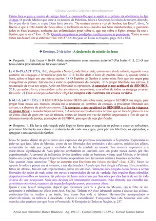 Dúvidas; Opiniões; Sugestões: ramos@advir.comDúvidas; Opiniões; Sugestões: ramos@advir.com
Cristo fora o guia e mestre do antigo Israel, e ensinara-lhe que a saúde é o prêmio da obediência às leis
divinas. O grande Médico que curava os doentes da Palestina, falara a Seu povo da coluna de nuvem, dizendo-
lhe o que devia fazer, e o que Deus faria por ele. "Se ouvires atento a voz do Senhor, teu Deus", disse, "e
fizeres o que é reto diante de Seus olhos, e inclinares os teus ouvidos aos Seus mandamentos, e guardares
todos os Seus estatutos, nenhuma das enfermidades porei sobre ti, que pus sobre o Egito; porque Eu sou o
Senhor, que te sara." Êxo. 15:26. Quando cumpriam as condições, verificavam-se as promessas. "Entre as suas
tribos não houve um só enfermo." Sal. 105:37. O Desejado de Todas as Nações, págs. 823 e 824.
❉ Domingo, 24 de julho - A declaração de missão de Jesus
► Pergunta. 1. Leia Lucas 4:16-19. Onde encontramos essas mesmas palavras? (Ver Isaías 61:1, 2.) O que
Jesus estava proclamando ao ler esses versos?
Lc 4:16-19, (ACF 1753); 16 E, chegando a Nazaré, onde fora criado, entrou num dia de sábado, segundo o seu
costume, na sinagoga, e levantou-se para ler. 17 E foi-lhe dado o livro do profeta Isaías; e, quando abriu o
livro, achou o lugar em que estava escrito: 18 O Espírito do Senhor é sobre mim, Pois que me ungiu para
evangelizar os pobres. Enviou-me a curar os quebrantados do coração, 19 A pregar liberdade aos cativos, E
restauração da vista aos cegos, A pôr em liberdade os oprimidos, A anunciar o ano aceitável do SENHOR.
20 E, cerrando o livro, e tornando-o a dar ao ministro, assentou-se; e os olhos de todos na sinagoga estavam
fitos nele. 21 Então começou a dizer-lhes: Hoje se cumpriu esta Escritura em vossos ouvidos.
Is 61:1-3, (ACF 1753); 1 O ESPÍRITO do Senhor DEUS está sobre mim; porque o SENHOR me ungiu, para
pregar boas novas aos mansos; enviou-me a restaurar os contritos de coração, a proclamar liberdade aos
cativos, e a abertura de prisão aos presos; 2 A apregoar o ano aceitável do SENHOR e o dia da vingança
do nosso Deus; a consolar todos os tristes; 3 A ordenar acerca dos tristes de Sião que se lhes dê glória em vez
de cinza, óleo de gozo em vez de tristeza, vestes de louvor em vez de espírito angustiado; a fim de que se
chamem árvores de justiça, plantações do SENHOR, para que ele seja glorificado.
► Resposta. 1. Ele havia sido ungido pelo Espírito Santo para evangelizar os pobres e curar os sofredores,
proclamar libertação aos cativos e restauração da vista aos cegos, para pôr em liberdade os oprimidos, e
apregoar o ano aceitável do Senhor.
Jesus Se postou diante do povo como vivo expositor das profecias concernentes a Si próprio. Explicando as
palavras que lera, falou do Messias, como de um libertador dos oprimidos e dos cativos, médico dos aflitos,
restaurador de vista aos cegos e revelador da luz da verdade ao mundo. Sua maneira impressiva e a
maravilhosa significação de Suas palavras arrebataram os ouvintes com um poder nunca dantes por eles
experimentado. A corrente de influência divina derribou todas as barreiras; viram, qual Moisés, o Invisível.
Sendo seu coração movido pelo Espírito Santo, respondiam com fervorosos améns e louvores ao Senhor.
Mas quando Jesus anunciou: "Hoje se cumpriu esta Escritura em vossos ouvidos" (Luc. 4:21), foram de
repente levados a pensar em si mesmos, e nas declarações dAquele que lhes dirigia a Palavra. Eles, israelitas,
filhos de Abraão, haviam sido representados como em servidão. Tinha-Se-lhes dirigido como presos a serem
libertados do poder do mal; como em trevas e necessitados da luz da verdade. Seu orgulho ficou ofendido,
despertaram-se-lhes os temores. As palavras de Jesus indicavam que Sua obra por eles havia de ser de todo
diversa do que desejavam. Seus atos deviam ser intimamente examinados. Não obstante sua exatidão nas
cerimônias exteriores, recuaram da inspeção daqueles puros, penetrantes olhos.
Quem é esse Jesus? indagaram. Aquele que reclamara para Si a glória do Messias, era o filho de um
carpinteiro e trabalhara no ofício com José, Seu pai. Tinham-nO visto labutando acima e abaixo das colinas,
conheciam-Lhe os irmãos e as irmãs, bem como Sua vida e labores. Haviam-Lhe acompanhado o
desenvolvimento da infância à mocidade, e desta à varonilidade. Conquanto Sua vida houvesse sido sem
mancha, não queriam crer que fosse o Prometido. O Desejado de Todas as Nações, p. 237.
Apoie esse ministério: Banco Bradesco - Ag. 1991-7 - Conta Corrente 10.539-2 - Gerson Gomes RamosApoie esse ministério: Banco Bradesco - Ag. 1991-7 - Conta Corrente 10.539-2 - Gerson Gomes Ramos
 