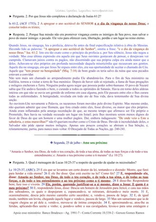 Dúvidas; Opiniões; Sugestões: ramos@advir.comDúvidas; Opiniões; Sugestões: ramos@advir.com
► Pergunta. 2. Por que Jesus não completou a declaração de Isaías 61:2?
Is 61:2, (ACF 1753); 2 A apregoar o ano aceitável do SENHOR e o dia da vingança do nosso Deus; a
consolar todos os tristes;
► Resposta. 2. Porque Sua missão não era promover vingança contra os inimigos de Seu povo, mas salvar o
povo do maior inimigo: o pecado. Ele veio para oferecer cura, libertação, perdão e um lugar no reino eterno.
Quando Jesus, na sinagoga, leu a profecia, deteve-Se antes da final especificação relativa à obra do Messias.
Havendo lido as palavras: "A apregoar o ano aceitável do Senhor", omitiu a frase: "e o dia da vingança do
nosso Deus." Isa. 61:2. Isto era tão exato como o princípio da profecia e, por Seu silêncio, Jesus não negou a
verdade. Mas essa última expressão era aquela em que Seus ouvintes gostavam de pensar, e desejavam ver
cumprida. Clamavam juízos contra os pagãos, não discernindo que sua própria culpa era ainda maior que a
deles. Achavam-se eles próprios em profunda necessidade daquela misericórdia que recusavam aos gentios.
Aquele dia na sinagoga, em que Jesus Se ergueu entre eles, era sua oportunidade de aceitar o chamado do Céu.
Aquele que "tem prazer na benignidade" (Miq. 7:18) de bom grado os teria salvo da ruína que seus pecados
estavam a convidar.
Não sem mais um chamado ao arrependimento podia Ele abandoná-los. Para o fim de Seu ministério na
Galiléia, tornou a visitar a terra de Sua meninice. Depois de haver sido aí rejeitado, a fama de Suas pregações
e milagres encheram a Terra. Ninguém podia agora negar que possuía poder sobre-humano. O povo de Nazaré
sabia que Ele andava fazendo o bem, e curando a todos os oprimidos de Satanás. Havia em torno deles aldeias
inteiras em que não se ouvia um gemido de enfermo em casa alguma, pois Ele passara entre eles e lhes curara
todas as enfermidades. A benignidade, revelada em todo ato de Sua vida, dava testemunho de Sua divina
unção.
Ao ouvirem-Lhe novamente a Palavra, os nazarenos foram movidos pelo divino Espírito. Mas mesmo então,
não queriam admitir que esse Homem, que fora criado entre eles, fosse diverso, ou maior que eles próprios.
Ainda eram inflamados pela amarga recordação de que, ao mesmo tempo que afirmava ser Ele próprio o
Prometido, lhes havia na verdade recusado um lugar em Israel; pois lhes mostrara serem menos dignos do
favor de Deus do que um homem e uma mulher pagãos. Daí, embora indagassem: "De onde veio a Este a
sabedoria, e estas maravilhas?" não O queriam receber como o Cristo de Deus. Devido à incredulidade deles, o
Salvador não pôde operar muitos milagres. Apenas uns poucos corações se abriram a Sua bênção, e,
relutantemente, partiu, para nunca mais voltar. O Desejado de Todas as Nações, pp. 240-241.
❉ Segunda, 25 de julho - Ame seu próximo
“Amarás o Senhor, teu Deus, de todo o teu coração, de toda a tua alma, de todas as tuas forças e de todo o teu
entendimento; e: Amarás o teu próximo como a ti mesmo” (Lc 10:27).
► Pergunta. 3. Qual é mensagem de Lucas 10:25-37 a respeito da questão de ajudar os necessitados?
Lc 10:25-37, (ARC); 25 E eis que se levantou um certo doutor da lei, tentando-o e dizendo: Mestre, que farei
para herdar a vida eterna? 26 E ele lhe disse: Que está escrito na lei? Como lês? 27 E, respondendo ele,
disse: Amarás ao Senhor, teu Deus, de todo o teu coração, e de toda a tua alma, e de todas as tuas
forças, e de todo o teu entendimento e ao teu próximo como a ti mesmo. 28 E disse-lhe: Respondeste
bem; faze isso e viverás. 29 Ele, porém, querendo justificar-se a si mesmo, disse a Jesus: E quem é o
meu próximo? 30 E, respondendo Jesus, disse: Descia um homem de Jerusalém para Jericó, e caiu nas mãos
dos salteadores, os quais o despojaram e, espancando-o, se retiraram, deixando-o meio morto. 31 E,
ocasionalmente, descia pelo mesmo caminho certo sacerdote; e, vendo-o, passou de largo. 32 E, de igual
modo, também um levita, chegando àquele lugar e vendo-o, passou de largo. 33 Mas um samaritano que ia de
viagem chegou ao pé dele e, vendo-o, moveu-se de íntima compaixão. 34 E, aproximando-se, atou-lhe as
feridas, aplicando-lhes azeite e vinho; e, pondo-o sobre a sua cavalgadura, levou-o para uma estalagem e
Apoie esse ministério: Banco Bradesco - Ag. 1991-7 - Conta Corrente 10.539-2 - Gerson Gomes RamosApoie esse ministério: Banco Bradesco - Ag. 1991-7 - Conta Corrente 10.539-2 - Gerson Gomes Ramos
 
