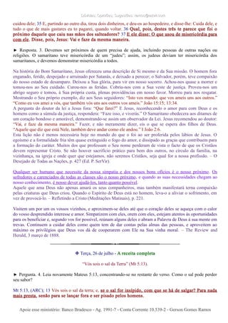 Dúvidas; Opiniões; Sugestões: ramos@advir.comDúvidas; Opiniões; Sugestões: ramos@advir.com
cuidou dele; 35 E, partindo ao outro dia, tirou dois dinheiros, e deu-os ao hospedeiro, e disse-lhe: Cuida dele, e
tudo o que de mais gastares eu to pagarei, quando voltar. 36 Qual, pois, destes três te parece que foi o
próximo daquele que caiu nas mãos dos salteadores? 37 E ele disse: O que usou de misericórdia para
com ele. Disse, pois, Jesus: Vai e faze da mesma maneira.
► Resposta. 3. Devemos ser próximos de quem precisa de ajuda, incluindo pessoas de outras nações ou
religiões. O samaritano teve misericórdia de um “judeu”; assim, os judeus deviam ter misericórdia dos
samaritanos, e devemos demonstrar misericórdia a todos.
Na história do Bom Samaritano, Jesus ofereceu uma descrição de Si mesmo e da Sua missão. O homem fora
enganado, ferido, despojado e arruinado por Satanás, e deixado a perecer; o Salvador, porém, teve compaixão
do nosso estado de desamparo. Deixou a Sua glória, para vir em nosso socorro. Achou-nos quase a morrer e
tomou-nos ao Seu cuidado. Curou-nos as feridas. Cobriu-nos com a Sua veste de justiça. Proveu-nos um
abrigo seguro e tomou, à Sua própria custa, plenas providências em nosso favor. Morreu para nos resgatar.
Mostrando o Seu próprio exemplo, diz aos Seus seguidores: “Isto vos mando: que vos ameis uns aos outros.”
“Como eu vos amei a vós, que também vós uns aos outros vos ameis.” João 15:15; 13:34.
A pergunta do doutor da lei a Jesus fora: “Que farei?” E Jesus, reconhecendo o amor para com Deus e os
homens como a súmula da justiça, respondera: “Faze isso, e viverás.” O Samaritano obedecera aos ditames de
um coração bondoso e amorável, demonstrando-se assim um observador da Lei. Jesus recomendou ao doutor:
“Vai, e faze da mesma maneira.” Fazer, e não meramente dizer, eis o que se espera dos filhos de Deus.
“Aquele que diz que está Nele, também deve andar como ele andou.” I João 2:6.
Esta lição não é menos necessária hoje no mundo do que o foi ao ser proferida pelos lábios de Jesus. O
egoísmo e a formalidade fria têm quase extinguido o fogo do amor, e dissipado as graças que contribuem para
a formação do caráter. Muitos dos que professam o Seu nome perderam de vista o facto de que os Cristãos
devem representar Cristo. Se não houver sacrifício prático para bem dos outros, no círculo da família, na
vizinhança, na igreja e onde quer que estejamos, não seremos Cristãos, seja qual for a nossa profissão. – O
Desejado de Todas as Nações, p. 427 (Ed. P. SerVir).
Qualquer ser humano que necessite da nossa simpatia e dos nossos bons ofícios é o nosso próximo. Os
sofredores e carenciados de todas as classes são o nosso próximo, e quando as suas necessidades chegam ao
nosso conhecimento, é nosso dever ajudá-los, tanto quanto possível.
Aquele que ama Deus não apenas amará os seus companheiros, mas também manifestará terna compaixão
pelas criaturas que Deus criou. Quando o Espírito de Deus está no homem, leva-o a aliviar o sofrimento, em
vez de provocá-lo. – Refletindo a Cristo (Meditações Matinais), p. 221.
Visitem um por um os vossos vizinhos, e aproximem-se deles até que o coração deles se aqueça com o calor
do vosso desprendido interesse e amor. Simpatizem com eles, orem com eles, estejam atentos às oportunidades
para os beneficiar e, segundo vos for possível, reúnam alguns deles e abram a Palavra de Deus à sua mente em
trevas. Continuem a cuidar deles como quem tem de dar contas pelas almas das pessoas, e aproveitem ao
máximo os privilégios que Deus vos dá de cooperarem com Ele na Sua vinha moral. – The Review and
Herald, 3 março de 1888.
❉ Terça, 26 de julho - A receita completa
“Vós sois o sal da Terra” (Mt 5:13).
► Pergunta. 4. Leia novamente Mateus 5:13, concentrando-se no restante do verso. Como o sal pode perder
seu sabor?
Mt 5:13, (ARC); 13 Vós sois o sal da terra; e, se o sal for insípido, com que se há de salgar? Para nada
mais presta, senão para se lançar fora e ser pisado pelos homens.
Apoie esse ministério: Banco Bradesco - Ag. 1991-7 - Conta Corrente 10.539-2 - Gerson Gomes RamosApoie esse ministério: Banco Bradesco - Ag. 1991-7 - Conta Corrente 10.539-2 - Gerson Gomes Ramos
 