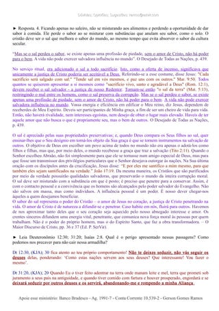 Dúvidas; Opiniões; Sugestões: ramos@advir.comDúvidas; Opiniões; Sugestões: ramos@advir.com
► Resposta. 4. Ficando apenas no saleiro, não se misturando aos alimentos e perdendo a oportunidade de dar
sabor à comida. Ele perde o sabor ao se misturar com substâncias que anulam seu sabor, como o solo. O
cristão deve ser o sal que melhora o sabor do mundo, ao mesmo tempo que evita absorver o sabor da cultura
secular.
“Mas se o sal perdeu o sabor, se existe apenas uma profissão de piedade, sem o amor de Cristo, não há poder
para o bem. A vida não pode exercer salvadora influência no mundo”. O Desejado de Todas as Nações, p. 439.
No serviço ritual, era adicionado o sal a todo sacrifício. Isto, como a oferta de incenso, significava que
unicamente a justiça de Cristo poderia ser aceitável a Deus. Referindo-se a esse costume, disse Jesus: "Cada
sacrifício será salgado com sal." "Tende sal em vós mesmos, e paz uns com os outros." Mar. 9:50. Todos
quantos se quiserem apresentar a si mesmos como "sacrifício vivo, santo e agradável a Deus" (Rom. 12:1),
devem receber o sal salvador - a justiça de nosso Redentor. Tornam-se então "o sal da terra" (Mat. 5:13),
restringindo o mal entre os homens, como o sal preserva da corrupção. Mas se o sal perdeu o sabor, se existe
apenas uma profissão de piedade, sem o amor de Cristo, não há poder para o bem. A vida não pode exercer
salvadora influência no mundo. Vossa energia e eficiência em edificar o Meu reino, diz Jesus, dependem de
receberdes de Meu Espírito. Deveis ser participantes de Minha graça, a fim de ser um cheiro de vida para vida.
Então, não haverá rivalidade, nem interesses egoístas, nem desejo de obter o lugar mais elevado. Haveis de ter
aquele amor que não busca o que é propriamente seu, mas o bem de outros. O Desejado de Todas as Nações,
p. 439.
O sal é apreciado pelas suas propriedades preservativas; e, quando Deus compara os Seus filhos ao sal, quer
ensinar-lhes que o Seu desígnio em torná-los objeto da Sua graça é que se tornem instrumentos na salvação de
outros. O objetivo de Deus em escolher um povo acima de todos no mundo não era apenas o adotá-los como
filhos e filhas, mas que, por meio deles, o mundo recebesse a graça que traz a salvação (Tito 2:11). Quando o
Senhor escolheu Abraão, não foi simplesmente para que ele se tornasse num amigo especial de Deus, mas para
que fosse um transmissor dos privilégios particulares que o Senhor desejava outorgar às nações. Na Sua última
oração com os discípulos antes da crucificação, Jesus disse: “E por eles me santifico a mim mesmo, para que
também eles sejam santificados na verdade.” João 17:19. Da mesma maneira, os Cristãos que são purificados
por meio da verdade possuirão qualidades salvadoras, que preservarão o mundo da inteira corrupção moral.
O sal deve ser misturado com a substância em que é posto; é preciso que penetre para a conservar. Assim, é
com o contacto pessoal e a convivência que os homens são alcançados pelo poder salvador do Evangelho. Não
são salvos em massa, mas como indivíduos. A influência pessoal é um poder. É nosso dever chegar-nos
àqueles a quem desejamos beneficiar.
O sabor do sal representa o poder do Cristão – o amor de Jesus no coração, a justiça de Cristo penetrando na
vida. O amor de Cristo é de natureza a difundir-se e penetrar. Caso habite em nós, fluirá para outros. Havemos
de nos aproximar tanto deles que o seu coração seja aquecido pelo nosso abnegado interesse e amor. Os
crentes sinceros difundem uma energia vital, penetrante, que comunica nova força moral às pessoas por quem
trabalham. Não é o poder do próprio homem, mas o do Espírito Santo, que faz a obra transformadora. – O
Maior Discurso de Cristo, pp. 36 e 37 (Ed. P. SerVir).
► Leia Deuteronômio 12:30; 31:20; Isaías 2:8. Qual é o perigo apresentado nessas passagens? Como
podemos nos precaver para não cair nessa armadilha?
Dt 12:30, (KJA); 30 fica atento ao teu próprio comportamento! Não te deixes seduzir, não vás seguir os
deuses delas, ponderando: ‘Como estas nações servem aos seus deuses? Que interessante! Vou fazer o
mesmo’.
Dt 31:20, (KJA); 20 Quando Eu o tiver feito adentrar na terra onde manam leite e mel, terra que prometi sob
juramento a seus pais na antiguidade, e quando tiver comido com fartura e houver prosperado, engordará e se
deixará seduzir por outros deuses e os servirá, abandonando-me e rompendo a minha Aliança.
Apoie esse ministério: Banco Bradesco - Ag. 1991-7 - Conta Corrente 10.539-2 - Gerson Gomes RamosApoie esse ministério: Banco Bradesco - Ag. 1991-7 - Conta Corrente 10.539-2 - Gerson Gomes Ramos
 