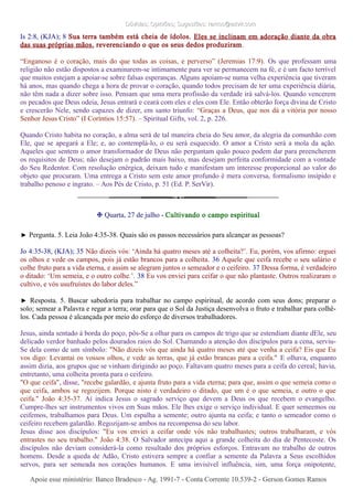 Dúvidas; Opiniões; Sugestões: ramos@advir.comDúvidas; Opiniões; Sugestões: ramos@advir.com
Is 2:8, (KJA); 8 Sua terra também está cheia de ídolos. Eles se inclinam em adoração diante da obra
das suas próprias mãos, reverenciando o que os seus dedos produziram.
“Enganoso é o coração, mais do que todas as coisas, e perverso” (Jeremias 17:9). Os que professam uma
religião não estão dispostos a examinarem-se intimamente para ver se permanecem na fé, e é um facto terrível
que muitos estejam a apoiar-se sobre falsas esperanças. Alguns apoiam-se numa velha experiência que tiveram
há anos, mas quando chega a hora de provar o coração, quando todos precisam de ter uma experiência diária,
não têm nada a dizer sobre isso. Pensam que uma mera profissão da verdade irá salvá-los. Quando vencerem
os pecados que Deus odeia, Jesus entrará e ceará com eles e eles com Ele. Então obterão força divina de Cristo
e crescerão Nele, sendo capazes de dizer, em santo triunfo: “Graças a Deus, que nos dá a vitória por nosso
Senhor Jesus Cristo” (I Coríntios 15:57). – Spiritual Gifts, vol. 2, p. 226.
Quando Cristo habita no coração, a alma será de tal maneira cheia do Seu amor, da alegria da comunhão com
Ele, que se apegará a Ele; e, ao contemplá-lo, o eu será esquecido. O amor a Cristo será a mola da ação.
Aqueles que sentem o amor transformador de Deus não perguntam quão pouco podem dar para preencherem
os requisitos de Deus; não desejam o padrão mais baixo, mas desejam perfeita conformidade com a vontade
do Seu Redentor. Com resolução enérgica, deixam tudo e manifestam um interesse proporcional ao valor do
objeto que procuram. Uma entrega a Cristo sem este amor profundo é mera conversa, formalismo insípido e
trabalho penoso e ingrato. – Aos Pés de Cristo, p. 51 (Ed. P. SerVir).
❉ Quarta, 27 de julho - Cultivando o campo espiritual
► Pergunta. 5. Leia João 4:35-38. Quais são os passos necessários para alcançar as pessoas?
Jo 4:35-38, (KJA); 35 Não dizeis vós: ‘Ainda há quatro meses até a colheita?’. Eu, porém, vos afirmo: erguei
os olhos e vede os campos, pois já estão brancos para a colheita. 36 Aquele que ceifa recebe o seu salário e
colhe fruto para a vida eterna, e assim se alegram juntos o semeador e o ceifeiro. 37 Dessa forma, é verdadeiro
o ditado: ‘Um semeia, e o outro colhe.’. 38 Eu vos enviei para ceifar o que não plantaste. Outros realizaram o
cultivo, e vós usufruístes do labor deles.”
► Resposta. 5. Buscar sabedoria para trabalhar no campo espiritual, de acordo com seus dons; preparar o
solo; semear a Palavra e regar a terra; orar para que o Sol da Justiça desenvolva o fruto e trabalhar para colhê-
los. Cada pessoa é alcançada por meio do esforço de diversos trabalhadores.
Jesus, ainda sentado à borda do poço, pôs-Se a olhar para os campos de trigo que se estendiam diante dEle, seu
delicado verdor banhado pelos dourados raios do Sol. Chamando a atenção dos discípulos para a cena, serviu-
Se dela como de um símbolo: "Não dizeis vós que ainda há quatro meses até que venha a ceifa? Eis que Eu
vos digo: Levantai os vossos olhos, e vede as terras, que já estão brancas para a ceifa." E olhava, enquanto
assim dizia, aos grupos que se vinham dirigindo ao poço. Faltavam quatro meses para a ceifa do cereal; havia,
entretanto, uma colheita pronta para o ceifeiro.
"O que ceifa", disse, "recebe galardão, e ajunta fruto para a vida eterna; para que, assim o que semeia como o
que ceifa, ambos se regozijem. Porque nisto é verdadeiro o ditado, que um é o que semeia, e outro o que
ceifa." João 4:35-37. Aí indica Jesus o sagrado serviço que devem a Deus os que recebem o evangelho.
Cumpre-lhes ser instrumentos vivos em Suas mãos. Ele lhes exige o serviço individual. E quer semeemos ou
ceifemos, trabalhamos para Deus. Um espalha a semente; outro ajunta na ceifa; e tanto o semeador como o
ceifeiro recebem galardão. Regozijam-se ambos na recompensa do seu labor.
Jesus disse aos discípulos: "Eu vos enviei a ceifar onde vós não trabalhastes; outros trabalharam, e vós
entrastes no seu trabalho." João 4:38. O Salvador antecipa aqui a grande colheita do dia de Pentecoste. Os
discípulos não deviam considerá-la como resultado dos próprios esforços. Entravam no trabalho de outros
homens. Desde a queda de Adão, Cristo estivera sempre a confiar a semente da Palavra a Seus escolhidos
servos, para ser semeada nos corações humanos. E uma invisível influência, sim, uma força onipotente,
Apoie esse ministério: Banco Bradesco - Ag. 1991-7 - Conta Corrente 10.539-2 - Gerson Gomes RamosApoie esse ministério: Banco Bradesco - Ag. 1991-7 - Conta Corrente 10.539-2 - Gerson Gomes Ramos
 