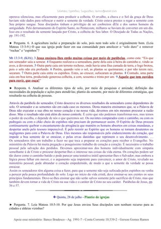 Dúvidas; Opiniões; Sugestões: ramos@advir.comDúvidas; Opiniões; Sugestões: ramos@advir.com
operava silenciosa, mas eficazmente para produzir a colheita. O orvalho, a chuva e o Sol da graça de Deus
haviam sido dados para refrescar e nutrir a semente da verdade. Cristo estava prestes a regar a semente com
Seu próprio sangue. Seus discípulos tinham o privilégio de ser coobreiros dEle e dos santos homens da
antiguidade. Pelo derramamento do Espírito Santo, no Pentecoste, milhares se haviam de converter em um dia.
Isso era o resultado da semente lançada por Cristo, a colheita de Seu labor. O Desejado de Todas as Nações,
pp. 191-192.
► Pergunta. 6. A agricultura inclui a preparação do solo, pois nem todo solo é originalmente bom. (Leia
Mateus 13:3-9.) O que sua igreja pode fazer em sua comunidade para amolecer o “solo duro” e remover
“rochas” e “espinhos”?
Mt 13:3-9, (KJA); 3 Jesus ensinou-lhes então muitas coisas por meio de parábolas, como esta: “Eis que
um semeador saiu a semear. 4 Enquanto realizava a semeadura, parte dela caiu à beira do caminho e, vindo as
aves, a devoraram. 5 Outra parte caiu em terreno rochoso, onde havia uma fina camada de terra, e logo brotou,
pois o solo não era profundo. 6 Porém, quando veio o sol, as plantas se queimaram; e por não terem raiz,
secaram. 7 Outra parte caiu entre os espinhos. Estes, ao crescer, sufocaram as plantas. 8 Contudo, uma parte
caiu em boa terra, produzindo generosa colheita, a cem, sessenta e trinta por um. 9 Aquele que tem ouvidos
para ouvir, que ouça!”
► Resposta. 6. Analisar os diferentes tipos de solo, por meio de pesquisas e amizade; definição das
necessidades da população e ações para atendê-las; plantio da semente, por meio de diferentes estratégias, que
resultarão na colheita de pessoas.
Através da parábola do semeador, Cristo descreve os diversos resultados da semeadura como dependentes do
solo. O semeador e as sementes são em cada caso os mesmos. Desta maneira ensinamos que, se a Palavra de
Deus não executar a sua obra no nosso coração e na nossa vida, devemos em nós mesmos procurar a razão
disso. Mas o resultado não está além do nosso controle. É certo que não podemos transformar-nos, mas temos
o poder de escolha, e depende de nós o que queremos ser. Os ouvintes comparados com o caminho, ou com os
pedregais ou com o chão cheio de espinhos não precisam de permanecer assim. O Espírito de Deus procura
continuamente quebrar o encantamento da arrogância que mantém os homens absortos em coisas mundanas, e
despertar anelo pelo tesouro imperecível. É pelo resistir ao Espírito que os homens se tornam desatentos ou
negligentes para com a Palavra de Deus. Eles mesmos são responsáveis pelo endurecimento do coração, que
impede a boa semente de se enraizar, e pelas ervas daninhas que reprimem o seu desenvolvimento. …
Os semeadores têm um trabalho a fazer no que toca a preparar os corações para receber o Evangelho. No
ministério da Palavra há muita pregação e pouquíssimo trabalho de coração a coração. É necessário o trabalho
pessoal pela salvação dos perdidos. Devemos aproximar-nos dos homens individualmente com simpatia
semelhante à de Cristo e procurar despertar-lhes o interesse nas coisas da vida eterna. Os corações podem ser
tão duros como o caminho batido e pode parecer uma tentativa inútil apresentar-lhes o Salvador; mas embora a
lógica possa falhar em mover, e o argumento seja impotente para convencer, o amor de Cristo, revelado no
ministério pessoal, pode abrandar o coração empedernido, de modo a que a semente da verdade se possa
enraizar.
Assim os semeadores têm alguma coisa a fazer, para que a semente não seja sufocada pelos espinhos ou venha
a perecer pela pouca profundidade do solo. Logo no início da vida cristã, deve ensinar-se aos crentes os seus
princípios fundamentais. Deve-se-lhes ensinar que não serão salvos somente pelo sacrifício de Cristo, mas que
também devem tornar a vida de Cristo na sua vida e o caráter de Cristo no seu caráter. Parábolas de Jesus, pp.
56 e 57.
❉ Quinta, 28 de julho - Plantio de igrejas
► Pergunta. 7. Leia Mateus 10:5-10. Por que Jesus enviou Seus discípulos sem nenhum recurso para as
cidades e aldeias vizinhas?
Apoie esse ministério: Banco Bradesco - Ag. 1991-7 - Conta Corrente 10.539-2 - Gerson Gomes RamosApoie esse ministério: Banco Bradesco - Ag. 1991-7 - Conta Corrente 10.539-2 - Gerson Gomes Ramos
 