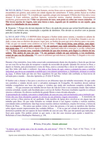 Dúvidas; Opiniões; Sugestões: ramos@advir.comDúvidas; Opiniões; Sugestões: ramos@advir.com
Mt 10:5-10, (KJA); 5 Assim, a esses doze homens, enviou Jesus com as seguintes recomendações: “Não vos
encaminheis aos gentios, nem entreis em cidade alguma dos samaritanos. 6 Antes, porém, buscai as ovelhas
perdidas da casa de Israel. 7 E, à medida que seguirdes, pregai esta mensagem: O Reino dos Céus está a vosso
alcance! 8 Curai enfermos, purificai leprosos, ressuscitai mortos, expulsai demônios. Graciosamente
recebestes, graciosamente dai. 9 Não vos provereis de ouro, nem prata ou cobre em vossos cinturões. 10
Não leveis sacolas de viagem, nem uma túnica a mais, segundo par de sandálias ou um cajado; pois
digno é o trabalhador do seu sustento.
► Resposta. 7. Porque eles deviam depender de Deus e da ajuda das pessoas que seriam beneficiadas por seu
trabalho, que incluiria cura, ressurreição e expulsão de demônios. Eles deviam se envolver com as pessoas
para dar e receber de graça.
Lc 10:1-9, (ACF 1753); 1 E DEPOIS disto designou o Senhor ainda outros setenta, e mandou-os adiante da
sua face, de dois em dois, a todas as cidades e lugares aonde ele havia de ir. 2 E dizia-lhes: Grande é, em ver-
dade, a seara, mas os obreiros são poucos; rogai, pois, ao Senhor da seara que envie obreiros para a sua seara.
3 Ide; eis que vos mando como cordeiros ao meio de lobos. 4 Não leveis bolsa, nem alforje, nem alpar-
cas; e a ninguém saudeis pelo caminho. 5 E, em qualquer casa onde entrardes, dizei primeiro: Paz
seja nesta casa. 6 E, se ali houver algum filho de paz, repousará sobre ele a vossa paz; e, se não, voltará para
vós. 7 E ficai na mesma casa, comendo e bebendo do que eles tiverem, pois digno é o obreiro de seu
salário. Não andeis de casa em casa. 8 E, em qualquer cidade em que entrardes, e vos receberem,
comei do que vos for oferecido. 9 E curai os enfermos que nela houver, e dizei-lhes: É chegado a vós o rei-
no de Deus.
Durante o Seu ministério, Jesus tinha conservado constantemente diante dos discípulos o facto de que deviam
ser um com Ele na Sua ação de recuperar o mundo da escravidão do pecado. Quando Ele enviou os Doze, e
depois os Setenta, para proclamarem o reino de Deus, estava a ensinar-lhes o dever de repartir com outros o
que lhes tinha sido dado a conhecer. Em toda a Sua forma de agir, estava a prepará-los para o trabalho
individual, que devia ser expandido à medida que o seu número aumentasse, e, finalmente, alcançar os confins
da Terra. A última lição que deu aos Seus seguidores foi que lhes tinham sido confiadas as boas-novas de
salvação para o mundo. – Atos dos Apóstolos, p. 25 (Ed. P. SerVir).
O Senhor está a chamar o Seu povo a envolver-se em diferentes tipos de trabalho missionário. Os que estão
nos caminhos e valados devem ouvir a salvadora mensagem do Evangelho. Os membros devem realizar
trabalho evangelístico nos lares dos amigos e vizinhos que ainda não receberam completa evidência da
verdade. … Os que assumem este trabalho devem fazer da vida de Cristo o seu constante estudo. Que tenham
extrema seriedade, usando cada faculdade para o serviço do Senhor. Preciosos resultados seguirão os esforços
sinceros e altruístas. Os obreiros receberão do grande Mestre a mais elevada educação. …
A apresentação da verdade, com amor e simplicidade, de casa em casa, está em harmonia com a instrução que
Cristo deu aos Seus discípulos quando os enviou na sua primeira viagem missionária. … A monotonia do
nosso serviço a Deus precisa de ser quebrada. Cada membro de Igreja deve envolver-se em algum tipo de
trabalho para Deus. Os que estão firmados na verdade devem ir aos lugares vizinhos e realizar reuniões,
convidando todos cordialmente. Que haja nessas reuniões cânticos melodiosos, orações fervorosas, e leitura da
Palavra de Deus. … Há outros que podem visitar os lares das pessoas, e ler para os membros das famílias
sobre algum assunto impressionante das verdades bíblicas. … E há os que em virtude de prementes deveres
domésticos poderão não ser capazes de fazer trabalho de casa em casa. Mas, que não pensem que nada podem
fazer para ajudar. Eles podem animar os que saem, e dar dos seus recursos para ajudar a mantê-los. –
Refletindo a Cristo (Meditações Matinais), p. 194.
❉ Sexta, 29 de julho - Estudo adicional
“A menos que a igreja seja a luz do mundo, ela será trevas”. Ellen G. White, Signs of the Times, 11 de
setembro de 1893.
Apoie esse ministério: Banco Bradesco - Ag. 1991-7 - Conta Corrente 10.539-2 - Gerson Gomes RamosApoie esse ministério: Banco Bradesco - Ag. 1991-7 - Conta Corrente 10.539-2 - Gerson Gomes Ramos
 