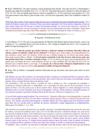 ► Resp. EMANUEL veio para restaurar a ruína produzida pelo pecado. Veio para devolver a humanidade o
domínio que Adão havia perdido (Rm 5:12, 15; Mq 4:8). Veio para trazer juízo e destruir as obras do diabo (Jo
9:39; 1Jo 3:8). Veio ao mundo para buscar e salvar os perdidos (Lc 19:10) e para tirar seus pecados (Jo 1:29).
Veio para mostrar como Deus é; para revelar a nós, e ao Universo expectante, qual é Seu verdadeiro caráter (Jo
14:9).
“Pela Sua vida e morte, Cristo operou ainda mais do que a restauração da ruína produzida pelo pecado. Era o
intuito de Satanás causar entre o homem e Deus uma eterna separação. Em Cristo, porém, chegamos a ficar em
mais íntima união com Ele do que se nunca houvéssemos pecado. Ao tomar nossa natureza, o Salvador Se
ligou à humanidade por um laço que jamais se partirá. Ele nos estará ligado por toda a eternidade. 'Deus amou
o mundo de tal maneira que deu o Seu Filho unigênito'” Jo 3:16. (O Desejado de Todas as Nações, p. 25).
❉ Segunda - O batismo de Jesus
2. Leia Mateus 3:7-12. Por que à sua apresentação do Messias João Batista ligaria temas de juízo, como a ira
vindoura (v. 7), o machado posto à raiz das árvores (v. 10), a limpeza completa da eira (v. 12) e a queima da
palha em fogo inextinguível (v. 12)?
(Mt 3:7-12) 7 Vendo ele, porém, que muitos fariseus e saduceus vinham ao batismo, disse-lhes: Raça de
víboras, quem vos induziu a fugir da ira vindoura? 8 Produzi, pois, frutos dignos de arrependimento; 9 e
não comeceis a dizer entre vós mesmos: Temos por pai a Abraão; porque eu vos afirmo que destas pedras
Deus pode suscitar filhos a Abraão. 10 Já está posto o machado à raiz das árvores; toda árvore, pois, que
não produz bom fruto é cortada e lançada ao fogo. 11 Eu vos batizo com água, para arrependimento; mas
aquele que vem depois de mim é mais poderoso do que eu, cujas sandálias não sou digno de levar. Ele vos
batizará com o Espírito Santo e com fogo. 12 A sua pá, ele a tem na mão e limpará completamente a sua
eira; recolherá o seu trigo no celeiro, mas queimará a palha em fogo inextinguível.
► Resp. Eles já tinham a concepção (embora distorcida) de que deveriam estar puros para entrar na terra
prometida.
João Batista, em sua vida no deserto, foi ensinado por Deus. Estudou as revelações de Deus na natureza. Sob a
guia do divino Espírito, estudou os rolos dos profetas. Dia e noite Cristo era seu estudo, sua meditação, até que
espírito, alma e coração ficaram cheios da gloriosa visão.
Ele contemplou o Rei em Sua beleza, e perdeu de vista o próprio eu. Viu a majestade da santidade, e
reconheceu a própria ineficiência e indignidade. Era a mensagem de Deus que ele devia proclamar. Era no
poder de Deus e em Sua justiça que se devia manter firme. Estava disposto a ir como mensageiro do Céu,
inabalável ante as coisas humanas, pois havia contemplado o Divino. Podia manter-se destemido perante os
reis terrestres, porque se prostrara tremente diante do Rei dos reis. (Obreiros Evangélicos, p. 54).
A voz de João erguia-se qual trombeta. Sua comissão era: “Anuncia a Meu povo a sua transgressão, e à casa de
Jacó os seus pecados” (Is 58:1). Ele não obteve nenhuma cultura humana. Deus e a natureza haviam sido seus
mestres. Era, porém, necessário para preparar o caminho adiante de Cristo alguém que fosse bastante ousado
para fazer sua voz ouvida como os profetas de outrora, chamando a nação degenerada ao arrependimento.
(Mensagens Escolhidas, v. 2, p. 148).
João declarava aos mestres de Israel que seu orgulho, egoísmo e crueldade demonstravam serem eles uma raça
de víboras, uma terrível maldição para o povo, em vez de filhos do justo e obediente Abraão. Em vista da luz
que haviam recebido de Deus, eram ainda piores que os gentios, a quem se sentiam tão superiores. Haviam-se
esquecido da rocha de onde foram cortados, e da caverna do poço de onde foram cavados. Deus não dependia
deles para cumprimento de Seu desígnio. Como chamara a Abraão dentre um povo gentio, assim poderia
chamar outros a Seu serviço. O coração destes poderia parecer agora tão morto como as pedras do deserto,
mas o Espírito de Deus o poderia vivificar para fazer Sua vontade, e receber o cumprimento da promessa.
"E também", disse o profeta, "já está posto o machado à raiz das árvores; toda a árvore, pois que não dá bom
Pedidos, Dúvidas, Críticas, Sugestões:Pedidos, Dúvidas, Críticas, Sugestões: Gerson G. Ramos.Gerson G. Ramos. e-mail:e-mail: ramos@advir.comramos@advir.com
 
