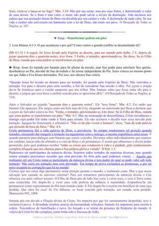 fruto, corta-se e lança-se no fogo". Mat. 3:10. Não por seu nome, mas por seus frutos, é determinado o valor
de uma árvore. Se o fruto é sem valor, o nome não pode salvar a árvore da destruição. João declarou aos
judeus que sua aceitação diante de Deus era decidida por seu caráter e vida. A declaração de nada valia. Se sua
vida e caráter não estivessem em harmonia com a lei de Deus, não eram seu povo. O Desejado de Todas as
Nações, p. 107.
❉ Terça - Transformar pedras em pães
3. Leia Mateus 4:1-3. O que aconteceu e por quê? Como vemos o grande conflito se desenrolando ali?
(Mt 4:1-3) 1 A seguir, foi Jesus levado pelo Espírito ao deserto, para ser tentado pelo diabo. 2 E, depois de
jejuar quarenta dias e quarenta noites, teve fome. 3 Então, o tentador, aproximando-se, lhe disse: Se és Filho
de Deus, manda que estas pedras se transformem em pães.
► Resp. Jesus foi tentado por Satanás para Se afastar da missão, usar Seu poder para satisfazer Seu apetite,
desobedecer ao Pai, duvidar de Sua divindade e Se tornar independente do Pai. Jesus venceu no mesmo ponto
em que Adão e Eva foram derrotados. Por isso, nos oferece Sua vitória.
“Quando Jesus foi levado ao deserto para ser tentado, foi guiado pelo Espírito de Deus. Não convidou a
tentação. Foi para o deserto para estar sozinho, a fim de considerar Sua missão e obra. Por jejum e oração
devia Se fortalecer para a vereda sangrenta que iria trilhar. Mas Satanás sabia que Jesus tinha ido para o
deserto, e julgou que essa fosse a melhor ocasião para se aproximar dEle”. (O Desejado de Todas as Nações, p.
114).
Após o Salvador ter jejuado "quarenta dias e quarenta noites", Ele "teve fome". Mat. 4:2. Foi então que
Satanás Lhe apareceu. Ele surgiu como um belo anjo do Céu, alegando ser autorizado por Deus a declarar que
o jejum do Salvador estava no fim. "Então, o tentador, aproximando-se, Lhe disse: Se és Filho de Deus, manda
que estas pedras se transformem em pães." Mat. 4:3. Mas na insinuação de desconfiança, Cristo reconheceu o
inimigo cujo poder Ele tinha vindo à Terra para resistir. Ele não aceitaria o desafio nem seria movido pela
tentação. Apegou-Se firmemente à afirmativa: "Não só de pão viverá o homem", disse, "mas de toda palavra
que procede da boca de Deus." Mat. 4:4.
Cristo permanecia fiel a toda palavra de Deus, e prevaleceu. Se sempre tomássemos tal posição quando
tentados, recusando dar margem à tentação ou argumentar com o inimigo, a mesma experiência seria nossa. É
quando paramos para dialogar com Satanás que somos vencidos. Devemos saber individualmente que estamos
em combate, lançar mão da afirmativa à vista de Deus e ali permanecer. É assim que obteremos o divino poder
prometido, pelo qual podemos receber "todas as coisas que conduzem à vida e à piedade, pelo conhecimento
completo dAquele que nos chamou para a Sua própria glória e virtude". II Ped. 1:3.
Poderemos ser participantes da natureza divina. Seremos todos tentados de maneiras diversas, mas quando
somos tentados precisamos recordar que uma provisão foi feita pela qual podemos vencer. ... Aquele que
realmente crê em Cristo torna-se participante da natureza divina e tem poder do qual se pode valer sob toda
tentação. Não cairá em tentação nem será derrotado. Em tempo de prova reclamará as promessas, e por tal
meio escapará às corrupções que há no mundo.
Cremos que nos custa algo permanecer nesta posição perante o mundo; e realmente custa. Mas o que nossa
salvação tem custado ao universo celestial? Para nos tornarmos participantes da natureza divina o Céu
ofereceu seu mais valioso tesouro. O Filho de Deus pôs de lado Sua veste e coroa reais, e veio à Terra como
uma criancinha. Ele dispôs-Se a viver uma vida perfeita da infância à maturidade. Empenhou-Se em
permanecer como representante do Pai num mundo caído. E Ele dispôs-Se a morrer em benefício de uma raça
perdida. Que obra foi essa! Se Ele falhasse, se fosse vencido pela tentação, um mundo seria perdido.
Manuscrito 992, 1908.
Satanás pôs em dúvida a filiação divina de Cristo. Na maneira por que foi sumariamente despedido, teve a
irrefutável prova. A divindade irradiou através da humanidade sofredora. Satanás foi impotente para resistir à
ordem. Torcendo-se de humilhação e raiva, foi forçado a se retirar da presença do Redentor do mundo. A
vitória de Cristo foi tão completa, como tinha sido o fracasso de Adão.
Pedidos, Dúvidas, Críticas, Sugestões:Pedidos, Dúvidas, Críticas, Sugestões: Gerson G. Ramos.Gerson G. Ramos. e-mail:e-mail: ramos@advir.comramos@advir.com
 