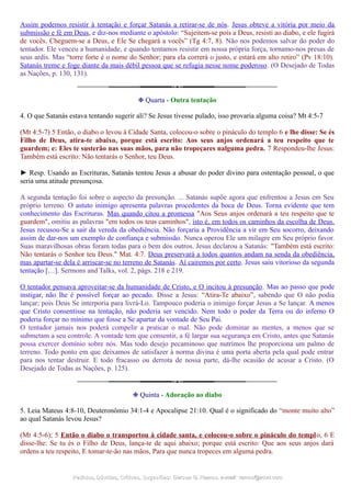 Assim podemos resistir à tentação e forçar Satanás a retirar-se de nós. Jesus obteve a vitória por meio da
submissão e fé em Deus, e diz-nos mediante o apóstolo: “Sujeitem-se pois a Deus, resisti ao diabo, e ele fugirá
de vocês. Cheguem-se a Deus, e Ele Se chegará a vocês” (Tg 4:7, 8). Não nos podemos salvar do poder do
tentador. Ele venceu a humanidade, e quando tentamos resistir em nossa própria força, tornamo-nos presas de
seus ardis. Mas “torre forte é o nome do Senhor; para ela correrá o justo, e estará em alto retiro” (Pv 18:10).
Satanás treme e foge diante da mais débil pessoa que se refugia nesse nome poderoso. (O Desejado de Todas
as Nações, p. 130, 131).
❉ Quarta - Outra tentação
4. O que Satanás estava tentando sugerir ali? Se Jesus tivesse pulado, isso provaria alguma coisa? Mt 4:5-7
(Mt 4:5-7) 5 Então, o diabo o levou à Cidade Santa, colocou-o sobre o pináculo do templo 6 e lhe disse: Se és
Filho de Deus, atira-te abaixo, porque está escrito: Aos seus anjos ordenará a teu respeito que te
guardem; e: Eles te susterão nas suas mãos, para não tropeçares nalguma pedra. 7 Respondeu-lhe Jesus:
Também está escrito: Não tentarás o Senhor, teu Deus.
► Resp. Usando as Escrituras, Satanás tentou Jesus a abusar do poder divino para ostentação pessoal, o que
seria uma atitude presunçosa.
A segunda tentação foi sobre o aspecto da presunção. ... Satanás supõe agora que enfrentou a Jesus em Seu
próprio terreno. O astuto inimigo apresenta palavras procedentes da boca de Deus. Torna evidente que tem
conhecimento das Escrituras. Mas quando citou a promessa "Aos Seus anjos ordenará a teu respeito que te
guardem", omitiu as palavras "em todos os teus caminhos", isto é, em todos os caminhos da escolha de Deus.
Jesus recusou-Se a sair da vereda da obediência. Não forçaria a Providência a vir em Seu socorro, deixando
assim de dar-nos um exemplo de confiança e submissão. Nunca operou Ele um milagre em Seu próprio favor.
Suas maravilhosas obras foram todas para o bem dos outros. Jesus declarou a Satanás: "Também está escrito:
Não tentarás o Senhor teu Deus." Mat. 4:7. Deus preservará a todos quantos andam na senda da obediência,
mas apartar-se dela é arriscar-se no terreno de Satanás. Aí cairemos por certo. Jesus saiu vitorioso da segunda
tentação […]. Sermons and Talks, vol. 2, págs. 218 e 219.
O tentador pensava aproveitar-se da humanidade de Cristo, e O incitou à presunção. Mas ao passo que pode
instigar, não lhe é possível forçar ao pecado. Disse a Jesus: “Atira-Te abaixo”, sabendo que O não podia
lançar; pois Deus Se interporia para livrá-Lo. Tampouco poderia o inimigo forçar Jesus a Se lançar. A menos
que Cristo consentisse na tentação, não poderia ser vencido. Nem todo o poder da Terra ou do inferno O
poderia forçar no mínimo que fosse a Se apartar da vontade de Seu Pai.
O tentador jamais nos poderá compelir a praticar o mal. Não pode dominar as mentes, a menos que se
submetam a seu controle. A vontade tem que consentir, a fé largar sua segurança em Cristo, antes que Satanás
possa exercer domínio sobre nós. Mas todo desejo pecaminoso que nutrimos lhe proporciona um palmo de
terreno. Todo ponto em que deixamos de satisfazer à norma divina é uma porta aberta pela qual pode entrar
para nos tentar destruir. E todo fracasso ou derrota de nossa parte, dá-lhe ocasião de acusar a Cristo. (O
Desejado de Todas as Nações, p. 125).
❉ Quinta - Adoração ao diabo
5. Leia Mateus 4:8-10, Deuteronômio 34:1-4 e Apocalipse 21:10. Qual é o significado do “monte muito alto”
ao qual Satanás levou Jesus?
(Mt 4:5-6); 5 Então o diabo o transportou à cidade santa, e colocou-o sobre o pináculo do templo, 6 E
disse-lhe: Se tu és o Filho de Deus, lança-te de aqui abaixo; porque está escrito: Que aos seus anjos dará
ordens a teu respeito, E tomar-te-ão nas mãos, Para que nunca tropeces em alguma pedra.
Pedidos, Dúvidas, Críticas, Sugestões:Pedidos, Dúvidas, Críticas, Sugestões: Gerson G. Ramos.Gerson G. Ramos. e-mail:e-mail: ramos@advir.comramos@advir.com
 
