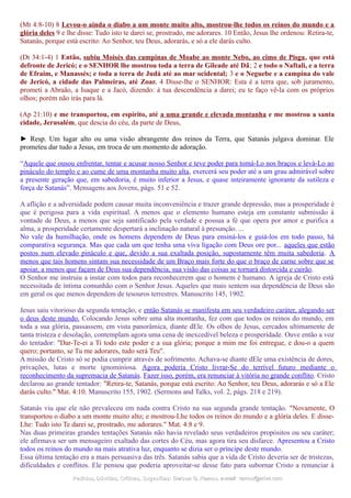 (Mt 4:8-10) 8 Levou-o ainda o diabo a um monte muito alto, mostrou-lhe todos os reinos do mundo e a
glória deles 9 e lhe disse: Tudo isto te darei se, prostrado, me adorares. 10 Então, Jesus lhe ordenou: Retira-te,
Satanás, porque está escrito: Ao Senhor, teu Deus, adorarás, e só a ele darás culto.
(Dt 34:1-4) 1 Então, subiu Moisés das campinas de Moabe ao monte Nebo, ao cimo de Pisga, que está
defronte de Jericó; e o SENHOR lhe mostrou toda a terra de Gileade até Dã; 2 e todo o Naftali, e a terra
de Efraim, e Manassés; e toda a terra de Judá até ao mar ocidental; 3 e o Neguebe e a campina do vale
de Jericó, a cidade das Palmeiras, até Zoar. 4 Disse-lhe o SENHOR: Esta é a terra que, sob juramento,
prometi a Abraão, a Isaque e a Jacó, dizendo: à tua descendência a darei; eu te faço vê-la com os próprios
olhos; porém não irás para lá.
(Ap 21:10) e me transportou, em espírito, até a uma grande e elevada montanha e me mostrou a santa
cidade, Jerusalém, que descia do céu, da parte de Deus,
► Resp. Um lugar alto ou uma visão abrangente dos reinos da Terra, que Satanás julgava dominar. Ele
prometeu dar tudo a Jesus, em troca de um momento de adoração.
“Aquele que ousou enfrentar, tentar e acusar nosso Senhor e teve poder para tomá-Lo nos braços e levá-Lo ao
pináculo do templo e ao cume de uma montanha muito alta, exercerá seu poder até a um grau admirável sobre
a presente geração que, em sabedoria, é muito inferior a Jesus, e quase inteiramente ignorante da sutileza e
força de Satanás”. Mensagens aos Jovens, págs. 51 e 52.
A aflição e a adversidade podem causar muita inconveniência e trazer grande depressão, mas a prosperidade é
que é perigosa para a vida espiritual. A menos que o elemento humano esteja em constante submissão à
vontade de Deus, a menos que seja santificado pela verdade e possua a fé que opera por amor e purifica a
alma, a prosperidade certamente despertará a inclinação natural à presunção. ...
No vale da humilhação, onde os homens dependem de Deus para ensiná-los e guiá-los em todo passo, há
comparativa segurança. Mas que cada um que tenha uma viva ligação com Deus ore por... aqueles que estão
postos num elevado pináculo e que, devido a sua exaltada posição, supostamente têm muita sabedoria. A
menos que tais homens sintam sua necessidade de um Braço mais forte do que o braço de carne sobre que se
apoiar, a menos que façam de Deus sua dependência, sua visão das coisas se tornará distorcida e cairão.
O Senhor me instruiu a instar com todos para reconhecerem que o homem é humano. A igreja de Cristo está
necessitada de íntima comunhão com o Senhor Jesus. Aqueles que mais sentem sua dependência de Deus são
em geral os que menos dependem de tesouros terrestres. Manuscrito 145, 1902.
Jesus saiu vitorioso da segunda tentação, e então Satanás se manifesta em seu verdadeiro caráter, alegando ser
o deus deste mundo. Colocando Jesus sobre uma alta montanha, fez com que todos os reinos do mundo, em
toda a sua glória, passassem, em vista panorâmica, diante dEle. Os olhos de Jesus, cercados ultimamente de
tanta tristeza e desolação, contemplam agora uma cena de inexcedível beleza e prosperidade. Ouve então a voz
do tentador: "Dar-Te-ei a Ti todo este poder e a sua glória; porque a mim me foi entregue, e dou-o a quem
quero; portanto, se Tu me adorares, tudo será Teu".
A missão de Cristo só se podia cumprir através de sofrimento. Achava-se diante dEle uma existência de dores,
privações, lutas e morte ignominiosa. Agora poderia Cristo livrar-Se do terrível futuro mediante o
reconhecimento da supremacia de Satanás. Fazer isso, porém, era renunciar à vitória no grande conflito. Cristo
declarou ao grande tentador: "Retira-te, Satanás, porque está escrito: Ao Senhor, teu Deus, adorarás e só a Ele
darás culto." Mat. 4:10. Manuscrito 155, 1902. (Sermons and Talks, vol. 2, págs. 218 e 219).
Satanás viu que ele não prevaleceu em nada contra Cristo na sua segunda grande tentação. "Novamente, O
transportou o diabo a um monte muito alto; e mostrou-Lhe todos os reinos do mundo e a glória deles. E disse-
Lhe: Tudo isto Te darei se, prostrado, me adorares." Mat. 4:8 e 9.
Nas duas primeiras grandes tentações Satanás não havia revelado seus verdadeiros propósitos ou seu caráter;
ele afirmava ser um mensageiro exaltado das cortes do Céu, mas agora tira seu disfarce. Apresentou a Cristo
todos os reinos do mundo na mais atrativa luz, enquanto se dizia ser o príncipe deste mundo.
Essa última tentação era a mais persuasiva das três. Satanás sabia que a vida de Cristo deveria ser de tristezas,
dificuldades e conflitos. Ele pensou que poderia aproveitar-se desse fato para subornar Cristo a renunciar à
Pedidos, Dúvidas, Críticas, Sugestões:Pedidos, Dúvidas, Críticas, Sugestões: Gerson G. Ramos.Gerson G. Ramos. e-mail:e-mail: ramos@advir.comramos@advir.com
 