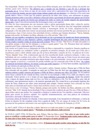Sua integridade. Satanás usou toda a sua força nessa última tentação, pois este último esforço iria decidir seu
destino, quem seria vitorioso. Ele afirmava que o mundo era seu domínio e que ele era o príncipe das
potestades do ar. Levou Jesus ao topo de um monte muito alto e apresentou-Lhe uma visão panorâmica de
todos os reinos do mundo, que por muito tempo tinham estado sob seu domínio e os ofereceu a Ele como uma
grande dádiva. Disse a Cristo que Ele poderia apossar-Se de todos estes reinos, sem sofrimento ou perigo.
Satanás prometeu ceder o seu cetro e domínio e fazer de Cristo o governante de direito por apenas um só favor
dele. Tudo que ele queria em retorno por entregar-Lhe todos os reinos do mundo naquele dia apresentados
diante dele, é que Cristo deveria prestar-lhe homenagem como a um superior.
Os olhos de Jesus repousaram por um momento sobre a glória apresentada diante dele; voltou-Se, porém,
recusando continuar a olhar para o fascinante espetáculo. Não iria danificar Sua leal integridade perdendo
tempo com o tentador. Quando Satanás solicitou a homenagem divina de Cristo, despertou-se-Lhe a
indignação e Ele não pôde mais tolerar sua presunção profana nem mesmo permitir-lhe que. permanecesse na
Sua presença. Aqui, Cristo exerceu Sua autoridade divina e ordenou que Satanás desistisse. "Vai-te, Satanás,
porque está escrito: Ao Senhor, teu Deus, adorarás e só a Ele servirás." Mat. 4:10.
Satanás, em seu orgulho e arrogância, havia declarado ser ele o governante do mundo por direito permanente,
o possuidor de todas as suas riquezas e glórias, exigindo homenagem dos seus seres viventes, como se ele
tivesse criado o mundo e todas as coisas que nele existem. Disse a Cristo: "Dar-Te-ei a Ti todo este poder e a
sua glória, porque a mim me foi entregue, e a dou-o a quem quero." Luc. 4:6. Procurou fazer um contrato
especial com Cristo, ordenando que Ele o adorasse.
Este insulto ao Criador levou a indignação do Filho de Deus a repreendê-lo e expulsá-lo. Satanás orgulhou-se
de haver escondido seu verdadeiro caráter e propósito na primeira tentação, de tal modo que Cristo não o
reconheceu como o chefe rebelde caído que Ele já havia derrotado e expulso do Céu. As palavras de Cristo:
"Vai-te, Satanás" (Luc. 4:8), evidenciaram que ele fora reconhecido desde a primeira tentação, e toda a sua
habilidade não teve nenhum êxito sobre o Filho de Deus. Satanás sabia que se Cristo tivesse de morrer para
redimir o homem, seu poder terminaria após algum tempo e ele seria destruído. Assim sendo, era seu estudado
plano impedir, se possível, a conclusão do grande trabalho que foi começado pelo Filho de Deus. Se o plano
da redenção do homem falhasse, ele reteria o reino que então requeria e, se fosse bem-sucedido, regozijaria-se
de que reinaria em oposição ao Deus do Céu.
Quando Jesus deixou o Céu, deixando lá o Seu poder e glória, Satanás exultou. Pensou que o Filho de Deus
fora colocado sob seu poder. A tentação ao santo par no Éden fora tão fácil que ele esperava que com sua
satânica astúcia e poder venceria até mesmo o Filho de Deus e salvaria sua vida e seu reino. Se ele pudesse
tentar Jesus a afastar-Se da vontade de Deus, como fez na sua tentação a Adão e Eva, então seu objetivo seria
alcançado. Estava prestes a vir o tempo em que Jesus redimiria a possessão de Satanás, dando Sua própria
vida; e depois de algum tempo tudo no Céu e na Terra se submeteria a Ele. Foi fiel. Escolheu uma vida de
sofrimento, uma ignominiosa morte e, da maneira apontada pelo Pai, tornar-Se-ia o governador legítimo dos
reinos da Terra, tendo-os nas mãos como possessão para sempre. Satanás também seria colocado em Suas
mãos para ser destruído pela morte e nunca mais molestar a Jesus e aos santos na glória.
Disse Jesus a este vil inimigo: "Vai-te, Satanás, porque está escrito: Ao Senhor, teu Deus, adorarás e só a Ele
servirás." Mat. 4:10. Satanás havia desafiado Cristo a mostrar-lhe evidência de que Ele era o Filho de Deus, e
agora tinha a prova que pedira. Foi compelido a obedecer à ordem divina. Foi repelido e silenciado. Não teve
poder para resistir ao positivo repúdio. Foi repelido instantaneamente, sem uma palavra de resistência,
desistindo e deixando o Redentor do mundo.
A presença odiosa de Satanás foi afastada. A luta estava terminada. Com inexprimível sofrimento, a vitória de
Cristo no deserto foi tão completa como fora a queda de Adão. Por um espaço de tempo Ele Se livrou da
presença do Seu poderoso adversário e de suas legiões de anjos. No Deserto da Tentação, p. 62-65.
Lc 4:6-7, (ACF 1753); 6 E disse-lhe o diabo: Dar-te-ei a ti todo este poder e a sua glória; porque a mim me
foi entregue, e dou-o a quem quero. 7 Portanto, se tu me adorares, tudo será teu.
Jo 19:10-11, (ACF 1753); 10 Disse-lhe, pois, Pilatos: Não me falas a mim? Não sabes tu que tenho poder
para te crucificar e tenho poder para te soltar? 11 Respondeu Jesus: Nenhum poder terias contra mim, se
de cima não te fosse dado; mas aquele que me entregou a ti maior pecado tem.
Jo 3:27, (ACF 1753); 27 João respondeu, e disse: O homem não pode receber coisa alguma, se não lhe for
dada do céu.
Pedidos, Dúvidas, Críticas, Sugestões:Pedidos, Dúvidas, Críticas, Sugestões: Gerson G. Ramos.Gerson G. Ramos. e-mail:e-mail: ramos@advir.comramos@advir.com
 