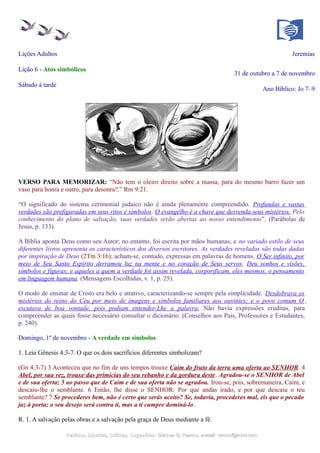 Lições Adultos Jeremias
Lição 6 - Atos simbólicos
31 de outubro a 7 de novembro
Sábado à tarde
Ano Bíblico: Jo 7–9
VERSO PARA MEMORIZAR: “Não tem o oleiro direito sobre a massa, para do mesmo barro fazer um
vaso para honra e outro, para desonra?.” Rm 9:21.
“O significado do sistema cerimonial judaico não é ainda plenamente compreendido. Profundas e vastas
verdades são prefiguradas em seus ritos e símbolos. O evangelho é a chave que desvenda seus mistérios. Pelo
conhecimento do plano de salvação, suas verdades serão abertas ao nosso entendimento”. (Parábolas de
Jesus, p. 133).
A Bíblia aponta Deus como seu Autor; no entanto, foi escrita por mãos humanas, e no variado estilo de seus
diferentes livros apresenta os característicos dos diversos escritores. As verdades reveladas são todas dadas
por inspiração de Deus (2Tm 3:16); acham-se, contudo, expressas em palavras de homens. O Ser infinito, por
meio de Seu Santo Espírito derramou luz na mente e no coração de Seus servos. Deu sonhos e visões,
símbolos e figuras; e aqueles a quem a verdade foi assim revelada, corporificam, eles mesmos, o pensamento
em linguagem humana. (Mensagens Escolhidas, v. 1, p. 25).
O modo de ensinar de Cristo era belo e atrativo, caracterizando-se sempre pela simplicidade. Desdobrava os
mistérios do reino do Céu por meio de imagens e símbolos familiares aos ouvintes; e o povo comum O
escutava de boa vontade, pois podiam entender-Lhe a palavra. Não havia expressões eruditas, para
compreender as quais fosse necessário consultar o dicionário. (Conselhos aos Pais, Professores e Estudantes,
p. 240).
Domingo, 1º de novembro - A verdade em símbolos
1. Leia Gênesis 4:3-7. O que os dois sacrifícios diferentes simbolizam?
(Gn 4:3-7) 3 Aconteceu que no fim de uns tempos trouxe Caim do fruto da terra uma oferta ao SENHOR. 4
Abel, por sua vez, trouxe das primícias do seu rebanho e da gordura deste. Agradou-se o SENHOR de Abel
e de sua oferta; 5 ao passo que de Caim e de sua oferta não se agradou. Irou-se, pois, sobremaneira, Caim, e
descaiu-lhe o semblante. 6 Então, lhe disse o SENHOR: Por que andas irado, e por que descaiu o teu
semblante? 7 Se procederes bem, não é certo que serás aceito? Se, todavia, procederes mal, eis que o pecado
jaz à porta; o seu desejo será contra ti, mas a ti cumpre dominá-lo.
R. 1. A salvação pelas obras e a salvação pela graça de Deus mediante a fé.
Pedidos, Dúvidas, Críticas, Sugestões:Pedidos, Dúvidas, Críticas, Sugestões: Gerson G. Ramos.Gerson G. Ramos. e-mail:e-mail: ramos@advir.comramos@advir.com
 