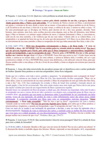 Dúvidas; Opiniões; Sugestões: ramos@advir.comDúvidas; Opiniões; Sugestões: ramos@advir.com
❉ Domingo, 7 de agosto - Jonas em Nínive
❉ Pergunta. 1. Leia Jonas 3:4–4:6. Qual era o sério problema na atitude desse profeta?
Jn 3:4-10, (ACF 1753); 4 E começou Jonas a entrar pela cidade caminho de um dia, e pregava, dizendo:
Ainda quarenta dias, e Nínive será subvertida. 5 E os homens de Nínive creram em Deus; e proclamaram
um jejum, e vestiram-se de saco, desde o maior até ao menor. 6 Esta palavra chegou também ao rei de Nínive;
e ele levantou-se do seu trono, e tirou de si as suas vestes, e cobriu-se de saco, e sentou-se sobre a cinza. 7 E
fez uma proclamação que se divulgou em Nínive, pelo decreto do rei e dos seus grandes, dizendo: Nem
homens, nem animais, nem bois, nem ovelhas provem coisa alguma, nem se lhes dê alimentos, nem bebam
água; 8 Mas os homens e os animais sejam cobertos de sacos, e clamem fortemente a Deus, e convertam-se,
cada um do seu mau caminho, e da violência que há nas suas mãos. 9 Quem sabe se se voltará Deus, e se
arrependerá, e se apartará do furor da sua ira, de sorte que não pereçamos? 10 E Deus viu as obras deles, como
se converteram do seu mau caminho; e Deus se arrependeu do mal que tinha anunciado lhes faria, e não o fez.
Jn 4:4-6, (ACF 1753); 1 MAS isso desagradou extremamente a Jonas, e ele ficou irado. 2 E orou ao
SENHOR, e disse: Ah! SENHOR! Não foi esta minha palavra, estando ainda na minha terra? Por isso é
que me preveni, fugindo para Társis, pois sabia que és Deus compassivo e misericordioso, longânimo e
grande em benignidade, e que te arrependes do mal. 3 Peço-te, pois, ó SENHOR, tira-me a vida, porque
melhor me é morrer do que viver. 4 E disse o SENHOR: Fazes bem que assim te ires? 5 Então Jonas saiu da
cidade, e sentou-se ao oriente dela; e ali fez uma cabana, e sentou-se debaixo dela, à sombra, até ver o que
aconteceria à cidade. 6 E fez o SENHOR Deus nascer uma aboboreira, e ela subiu por cima de Jonas, para que
fizesse sombra sobre a sua cabeça, a fim de o livrar do seu enfado; e Jonas se alegrou em extremo por causa da
aboboreira.
❉ Resposta. 1. Jonas não tinha misericórdia dos pecadores porque não se identificava com o caráter perdoador
do Senhor. Quando Deus perdoou os ninivitas arrependidos, Jonas ficou indignado.
Sendo que rei e nobres, com todo o povo, grandes e pequenos, "se arrependeram com a pregação de Jonas"
(Mat. 12:41), e uniram-se em clamar ao Deus do Céu, Sua misericórdia foi-lhes assegurada. "Deus viu as
obras deles, como se converteram do seu mau caminho; e Deus Se arrependeu do mal que tinha dito lhes faria,
e não o fez." Jon. 3:10. Sua condenação foi evitada; o Deus de Israel fora exaltado e honrado através do
mundo pagão, e Sua lei foi reverenciada. Não seria senão muitos anos mais tarde que Nínive devia cair presa
das nações vizinhas por causa do seu esquecimento de Deus e jactancioso orgulho.
Quando Jonas viu o propósito de Deus de poupar a cidade que, não obstante sua impiedade, tinha sido levada a
se arrepender em saco e cinzas, devia ter sido o primeiro a se alegrar com a estupenda graça de Deus; mas ao
contrário disto, ele permitiu que sua mente se demorasse sobre a possibilidade de ser considerado um falso
profeta. Cioso de sua reputação, ele perdeu de vista o valor infinitamente maior das almas nessa cidade
infortunada. A compaixão mostrada por Deus para com os arrependidos ninivitas desgostou "Jonas
extremamente... e ficou todo ressentido". "Não foi isso o que eu disse", argumentou ele com o Senhor,
"estando ainda na minha terra? Por isso me preveni, fugindo para Társis, pois sabia que és Deus piedoso, e
misericordioso, longânimo, e grande em benignidade, e que Te arrependes do mal." Jon. 4:1 e 2.
Uma vez mais ele se rendeu a sua inclinação de questionar e duvidar, e uma vez mais foi oprimido com o
desencorajamento. Perdendo de vista os interesses dos outros, e sentindo como se melhor lhe fora morrer do
que viver para ver a cidade poupada, em seu descontentamento exclamou: "Ó Senhor, tira-me a minha vida,
porque melhor me é morrer do que viver". Profetas e Reis, pp. 270-271.
❉ Pergunta. 2. Leia Lucas 19:38-42. Que acontecimento é descrito nessa passagem? Qual foi a atitude de Jesus
para com a cidade de Jerusalém?
Lc 19:38-42, (ARC); 38 dizendo: Bendito o Rei que vem em nome do Senhor! Paz no céu e glória nas alturas! 39
E disseram-lhe dentre a multidão alguns dos fariseus: Mestre, repreende os teus discípulos. 40 E, respondendo
Apoie esse ministério: Banco Bradesco - Ag. 1991-7 - Conta Corrente 10.539-2 - Gerson Gomes RamosApoie esse ministério: Banco Bradesco - Ag. 1991-7 - Conta Corrente 10.539-2 - Gerson Gomes Ramos
 