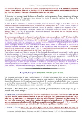 Dúvidas; Opiniões; Sugestões: ramos@advir.comDúvidas; Opiniões; Sugestões: ramos@advir.com
ele, disse-lhes: Digo-vos que, se estes se calarem, as próprias pedras clamarão. 41 E, quando ia chegando,
vendo a cidade, chorou sobre ela, 42 dizendo: Ah! Se tu conhecesses também, ao menos neste teu dia, o
que à tua paz pertence! Mas, agora, isso está encoberto aos teus olhos.
❉ Resposta. 2. A entrada triunfal de Jesus em Jerusalém. Muitos aclamaram Jesus, enquanto os fariseus e
outras muitas pessoas O rejeitaram. Jesus chorou por causa da cegueira espiritual da cidade e das
consequências futuras de sua rebeldia.
O olhar de Jesus, estendendo-se através dos séculos, fixou-se em nosso tempo ao dizer Ele: "Ah! se tu
conhecesses também, ao menos neste teu dia, o que à tua paz pertence! Luc. 19:42. Ainda é teu dia, ó igreja de
Deus, a quem Ele tornou a depositária de Sua lei. Esse dia de confiança e provação está chegando ao fim. O
Sol está declinando rapidamente. Dar-se-á o caso de que ele se ponha e que não saibas "o que à tua paz
pertence"? Luc. 19:42. Terá de ser proferida a irrevogável sentença: "Mas, agora, isso está encoberto aos teus
olhos"? Luc. 19:42. Carta B-58, 1887.
"E suspirando profundamente em Seu espírito, disse: Por que pede esta geração um sinal?" "Nenhum sinal lhe
será dado, senão o sinal do profeta Jonas." Mat. 16:4. Como Jonas estivera três dias e três noites no ventre da
baleia, havia Cristo de estar o mesmo tempo "no seio da terra". E como a pregação de Jonas fora o sinal para
os ninivitas, assim o era a de Cristo para Sua geração. Mas que contraste na recepção da palavra! O povo da
grande nação pagã tremera ao ouvir a advertência de Deus. Reis e nobres se humilharam; os elevados e os
humildes clamaram juntamente ao Deus do Céu, e Sua misericórdia lhes foi assegurada. "Os ninivitas
ressurgirão no juízo com esta geração", disse Cristo, "e a condenarão, porque se arrependeram com a pregação
de Jonas. E eis que está aqui quem é mais do que Jonas." Mat. 12:40 e 41.
Cada milagre operado por Cristo, foi um sinal de Sua divindade. Estava fazendo a própria obra predita acerca
do Messias; mas para os fariseus estas obras de misericórdia eram um positivo escândalo. Os guias judaicos
olhavam com cruel indiferença aos sofrimentos humanos. Em muitos casos, seu egoísmo e opressão haviam
causado a dor que Jesus aliviava. Assim, Seus milagres eram um opróbrio para eles.
O que levava os judeus a rejeitarem a obra do Salvador, era a mais alta demonstração de Seu caráter divino. A
maior significação de Seus milagres manifesta-se no fato de serem feitos para benefício da humanidade. A
mais alta prova de que veio de Deus, é revelar Sua vida o caráter divino. Ele fez as obras e falou as palavras de
Deus. Tal vida é o maior de todos os milagres. O Desejado de Todas as Nações, pp. 406-407.
❉ Segunda, 8 de agosto - Cumprindo a missão, apesar de tudo
Um leproso se aproximou de Jesus e suplicou a cura. A sabedoria convencional dizia que esse homem devia
ficar isolado. Jesus, o Puro, o tocou e o curou, apesar da impureza (Mt 8:1-4). Pedro negou Jesus três vezes
durante Seu julgamento (Jo 18). Após a ressurreição, depois de examinar o coração de Pedro, Jesus o restaurou
ao serviço dEle, mesmo assim (Jo 21). A igreja de Deus em Corinto foi indiferente à autoridade e à influência
de Paulo. Paulo serviu àqueles irmãos, mesmo assim (2Co 12:14, 15).
❉ Pergunta. 3. Leia Mateus 5:43-47; Lucas 6:27, 35; 23:34. Que atitude devemos ter em relação aos que se
colocam como nossos inimigos?
Mt 5:43-47, (ARC); 43 Ouvistes que foi dito: Amarás o teu próximo e aborrecerás o teu inimigo. 44 Eu, porém,
vos digo: Amai a vossos inimigos, bendizei os que vos maldizem, fazei bem aos que vos odeiam e orai
pelos que vos maltratam e vos perseguem, 45 para que sejais filhos do Pai que está nos céus; porque faz
que o seu sol se levante sobre maus e bons e a chuva desça sobre justos e injustos. 46 Pois, se amardes os
que vos amam, que galardão tereis? Não fazem os publicanos também o mesmo? 47 E, se saudardes
unicamente os vossos irmãos, que fazeis de mais? Não fazem os publicanos também assim?
Lc 6:27-35, (ARC); 27 Mas a vós, que ouvis, digo: Amai a vossos inimigos, fazei bem aos que vos
Apoie esse ministério: Banco Bradesco - Ag. 1991-7 - Conta Corrente 10.539-2 - Gerson Gomes RamosApoie esse ministério: Banco Bradesco - Ag. 1991-7 - Conta Corrente 10.539-2 - Gerson Gomes Ramos
 