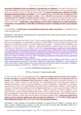 Dúvidas; Opiniões; Sugestões: ramos@advir.comDúvidas; Opiniões; Sugestões: ramos@advir.com
aborrecem, 28 bendizei os que vos maldizem e orai pelos que vos caluniam. 29 Ao que te ferir numa face,
oferece-lhe também a outra; e ao que te houver tirado a capa, nem a túnica recuses. 30 E dá a qualquer que te
pedir; e ao que tomar o que é teu, não lho tornes a pedir. 31 E como vós quereis que os homens vos façam,
da mesma maneira fazei-lhes vós também. 32 E, se amardes aos que vos amam, que recompensa tereis?
Também os pecadores amam aos que os amam. 33 E, se fizerdes bem aos que vos fazem bem, que
recompensa tereis? Também os pecadores fazem o mesmo. 34 E, se emprestardes àqueles de quem esperais
tornar a receber, que recompensa tereis? Também os pecadores emprestam aos pecadores, para tornarem a
receber outro tanto. 35 Amai, pois, a vossos inimigos, e fazei o bem, e emprestai, sem nada esperardes, e
será grande o vosso galardão, e sereis filhos do Altíssimo; porque ele é benigno até para com os ingratos
e maus.
Lc 23:34, (ARC); 34 E dizia Jesus: Pai, perdoa-lhes, porque não sabem o que fazem. E, repartindo as suas
vestes, lançaram sortes.
❉ Resposta. 3. Orar por elas. Demonstrar amor e misericórdia. Fazer o bem a elas sem esperar nada em troca.
Perdoar como Jesus perdoou.
Preciso de escrever ainda mais sobre o texto: “Amai os vossos inimigos, bendizei os que vos maldizem, e orai
pelos que vos maltratam e vos perseguem, para que vos torneis filhos do vosso Pai celeste, porque Ele faz
nascer o seu sol sobre maus e bons, e vir chuvas sobre justos e injustos. … Portanto, sede vós perfeitos, como
perfeito é o vosso Pai celeste.” Tenho-me sentido profundamente impressionada com estas palavras.
Precisamos de compreender o seu verdadeiro significado. Se representássemos o caráter de Cristo ao obedecer
a este requisito, haveria uma grande mudança nos que praticam o mal. Muitas almas seriam convencidas da
sua pecaminosidade e convertidas por meio das impressões nelas feitas pela nossa recusa em nos ofendermos
pelas más ações dos que são controlados pelos instrumentos satânicos. Precisamos determinadamente e com
espírito de oração de trabalhar do lado do Senhor. Em todos os exemplos de provocação da alma, precisamos
de resistir ao mal e recusar injuriar o malfeitor.
Representemos diariamente o grande amor de Cristo, amando os nossos inimigos como Cristo os ama. Se
assim representássemos a graça de Cristo, fortes sentimentos de ódio seriam subjugados e o amor genuíno de
Cristo seria levado a muitos corações. Ver-se-iam muito mais conversões do que se veem agora. A verdade é
que nos custará alguma coisa fazer isso. – Medicina e Salvação, p. 254.
❉ Terça, 9 de agosto - O amor jamais acaba
Lc 10:27-37, (ACF 1753); 27 E, respondendo ele, disse: Amarás ao Senhor teu Deus de todo o teu coração, e
de toda a tua alma, e de todas as tuas forças, e de todo o teu entendimento, e ao teu próximo como a ti
mesmo. 28 E disse-lhe: Respondeste bem; faze isso, e viverás. 29 Ele, porém, querendo justificar-se a si
mesmo, disse a Jesus: E quem é o meu próximo? 30 E, respondendo Jesus, disse: Descia um homem de
Jerusalém para Jericó, e caiu nas mãos dos salteadores, os quais o despojaram, e espancando-o, se retiraram,
deixando-o meio morto. 31 E, ocasionalmente descia pelo mesmo caminho certo sacerdote; e, vendo-o, passou
de largo. 32 E de igual modo também um levita, chegando àquele lugar, e, vendo-o, passou de largo. 33 Mas um
samaritano, que ia de viagem, chegou ao pé dele e, vendo-o, moveu-se de íntima compaixão; 34 E,
aproximando-se, atou-lhe as feridas, deitando-lhes azeite e vinho; e, pondo-o sobre a sua cavalgadura, levou-o
para uma estalagem, e cuidou dele; 35 E, partindo no outro dia, tirou dois dinheiros, e deu-os ao hospedeiro, e
disse-lhe: Cuida dele; e tudo o que de mais gastares eu to pagarei quando voltar. 36 Qual, pois, destes três te
parece que foi o próximo daquele que caiu nas mãos dos salteadores? 37 E ele disse: O que usou de
misericórdia para com ele. Disse, pois, Jesus: Vai, e faze da mesma maneira.
❉ Pergunta. 4. Que exemplos você encontra na História, ou mesmo hoje, de “cristãos”, ou pessoas que se
dizem “cristãs”, fazendo coisas terríveis, às vezes até em nome de Jesus? Que advertência sobre isso é
apresentada no livro de Daniel? Dn 7:24, 25; Rm 2:24.
Apoie esse ministério: Banco Bradesco - Ag. 1991-7 - Conta Corrente 10.539-2 - Gerson Gomes RamosApoie esse ministério: Banco Bradesco - Ag. 1991-7 - Conta Corrente 10.539-2 - Gerson Gomes Ramos
 