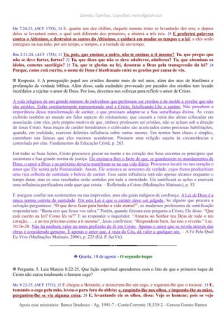 Dúvidas; Opiniões; Sugestões: ramos@advir.comDúvidas; Opiniões; Sugestões: ramos@advir.com
Dn 7:24-25, (ACF 1753); 24 E, quanto aos dez chifres, daquele mesmo reino se levantarão dez reis; e depois
deles se levantará outro, o qual será diferente dos primeiros, e abaterá a três reis. 25 E proferirá palavras
contra o Altíssimo, e destruirá os santos do Altíssimo, e cuidará em mudar os tempos e a lei; e eles serão
entregues na sua mão, por um tempo, e tempos, e a metade de um tempo.
Rm 2:21-24, (ACF 1753); 21 Tu, pois, que ensinas a outro, não te ensinas a ti mesmo? Tu, que pregas que
não se deve furtar, furtas? 22 Tu, que dizes que não se deve adulterar, adulteras? Tu, que abominas os
ídolos, cometes sacrilégio? 23 Tu, que te glorias na lei, desonras a Deus pela transgressão da lei? 24
Porque, como está escrito, o nome de Deus é blasfemado entre os gentios por causa de vós.
❉ Resposta. 4. A perseguição papal aos cristãos durante mais de mil anos, além dos atos de blasfêmia e
profanação da verdade bíblica. Além disso, cada escândalo provocado por pecados dos cristãos tem levado
incrédulos a rejeitar o amor de Deus. Por isso, devemos nos esforçar para refletir o amor de Cristo.
A vida religiosa de um grande número de indivíduos que professam ser cristãos é de molde a revelar que não
são cristãos. Estão constantemente representando mal a Cristo, falsificando-Lhe o caráter. Não percebem a
importância dessa transformação de caráter, e que precisam adaptar-se a Sua semelhança divina. Às vezes
exibirão também ao mundo um falso aspecto do cristianismo, que causará a ruína das almas colocadas em
associação com eles, pelo próprio motivo de que, embora professem ser cristãos, não se acham sob a direção
de Jesus Cristo. Seus traços de caráter hereditários e cultivados são acariciados como preciosas habilitações,
quando, em realidade, exercem deletéria influência sobre outras mentes. Em termos bem claros e simples,
caminham nas faíscas que eles mesmos acenderam. Possuem uma religião sujeita às circunstâncias e
controlada por elas. Fundamentos da Educação Cristã, p. 265.
Em todas as Suas lições, Cristo procurava gravar na mente e no coração dos Seus ouvintes os princípios que
sustentam a Sua grande norma de justiça. Ele ensinava-lhes o facto de que, se guardassem os mandamentos de
Deus, o amor a Deus e ao próximo deveria manifestar-se na sua vida diária. Procurava incutir no seu coração o
amor que Ele sentia pela Humanidade. Assim, Ele semeava as sementes da verdade, cujos frutos produziriam
uma rica colheita de santidade e beleza de caráter. Essa santa influência terá não apenas alcance enquanto o
tempo durar, mas os seus resultados serão sentidos por toda a eternidade. Ela santificará as ações e exercerá
uma influência purificadora onde quer que exista. – Refletindo a Cristo (Meditações Matinais), p. 53.
É inseguro confiar nos sentimentos ou nas impressões, pois são guias indignos de confiança. A Lei de Deus é a
única norma correta de santidade. Por esta Lei é que o caráter deve ser julgado. Se alguém que procura a
salvação perguntasse: “O que devo fazer para herdar a vida eterna?”, os modernos professores de santificação
responderiam: “Basta crer que Jesus vos salva.” Porém, quando fizeram esta pergunta a Cristo, Ele disse: “Que
está escrito na lei? Como lês tu?” E ao responder o inquiridor: “Amarás ao Senhor teu Deus de todo o teu
coração, … e ao teu próximo como a ti mesmo”, Jesus confirmou: “Respondeste bem, faz isto e viverás.” Luc.
10:26-28. Não há nenhum valor na mera profissão de fé em Cristo. Apenas o amor que se revela através das
obras é considerado genuíno. É apenas o amor que, à vista do Céu, dá valor a qualquer ato. – A Fé Pela Qual
Eu Vivo (Meditações Matinais, 2006), p. 225 (Ed. P. SerVir).
❉ Quarta, 10 de agosto - O segundo toque
❉ Pergunta. 5. Leia Marcos 8:22-25. Que lição espiritual aprendemos com o fato de que o primeiro toque de
Cristo não curou totalmente o homem cego?
Mc 8:22-25, (ACF 1753); 22 E chegou a Betsaida; e trouxeram-lhe um cego, e rogaram-lhe que o tocasse. 23 E,
tomando o cego pela mão, levou-o para fora da aldeia; e, cuspindo-lhe nos olhos, e impondo-lhe as mãos,
perguntou-lhe se via alguma coisa. 24 E, levantando ele os olhos, disse: Vejo os homens; pois os vejo
Apoie esse ministério: Banco Bradesco - Ag. 1991-7 - Conta Corrente 10.539-2 - Gerson Gomes RamosApoie esse ministério: Banco Bradesco - Ag. 1991-7 - Conta Corrente 10.539-2 - Gerson Gomes Ramos
 
