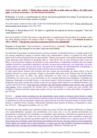 Dúvidas; Opiniões; Sugestões: ramos@advir.comDúvidas; Opiniões; Sugestões: ramos@advir.com
como árvores que andam. 25 Depois disto, tornou a pôr-lhe as mãos sobre os olhos, e fez olhar para
cima: e ele ficou restaurado, e viu cada homem claramente.
❉ Resposta. 5. A cura e a transformação na vida de uma pessoa geralmente leva tempo. É um processo que
exige dedicação do nosso tempo, recursos e energia.
Jesus não muda o caráter em Sua vinda. A obra de transformação precisa ser feita agora. Nossa vida diária está
determinando nosso destino. Carta 18b, 1891.
❉ Pergunta. 6. Releia Marcos 8:23, 24. Qual é o significado da resposta do homem à pergunta: “Você está
vendo alguma coisa?”
Mc 8:23-24, (KJA); 23 Então, Ele tomou o cego pela mão e o conduziu para fora da aldeia. Em seguida, cuspiu
nos olhos daquele homem e lhe impôs as mãos. E indagou: “Vês alguma coisa?” 24 O homem levanta os
olhos e afirma: “Vejo pessoas; mas elas se parecem com árvores caminhando”.
Resposta. 6. O cego disse: “Vejo os homens [...] como árvores [...] andando.” Muitas pessoas são “cegas” para
a existência dos seres humanos ao seu redor e para suas necessidades.
Fui advertida de que daqui em diante teremos contínua contenda. A chamada Ciência e a religião achar-se-ão
em campos antagônicos, porque os homens finitos não compreendem o poder e a grandeza de Deus. Estas
palavras da Escritura Sagrada foram-me apresentadas: "Dentre vós mesmos, se levantarão homens que falarão
coisas perversas, para atraírem os discípulos após si." Atos 20:30. Isto se verá certamente entre o povo de
Deus, e haverá pessoas incapazes de perceber as mais maravilhosas e importantes verdades para este tempo,
verdades essenciais a sua própria segurança e salvação, ao passo que assuntos que, em comparação, são como
simples átomos, assuntos em que mal existe uma partícula de verdade, são demoradamente considerados, e
engrandecidos pelo poder de Satanás de modo a fazê-los parecer da máxima importância.
A visão moral desses homens está enferma; eles não sentem sua necessidade da unção celeste a fim de
poderem discernir as coisas espirituais. Julgam-se demasiado sábios para errar. Homens que não têm diária
experiência nas coisas de Deus, não agirão sabiamente no lidar com as sagradas responsabilidades;
confundirão a luz com o erro e o erro declararão ser luz, tomando fantasmas por realidades, e realidades por
fantasmas, chamando a um mundo átomo, e a um átomo mundo. Cairão em enganos e ilusões que Satanás tem
preparado como redes ocultas para enredar os pés dos que julgam poder andar em sua sabedoria humana, sem
a graça especial de Cristo. Jesus quer que o homem veja, não homens andando como árvores, mas veja tudo
com clareza. Existe unicamente um remédio para a alma pecaminosa, e a menos que esse remédio seja
recebido, os homens aceitarão engano após engano, até que seus sentidos se achem pervertidos. Evangelismo,
pp. 593-594.
Escrevo … porque muitos na Igreja me são apresentados como vendo os homens como árvores a andar.
Precisam de ter outra e uma mais profunda experiência antes de discernirem as armadilhas disseminadas para
os apanharem na rede do enganador. Importa que agora não haja uma obra feita pela metade. O Senhor chama
homens e mulheres fortes, resolutos, inteiramente dedicados para ficarem na brecha, e restaurarem o muro.
Isa. 58:12-14. – Mensagens Escolhidas, vol. 2, p. 395.
Os homens que não mantêm uma experiência diária nas coisas de Deus não andarão sabiamente ao lidarem
com responsabilidades sagradas; eles considerarão a luz como erro, e ao erro atraente proclamarão luz,
interpretarão os fantasmas como realidades e as realidades como fantasmas, chamando um mundo de átomo e
de átomo um mundo. Eles cairão nos erros e enganos que Satanás preparou como armadilhas ocultas para
enredar os pés dos que pensam que podem andar em sua sabedoria humana sem a especial graça de Cristo.
Jesus deseja que os homens vejam não homens que andam como árvores, mas que vejam as coisas claramente.
Existe apenas um remédio para a alma pecadora, e a menos que ele seja recebido, os homens aceitarão um
engano após outro, até que seus sentidos estejam pervertidos. Medicina e Salvação, pp. 98.
Apoie esse ministério: Banco Bradesco - Ag. 1991-7 - Conta Corrente 10.539-2 - Gerson Gomes RamosApoie esse ministério: Banco Bradesco - Ag. 1991-7 - Conta Corrente 10.539-2 - Gerson Gomes Ramos
 