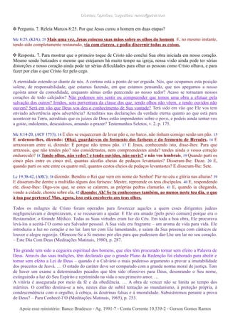 Dúvidas; Opiniões; Sugestões: ramos@advir.comDúvidas; Opiniões; Sugestões: ramos@advir.com
❉ Pergunta. 7. Releia Marcos 8:25. Por que Jesus curou o homem em duas etapas?
Mc 8:25, (KJA); 25 Mais uma vez, Jesus colocou suas mãos sobre os olhos do homem. E, no mesmo instante,
tendo sido completamente restaurado, via com clareza, e podia discernir todas as coisas.
❉ Resposta. 7. Para mostrar que o primeiro toque de Cristo não conclui Sua obra iniciada em nosso coração.
Mesmo sendo batizados e mesmo que estejamos há muito tempo na igreja, nossa visão ainda pode ter sérias
distorções e nosso coração ainda pode ter sérias dificuldades para olhar as pessoas como Cristo olhava, e para
fazer por elas o que Cristo fez pelo cego.
A eternidade estende-se diante de nós. A cortina está a ponto de ser erguida. Nós, que ocupamos esta posição
solene, de responsabilidade, que estamos fazendo, em que estamos pensando, que nos apegamos a nosso
egoísta amor da comodidade, enquanto almas estão perecendo ao nosso redor? Acaso se tornaram nossos
corações de todo calejados? Não podemos nós sentir ou compreender que temos uma obra a efetuar pela
salvação dos outros? Irmãos, sois porventura da classe dos que, tendo olhos não vêem, e tendo ouvidos não
ouvem? Será em vão que Deus vos deu o conhecimento de Sua vontade? Terá sido em vão que Ele vos tem
enviado advertência após advertência? Acreditais nas declarações da verdade eterna quanto ao que está para
acontecer na Terra, acreditais que os juízos de Deus estão impendentes sobre o povo, e podeis ainda sentar-vos
a gosto, indolentes, descuidosos, amando o prazer? Testemunhos Seletos, v. 2. p. 175.
Mc 8:14-20, (ACF 1753); 14 E eles se esqueceram de levar pão e, no barco, não tinham consigo senão um pão. 15
E ordenou-lhes, dizendo: Olhai, guardai-vos do fermento dos fariseus e do fermento de Herodes. 16 E
arrazoavam entre si, dizendo: É porque não temos pão. 17 E Jesus, conhecendo isto, disse-lhes: Para que
arrazoais, que não tendes pão? não considerastes, nem compreendestes ainda? tendes ainda o vosso coração
endurecido? 18 Tendo olhos, não vedes? e tendo ouvidos, não ouvis? e não vos lembrais, 19 Quando parti os
cinco pães entre os cinco mil, quantas alcofas cheias de pedaços levantastes? Disseram-lhe: Doze. 20 E,
quando parti os sete entre os quatro mil, quantos cestos cheios de pedaços levantastes? E disseram-lhe: Sete.
Lc 19:38-42, (ARC); 38 dizendo: Bendito o Rei que vem em nome do Senhor! Paz no céu e glória nas alturas! 39
E disseram-lhe dentre a multidão alguns dos fariseus: Mestre, repreende os teus discípulos. 40 E, respondendo
ele, disse-lhes: Digo-vos que, se estes se calarem, as próprias pedras clamarão. 41 E, quando ia chegando,
vendo a cidade, chorou sobre ela, 42 dizendo: Ah! Se tu conhecesses também, ao menos neste teu dia, o que
à tua paz pertence! Mas, agora, isso está encoberto aos teus olhos.
Todos os milagres de Cristo foram operados para favorecer aqueles a quem esses dirigentes judeus
negligenciavam e desprezavam, e se recusavam a ajudar. E Ele era amado [pelo povo comum] porque era o
Restaurador, o Grande Médico. Todas as Suas virtudes eram luz do Céu. Em toda a boa obra, Ele procurava
levá-los a aceitá-l’O como seu Salvador pessoal. A Sua vida era fragrante – um aroma de vida para vida. Ele
introduzia a luz no coração e no lar. Iam ter com Ele lamentando, e saíam da Sua presença com cânticos de
louvor e alegre regozijo. Ofereceu-Se a Si mesmo por eles para que pudessem dar-Lhe um lar no seu coração.
– Este Dia Com Deus (Meditações Matinais, 1980), p. 287.
Tão grande tem sido a cegueira espiritual dos homens, que eles têm procurado tornar sem efeito a Palavra de
Deus. Através das suas tradições, têm declarado que o grande Plano da Redenção foi elaborado para abolir e
tornar sem efeito a Lei de Deus – quando é o Calvário o mais poderoso argumento a provar a imutabilidade
dos preceitos de Jeová. … O estado do caráter deve ser comparado com a grande norma moral de justiça. Tem
de haver um exame a determinados pecados que têm sido ofensivos para Deus, desonrando o Seu nome,
extinguindo a luz do Seu Espírito e reprimindo na vida o seu primeiro amor. …
A vitória é assegurada por meio da fé e da obediência. … A obra de vencer não se limita ao tempo dos
mártires. O conflito destina-se a nós, nestes dias de subtil tentação ao mundanismo, à proteção própria, à
condescendência com o orgulho, à cobiça, às doutrinas falsas e à imoralidade. Subsistiremos perante a prova
de Deus? – Para Conhecê-l’O (Meditações Matinais, 1965), p. 253.
Apoie esse ministério: Banco Bradesco - Ag. 1991-7 - Conta Corrente 10.539-2 - Gerson Gomes RamosApoie esse ministério: Banco Bradesco - Ag. 1991-7 - Conta Corrente 10.539-2 - Gerson Gomes Ramos
 