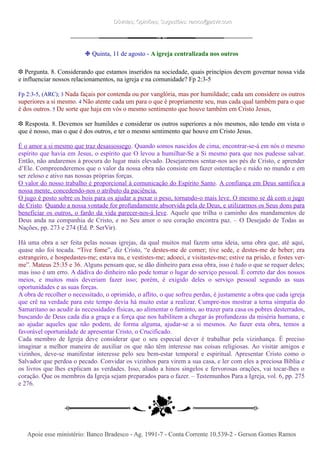 Dúvidas; Opiniões; Sugestões: ramos@advir.comDúvidas; Opiniões; Sugestões: ramos@advir.com
❉ Quinta, 11 de agosto - A igreja centralizada nos outros
❉ Pergunta. 8. Considerando que estamos inseridos na sociedade, quais princípios devem governar nossa vida
e influenciar nossos relacionamentos, na igreja e na comunidade? Fp 2:3-5
Fp 2:3-5, (ARC); 3 Nada façais por contenda ou por vanglória, mas por humildade; cada um considere os outros
superiores a si mesmo. 4 Não atente cada um para o que é propriamente seu, mas cada qual também para o que
é dos outros. 5 De sorte que haja em vós o mesmo sentimento que houve também em Cristo Jesus,
❉ Resposta. 8. Devemos ser humildes e considerar os outros superiores a nós mesmos, não tendo em vista o
que é nosso, mas o que é dos outros, e ter o mesmo sentimento que houve em Cristo Jesus.
É o amor a si mesmo que traz desassossego. Quando somos nascidos de cima, encontrar-se-á em nós o mesmo
espírito que havia em Jesus, o espírito que O levou a humilhar-Se a Si mesmo para que nos pudesse salvar.
Então, não andaremos à procura do lugar mais elevado. Desejaremos sentar-nos aos pés de Cristo, e aprender
d’Ele. Compreenderemos que o valor da nossa obra não consiste em fazer ostentação e ruído no mundo e em
ser zeloso e ativo nas nossas próprias forças.
O valor do nosso trabalho é proporcional à comunicação do Espírito Santo. A confiança em Deus santifica a
nossa mente, concedendo-nos o atributo da paciência.
O jugo é posto sobre os bois para os ajudar a puxar o peso, tornando-o mais leve. O mesmo se dá com o jugo
de Cristo. Quando a nossa vontade for profundamente absorvida pela de Deus, e utilizarmos os Seus dons para
beneficiar os outros, o fardo da vida parecer-nos-á leve. Aquele que trilha o caminho dos mandamentos de
Deus anda na companhia de Cristo, e no Seu amor o seu coração encontra paz. – O Desejado de Todas as
Nações, pp. 273 e 274 (Ed. P. SerVir).
Há uma obra a ser feita pelas nossas igrejas, da qual muitos mal fazem uma ideia, uma obra que, até aqui,
quase não foi tocada. “Tive fome”, diz Cristo, “e destes-me de comer; tive sede, e destes-me de beber; era
estrangeiro, e hospedastes-me; estava nu, e vestistes-me; adoeci, e visitastes-me; estive na prisão, e fostes ver-
me”. Mateus 25:35 e 36. Alguns pensam que, se dão dinheiro para essa obra, isso é tudo o que se requer deles;
mas isso é um erro. A dádiva do dinheiro não pode tomar o lugar do serviço pessoal. É correto dar dos nossos
meios, e muitos mais deveriam fazer isso; porém, é exigido deles o serviço pessoal segundo as suas
oportunidades e as suas forças.
A obra de recolher o necessitado, o oprimido, o aflito, o que sofreu perdas, é justamente a obra que cada igreja
que crê na verdade para este tempo devia há muito estar a realizar. Cumpre-nos mostrar a terna simpatia do
Samaritano ao acudir às necessidades físicas, ao alimentar o faminto, ao trazer para casa os pobres desterrados,
buscando de Deus cada dia a graça e a força que nos habilitem a chegar às profundezas da miséria humana, e
ao ajudar aqueles que não podem, de forma alguma, ajudar-se a si mesmos. Ao fazer esta obra, temos a
favorável oportunidade de apresentar Cristo, o Crucificado.
Cada membro de Igreja deve considerar que o seu especial dever é trabalhar pela vizinhança. É preciso
imaginar a melhor maneira de auxiliar os que não têm interesse nas coisas religiosas. Ao visitar amigos e
vizinhos, deve-se manifestar interesse pelo seu bem-estar temporal e espiritual. Apresentar Cristo como o
Salvador que perdoa o pecado. Convidar os vizinhos para virem a sua casa, e ler com eles a preciosa Bíblia e
os livros que lhes explicam as verdades. Isso, aliado a hinos singelos e fervorosas orações, vai tocar-lhes o
coração. Que os membros da Igreja sejam preparados para o fazer. – Testemunhos Para a Igreja, vol. 6, pp. 275
e 276.
Apoie esse ministério: Banco Bradesco - Ag. 1991-7 - Conta Corrente 10.539-2 - Gerson Gomes RamosApoie esse ministério: Banco Bradesco - Ag. 1991-7 - Conta Corrente 10.539-2 - Gerson Gomes Ramos
 