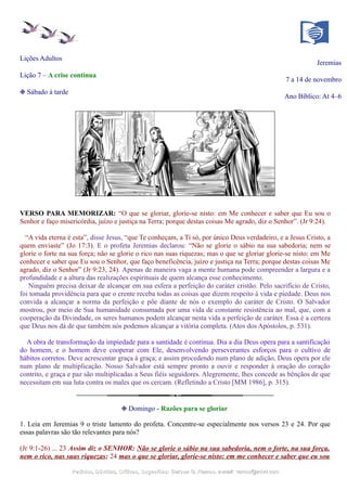 Lições Adultos
Jeremias
Lição 7 – A crise continua
7 a 14 de novembro
❉ Sábado à tarde
Ano Bíblico: At 4–6
VERSO PARA MEMORIZAR: “O que se gloriar, glorie-se nisto: em Me conhecer e saber que Eu sou o
Senhor e faço misericórdia, juízo e justiça na Terra; porque destas coisas Me agrado, diz o Senhor”. (Jr 9:24).
“A vida eterna é esta”, disse Jesus, “que Te conheçam, a Ti só, por único Deus verdadeiro, e a Jesus Cristo, a
quem enviaste” (Jo 17:3). E o profeta Jeremias declarou: “Não se glorie o sábio na sua sabedoria; nem se
glorie o forte na sua força; não se glorie o rico nas suas riquezas; mas o que se gloriar glorie-se nisto: em Me
conhecer e saber que Eu sou o Senhor, que faço beneficência, juízo e justiça na Terra; porque destas coisas Me
agrado, diz o Senhor” (Jr 9:23, 24). Apenas de maneira vaga a mente humana pode compreender a largura e a
profundidade e a altura das realizações espirituais de quem alcança esse conhecimento.
Ninguém precisa deixar de alcançar em sua esfera a perfeição do caráter cristão. Pelo sacrifício de Cristo,
foi tomada providência para que o crente receba todas as coisas que dizem respeito à vida e piedade. Deus nos
convida a alcançar a norma da perfeição e põe diante de nós o exemplo do caráter de Cristo. O Salvador
mostrou, por meio de Sua humanidade consumada por uma vida de constante resistência ao mal, que, com a
cooperação da Divindade, os seres humanos podem alcançar nesta vida a perfeição de caráter. Essa é a certeza
que Deus nos dá de que também nós podemos alcançar a vitória completa. (Atos dos Apóstolos, p. 531).
A obra de transformação da impiedade para a santidade é contínua. Dia a dia Deus opera para a santificação
do homem, e o homem deve cooperar com Ele, desenvolvendo perseverantes esforços para o cultivo de
hábitos corretos. Deve acrescentar graça à graça; e assim procedendo num plano de adição, Deus opera por ele
num plano de multiplicação. Nosso Salvador está sempre pronto a ouvir e responder à oração do coração
contrito, e graça e paz são multiplicadas a Seus fiéis seguidores. Alegremente, lhes concede as bênçãos de que
necessitam em sua luta contra os males que os cercam. (Refletindo a Cristo [MM 1986], p. 315).
❉ Domingo - Razões para se gloriar
1. Leia em Jeremias 9 o triste lamento do profeta. Concentre-se especialmente nos versos 23 e 24. Por que
essas palavras são tão relevantes para nós?
(Jr 9:1-26) ... 23 Assim diz o SENHOR: Não se glorie o sábio na sua sabedoria, nem o forte, na sua força,
nem o rico, nas suas riquezas; 24 mas o que se gloriar, glorie-se nisto: em me conhecer e saber que eu sou
Pedidos, Dúvidas, Críticas, Sugestões:Pedidos, Dúvidas, Críticas, Sugestões: Gerson G. Ramos.Gerson G. Ramos. e-mail:e-mail: ramos@advir.comramos@advir.com
 