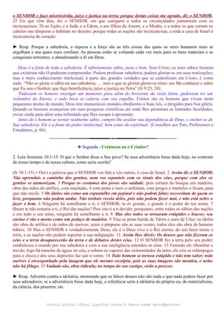 o SENHOR e faço misericórdia, juízo e justiça na terra; porque destas coisas me agrado, diz o SENHOR.
25 Eis que vêm dias, diz o SENHOR, em que castigarei a todos os circuncidados juntamente com os
incircuncisos: 26 ao Egito, e a Judá, e a Edom, e aos filhos de Amom, e a Moabe, e a todos os que cortam os
cabelos nas têmporas e habitam no deserto; porque todas as nações são incircuncisas, e toda a casa de Israel é
incircuncisa de coração.
► Resp. Porque a sabedoria, a riqueza e a força são as três coisas das quais os seres humanos mais se
orgulham e nas quais mais confiam. As pessoas estão se voltando cada vez mais para os bens materiais e as
conquistas terrestres, e abandonando a fé em Deus.
Deus é a fonte de toda a sabedoria. É infinitamente sábio, justo e bom. Sem Cristo, os mais sábios homens
que existiram não O puderam compreender. Podem professar sabedoria; podem gloriar-se em suas realizações;
mas o mero conhecimento intelectual, à parte das grandes verdades que se centralizam em Cristo, é como
nada. “Não se glorie o sábio na sua sabedoria, … mas o que se gloriar glorie-se nisto: em Me conhecer e saber
que Eu sou o Senhor, que faço beneficência, juízo e justiça na Terra” (Jr 9:23, 24).
Pudessem os homens enxergar um momento para além do horizonte da visão finita, pudessem ter um
vislumbre do Eterno, e toda boca se calaria com seu orgulho. Finitos são os homens que vivem neste
pequenino átomo de mundo; Deus tem inumeráveis mundos obedientes a Suas leis, e dirigidos para Sua glória.
Quando os homens avançarem em suas pesquisas científicas até onde lhes permitam as limitadas faculdades,
existe ainda para além uma infinidade que lhes escapa à apreensão.
Antes de o homem se tornar realmente sábio, cumpre-lhe avaliar sua dependência de Deus, e encher-se de
Sua sabedoria. Ele é a fonte do poder intelectual, bem como do espiritual. (Conselhos aos Pais, Professores e
Estudantes, p. 66).
❉ Segunda - Criaturas ou o Criador?
2. Leia Jeremias 10:1-15. O que o Senhor disse a Seu povo? Se essa advertência fosse dada hoje, no contexto
de nosso tempo e de nossa cultura, como seria escrita?
(Jr 10:1-15) 1 Ouvi a palavra que o SENHOR vos fala a vós outros, ó casa de Israel. 2 Assim diz o SENHOR:
Não aprendais o caminho dos gentios, nem vos espanteis com os sinais dos céus, porque com eles os
gentios se atemorizam. 3 Porque os costumes dos povos são vaidade; pois cortam do bosque um madeiro,
obra das mãos do artífice, com machado; 4 com prata e ouro o enfeitam, com pregos e martelos o fixam, para
que não oscile. 5 Os ídolos são como um espantalho em pepinal e não podem falar; necessitam de quem os
leve, porquanto não podem andar. Não tenhais receio deles, pois não podem fazer mal, e não está neles o
fazer o bem. 6 Ninguém há semelhante a ti, ó SENHOR; tu és grande, e grande é o poder do teu nome. 7
Quem te não temeria a ti, ó Rei das nações? Pois isto é a ti devido; porquanto, entre todos os sábios das nações
e em todo o seu reino, ninguém há semelhante a ti. 8 Mas eles todos se tornaram estúpidos e loucos; seu
ensino é vão e morto como um pedaço de madeira. 9 Traz-se prata batida de Társis e ouro de Ufaz; os ídolos
são obra de artífice e de mãos de ourives; azuis e púrpuras são as suas vestes; todos eles são obra de homens
hábeis. 10 Mas o SENHOR é verdadeiramente Deus; ele é o Deus vivo e o Rei eterno; do seu furor treme a
terra, e as nações não podem suportar a sua indignação. 11 Assim lhes direis: Os deuses que não fizeram os
céus e a terra desaparecerão da terra e de debaixo destes céus. 12 O SENHOR fez a terra pelo seu poder;
estabeleceu o mundo por sua sabedoria e com a sua inteligência estendeu os céus. 13 Fazendo ele ribombar o
trovão, logo há tumulto de águas no céu, e sobem os vapores das extremidades da terra; ele cria os relâmpagos
para a chuva e dos seus depósitos faz sair o vento. 14 Todo homem se tornou estúpido e não tem saber; todo
ourives é envergonhado pela imagem que ele mesmo esculpiu; pois as suas imagens são mentira, e nelas
não há fôlego. 15 Vaidade são, obra ridícula; no tempo do seu castigo, virão a perecer.
► Resp. Advertiu contra a idolatria, mostrando que os falsos deuses não são nada e que nada podem fazer por
seus adoradores; se a advertência fosse dada hoje, a referência seria à idolatria do próprio eu, do materialismo,
da ciência, dos prazeres, etc.
Pedidos, Dúvidas, Críticas, Sugestões:Pedidos, Dúvidas, Críticas, Sugestões: Gerson G. Ramos.Gerson G. Ramos. e-mail:e-mail: ramos@advir.comramos@advir.com
 