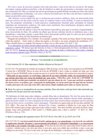 Por vezes o nome de Jeová foi exaltado sobre todo deus falso, e Sua lei foi tida em reverência. De tempos
em tempos surgiam poderosos profetas, a fim de fortalecer as mãos dos governantes e encorajar o povo para
que continuasse fiel. Mas as sementes do mal em germinação já quando Roboão ascendeu ao trono, não seriam
jamais completamente erradicadas; e às vezes o outrora favorecido povo de Deus caiu tão baixo a ponto de se
tornar um provérbio entre os pagãos.
Não obstante a perversidade dos que se inclinaram para práticas idólatras, Deus em misericórdia faria
tudo que estivesse em Seu poder a fim de salvar de completa ruína o reino dividido. E como no decorrer dos
anos, Seu propósito concernente a Israel parecesse completamente frustrado pelas artimanhas de homens
inspirados por instrumentos satânicos, Ele ainda assim manifestou Seus beneficentes desígnios através do
cativeiro e restauração da nação escolhida.
A divisão do reino foi apenas o início de uma história maravilhosa, pela qual se revelam a longanimidade e
terna misericórdia de Deus. Do cadinho da aflição que deviam enfrentar devido às tendências para o mal,
hereditárias e cultivadas, aqueles a quem Deus estava procurando purificar para Si como um povo peculiar,
zeloso e de boas obras, deviam finalmente reconhecer que:
“Ninguém há semelhante a Ti, ó Senhor; Tu és grande, e grande o Teu nome em força. Quem Te não temeria,
ó Rei das nações?… Entre todos os sábios das nações, e em todo o seu reino, ninguém há semelhante a Ti.”
“Mas o Senhor Deus é a verdade; Ele mesmo é o Deus vivo e o Rei eterno” (Jr 10:6, 7, 10).
E os adoradores de ídolos deviam afinal aprender a lição de que os falsos deuses não têm o poder de se
erguerem e salvar. “Os deuses que não fizeram os Céus e a Terra desaparecerão da Terra e de debaixo deste
céu” (Jr 10:11). Somente na submissão ao Deus vivo, o Criador de tudo e o Soberano sobre todos, o homem
pode encontrar repouso e paz. (Profetas e Reis, p. 96, 97).
❉ Terça - Um chamado ao arrependimento
3. Leia Jeremias 26:1-6. Que esperança o Senhor ofereceu ao Seu povo?
(Jr 26:1-6) 1 No princípio do reinado de Jeoaquim, filho de Josias, rei de Judá, veio esta palavra do SENHOR:
2 Assim diz o SENHOR: Põe-te no átrio da Casa do SENHOR e dize a todas as cidades de Judá, que vêm
adorar à Casa do SENHOR, todas as palavras que eu te mando lhes digas; não omitas nem uma palavra sequer.
3 Bem pode ser que ouçam e se convertam, cada um do seu mau caminho; então, me arrependerei do mal
que intento fazer-lhes por causa da maldade das suas ações. 4 Dize-lhes, pois: Assim diz o SENHOR: Se
não me derdes ouvidos para andardes na minha lei, que pus diante de vós, 5 para que ouvísseis as palavras
dos meus servos, os profetas, que, começando de madrugada, vos envio, posto que até aqui não me ouvistes,
6 então, farei que esta casa seja como Siló e farei desta cidade maldição para todas as nações da terra.
► Resp. Se o povo se arrependesse do seu mau caminho, Deus não traria o mal que havia sido anunciado que
ocorreria com ele por causa dos seus pecados.
“Os habitantes de Judá eram todos indignos, contudo Deus não os abandonaria. Por eles Seu nome devia ser
exaltado entre os pagãos. Muitos que desconheciam inteiramente Seus atributos deviam ainda contemplar a
glória do divino caráter. Foi com o propósito de tornar claros Seus misericordiosos desígnios que Ele persistiu
em enviar Seus servos, os profetas, com a mensagem: ‘Convertei-vos agora cada um do seu mau caminho’ (Jr
25:5, ARC). ‘Por amor do Meu nome’, declarou Ele a Isaías, ‘retardarei a Minha ira, e por amor do Meu
louvor Me conterei para contigo, para que te não venha a cortar’. ‘Por amor de Mim, por amor de Mim o farei,
porque como seria profanado o Meu nome? e a Minha glória não a darei a outrem’”. Is 48:9, 11, ARC.
(Profetas e Reis, p. 319).
4. Qual é a mensagem dos seguintes textos? 2Cr 6:37-39; Ez 14:6; Mt 3:2; Lc 24:47; At 17:30
(2Cr 6:37-39) 37 e na terra aonde forem levados caírem em si, e se converterem, e na terra do seu cativeiro
te suplicarem, dizendo: Pecamos, e perversamente procedemos, e cometemos iniquidade; e se converterem
a ti de todo o seu coração e de toda a sua alma, 38 na terra do seu cativeiro, para onde foram levados cativos,
e orarem, voltados para a sua terra que deste a seus pais, para esta cidade que escolheste e para a casa que
edifiquei ao teu nome, 39 ouve tu dos céus, do lugar da tua habitação, a sua prece e a sua súplica e faze-lhes
Pedidos, Dúvidas, Críticas, Sugestões:Pedidos, Dúvidas, Críticas, Sugestões: Gerson G. Ramos.Gerson G. Ramos. e-mail:e-mail: ramos@advir.comramos@advir.com
 