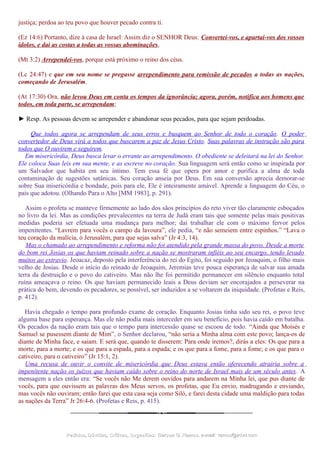 justiça; perdoa ao teu povo que houver pecado contra ti.
(Ez 14:6) Portanto, dize à casa de Israel: Assim diz o SENHOR Deus: Convertei-vos, e apartai-vos dos vossos
ídolos, e dai as costas a todas as vossas abominações,
(Mt 3:2) Arrependei-vos, porque está próximo o reino dos céus.
(Lc 24:47) e que em seu nome se pregasse arrependimento para remissão de pecados a todas as nações,
começando de Jerusalém.
(At 17:30) Ora, não levou Deus em conta os tempos da ignorância; agora, porém, notifica aos homens que
todos, em toda parte, se arrependam;
► Resp. As pessoas devem se arrepender e abandonar seus pecados, para que sejam perdoadas.
Que todos agora se arrependam de seus erros e busquem ao Senhor de todo o coração. O poder
convertedor de Deus virá a todos que buscarem a paz de Jesus Cristo. Suas palavras de instrução são para
todos que O ouvirem e seguirem.
Em misericórdia, Deus busca levar o errante ao arrependimento. O obediente se deleitará na lei do Senhor.
Ele coloca Suas leis em sua mente, e as escreve no coração. Sua linguagem será então como se inspirada por
um Salvador que habita em seu íntimo. Tem essa fé que opera por amor e purifica a alma de toda
contaminação de sugestões satânicas. Seu coração anseia por Deus. Em sua conversão aprecia demorar-se
sobre Sua misericórdia e bondade, pois para ele, Ele é inteiramente amável. Aprende a linguagem do Céu, o
país que adotou. (Olhando Para o Alto [MM 1983], p. 291).
Assim o profeta se manteve firmemente ao lado dos sãos princípios do reto viver tão claramente esboçados
no livro da lei. Mas as condições prevalecentes na terra de Judá eram tais que somente pelas mais positivas
medidas poderia ser efetuada uma mudança para melhor; daí trabalhar ele com o máximo fervor pelos
impenitentes. “Lavrem para vocês o campo da lavoura”, ele pedia, “e não semeiem entre espinhos.” “Lava o
teu coração da malícia, ó Jerusalém, para que sejas salva” (Jr 4:3, 14).
Mas o chamado ao arrependimento e reforma não foi atendido pela grande massa do povo. Desde a morte
do bom rei Josias os que haviam reinado sobre a nação se mostraram infiéis ao seu encargo, tendo levado
muitos ao extravio. Jeoacaz, deposto pela interferência do rei do Egito, foi seguido por Jeoaquim, o filho mais
velho de Josias. Desde o início do reinado de Jeoaquim, Jeremias teve pouca esperança de salvar sua amada
terra da destruição e o povo do cativeiro. Mas não lhe foi permitido permanecer em silêncio enquanto total
ruína ameaçava o reino. Os que haviam permanecido leais a Deus deviam ser encorajados a perseverar na
prática do bem, devendo os pecadores, se possível, ser induzidos a se voltarem da iniquidade. (Profetas e Reis,
p. 412).
Havia chegado o tempo para profundo exame de coração. Enquanto Josias tinha sido seu rei, o povo teve
alguma base para esperança. Mas ele não podia mais interceder em seu benefício, pois havia caído em batalha.
Os pecados da nação eram tais que o tempo para intercessão quase se escoou de todo. “Ainda que Moisés e
Samuel se pusessem diante de Mim”, o Senhor declarou, “não seria a Minha alma com este povo; lança-os de
diante de Minha face, e saiam. E será que, quando te disserem: Para onde iremos?, dirás a eles: Os que para a
morte, para a morte; e os que para a espada, para a espada; e os que para a fome, para a fome; e os que para o
cativeiro, para o cativeiro” (Jr 15:1, 2).
Uma recusa de ouvir o convite de misericórdia que Deus estava então oferecendo atrairia sobre a
impenitente nação os juízos que haviam caído sobre o reino do norte de Israel mais de um século antes. A
mensagem a eles então era: “Se vocês não Me derem ouvidos para andarem na Minha lei, que pus diante de
vocês, para que ouvissem as palavras dos Meus servos, os profetas, que Eu envio, madrugando e enviando,
mas vocês não ouviram; então farei que esta casa seja como Siló, e farei desta cidade uma maldição para todas
as nações da Terra” Jr 26:4-6. (Profetas e Reis, p. 415).
Pedidos, Dúvidas, Críticas, Sugestões:Pedidos, Dúvidas, Críticas, Sugestões: Gerson G. Ramos.Gerson G. Ramos. e-mail:e-mail: ramos@advir.comramos@advir.com
 