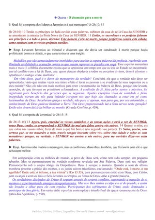 ❉ Quarta - O chamado para a morte
5. Qual foi a resposta dos líderes a Jeremias e à sua mensagem? Jr 26:10, 11
(Jr 26:10) 10 Tendo os príncipes de Judá ouvido estas palavras, subiram da casa do rei à Casa do SENHOR e
se assentaram à entrada da Porta Nova da Casa do SENHOR. 11 Então, os sacerdotes e os profetas falaram
aos príncipes e a todo o povo, dizendo: Este homem é réu de morte, porque profetizou contra esta cidade,
como ouvistes com os vossos próprios ouvidos.
► Resp. Levaram Jeremias ao tribunal e disseram que ele devia ser condenado à morte porque havia
profetizado contra a cidade, o que caracterizaria uma traição.
Multidões que são demasiadamente incrédulas para aceitar a segura palavra da profecia, receberão com
ilimitada credulidade a acusação contra os que ousam reprovar os pecados em voga. Esse espírito aumentará
mais e mais: E a Bíblia claramente ensina que se aproxima um tempo em que as leis do Estado se encontrarão
em tal conflito com a lei de Deus, que, quem desejar obedecer a todos os preceitos divinos, deverá afrontar o
opróbrio e o castigo, como malfeitor.
Em vista disso, qual é o dever do mensageiro da verdade? Concluirá ele que a verdade não deve ser
apresentada, visto que muitas vezes seu único efeito é levar as pessoas a se evadirem de seus requisitos ou a
eles resistir? Não; ele não tem mais motivos para reter o testemunho da Palavra de Deus, porque este levanta
oposição, do que tiveram os primitivos reformadores. A confissão de fé, feita pelos santos e mártires, foi
registrada para benefício das gerações que se seguiram. Aqueles exemplos vivos de santidade e firme
integridade vieram até nós para infundir coragem nos que hoje são chamados a estar em pé como
testemunhas de Deus. Receberam graça e verdade, não para si apenas, mas para que, por seu intermédio, o
conhecimento de Deus pudesse iluminar a Terra. Tem Deus proporcionado luz a Seus servos nesta geração?
Então eles devem deixá-la brilhar ao mundo. (Grande Conflito, p. 459).
6. Qual foi a resposta de Jeremias? Jr 26:13-15
(Jr 26:13-15) 13 Agora, pois, emendai os vossos caminhos e as vossas ações e ouvi a voz do SENHOR,
vosso Deus; então, se arrependerá o SENHOR do mal que falou contra vós outros. 14 Quanto a mim, eis
que estou nas vossas mãos; fazei de mim o que for bom e reto segundo vos parecer. 15 Sabei, porém, com
certeza que, se me matardes a mim, trareis sangue inocente sobre vós, sobre esta cidade e sobre os seus
moradores; porque, na verdade, o SENHOR me enviou a vós outros, para me ouvirdes dizer-vos estas
palavras.
► Resp. Jeremias não mudou a mensagem, mas a confirmou; disse-lhes, também, que fizessem com ele o que
achassem melhor.
Em comparação com os milhões do mundo, o povo de Deus será, como tem sido sempre, um pequeno
rebanho. Mas se permanecerem na verdade conforme revelada em Sua Palavra, Deus será seu refúgio.
Permanecerão sob o amplo abrigo da Onipotência. Deus é sempre a maioria. Quando o som da última
trombeta penetrar a prisão dos mortos, e os justos saírem triunfantes, exclamando: “Onde está, ó morte, o teu
aguilhão? Onde está, ó inferno, a tua vitória” (1Co 15:55), para permanecerem então com Deus, com Cristo,
com os anjos e com os leais e fiéis de todos os tempos, os filhos de Deus serão a grande maioria.
Os verdadeiros discípulos de Cristo O seguem através de severos conflitos, suportando a negação de si
mesmos e experimentando amargos desapontamentos. Mas isso lhes ensina a culpa e o ai do pecado, e assim
são levados a olhar para ele com repulsa. Participantes dos sofrimentos de Cristo, estão destinados a
participar de Sua glória. Em santa visão o profeta contemplou o triunfo final da igreja remanescente de Deus.
(Atos dos Apóstolos, p. 590).
Pedidos, Dúvidas, Críticas, Sugestões:Pedidos, Dúvidas, Críticas, Sugestões: Gerson G. Ramos.Gerson G. Ramos. e-mail:e-mail: ramos@advir.comramos@advir.com
 