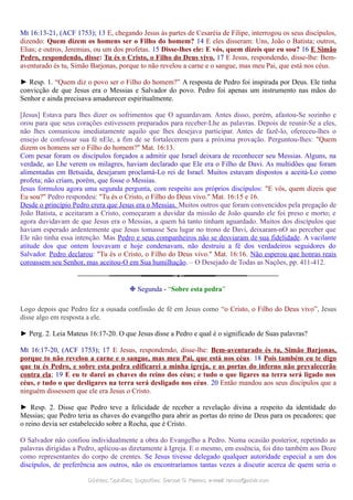 Mt 16:13-21, (ACF 1753); 13 E, chegando Jesus às partes de Cesaréia de Filipe, interrogou os seus discípulos,
dizendo: Quem dizem os homens ser o Filho do homem? 14 E eles disseram: Uns, João o Batista; outros,
Elias; e outros, Jeremias, ou um dos profetas. 15 Disse-lhes ele: E vós, quem dizeis que eu sou? 16 E Simão
Pedro, respondendo, disse: Tu és o Cristo, o Filho do Deus vivo. 17 E Jesus, respondendo, disse-lhe: Bem-
aventurado és tu, Simão Barjonas, porque to não revelou a carne e o sangue, mas meu Pai, que está nos céus.
► Resp. 1. “Quem diz o povo ser o Filho do homem?” A resposta de Pedro foi inspirada por Deus. Ele tinha
convicção de que Jesus era o Messias e Salvador do povo. Pedro foi apenas um instrumento nas mãos do
Senhor e ainda precisava amadurecer espiritualmente.
[Jesus] Estava para lhes dizer os sofrimentos que O aguardavam. Antes disso, porém, afastou-Se sozinho e
orou para que seus corações estivessem preparados para receber-Lhe as palavras. Depois de reunir-Se a eles,
não lhes comunicou imediatamente aquilo que lhes desejava participar. Antes de fazê-lo, ofereceu-lhes o
ensejo de confessar sua fé nEle, a fim de se fortalecerem para a próxima provação. Perguntou-lhes: "Quem
dizem os homens ser o Filho do homem?" Mat. 16:13.
Com pesar foram os discípulos forçados a admitir que Israel deixara de reconhecer seu Messias. Alguns, na
verdade, ao Lhe verem os milagres, haviam declarado que Ele era o Filho de Davi. As multidões que foram
alimentadas em Betsaida, desejaram proclamá-Lo rei de Israel. Muitos estavam dispostos a aceitá-Lo como
profeta; não criam, porém, que fosse o Messias.
Jesus formulou agora uma segunda pergunta, com respeito aos próprios discípulos: "E vós, quem dizeis que
Eu sou?" Pedro respondeu: "Tu és o Cristo, o Filho do Deus vivo." Mat. 16:15 e 16.
Desde o princípio Pedro crera que Jesus era o Messias. Muitos outros que foram convencidos pela pregação de
João Batista, e aceitaram a Cristo, começaram a duvidar da missão de João quando ele foi preso e morto; e
agora duvidavam de que Jesus era o Messias, a quem há tanto tinham aguardado. Muitos dos discípulos que
haviam esperado ardentemente que Jesus tomasse Seu lugar no trono de Davi, deixaram-nO ao perceber que
Ele não tinha essa intenção. Mas Pedro e seus companheiros não se desviaram de sua fidelidade. A vacilante
atitude dos que ontem louvavam e hoje condenavam, não destruiu a fé dos verdadeiros seguidores do
Salvador. Pedro declarou: "Tu és o Cristo, o Filho do Deus vivo." Mat. 16:16. Não esperou que honras reais
coroassem seu Senhor, mas aceitou-O em Sua humilhação. – O Desejado de Todas as Nações, pp. 411-412.
❉ Segunda - “Sobre esta pedra”
Logo depois que Pedro fez a ousada confissão de fé em Jesus como “o Cristo, o Filho do Deus vivo”, Jesus
disse algo em resposta a ele.
► Perg. 2. Leia Mateus 16:17-20. O que Jesus disse a Pedro e qual é o significado de Suas palavras?
Mt 16:17-20, (ACF 1753); 17 E Jesus, respondendo, disse-lhe: Bem-aventurado és tu, Simão Barjonas,
porque to não revelou a carne e o sangue, mas meu Pai, que está nos céus. 18 Pois também eu te digo
que tu és Pedro, e sobre esta pedra edificarei a minha igreja, e as portas do inferno não prevalecerão
contra ela; 19 E eu te darei as chaves do reino dos céus; e tudo o que ligares na terra será ligado nos
céus, e tudo o que desligares na terra será desligado nos céus. 20 Então mandou aos seus discípulos que a
ninguém dissessem que ele era Jesus o Cristo.
► Resp. 2. Disse que Pedro teve a felicidade de receber a revelação divina a respeito da identidade do
Messias; que Pedro teria as chaves do evangelho para abrir as portas do reino de Deus para os pecadores; que
o reino devia ser estabelecido sobre a Rocha, que é Cristo.
O Salvador não confiou individualmente a obra do Evangelho a Pedro. Numa ocasião posterior, repetindo as
palavras dirigidas a Pedro, aplicou-as diretamente à Igreja. E o mesmo, em essência, foi dito também aos Doze
como representantes do corpo de crentes. Se Jesus tivesse delegado qualquer autoridade especial a um dos
discípulos, de preferência aos outros, não os encontraríamos tantas vezes a discutir acerca de quem seria o
Dúvidas; Opiniões; Sugestões:Dúvidas; Opiniões; Sugestões: Gerson G. Ramos.Gerson G. Ramos. e-mail:e-mail: ramos@advir.comramos@advir.com
 