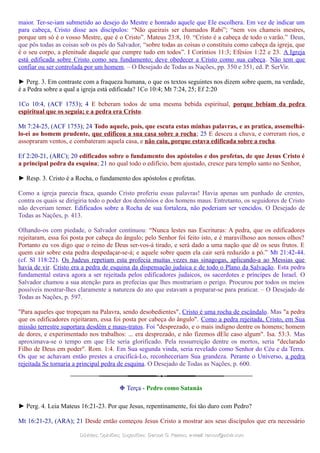 maior. Ter-se-iam submetido ao desejo do Mestre e honrado aquele que Ele escolhera. Em vez de indicar um
para cabeça, Cristo disse aos discípulos: “Não queirais ser chamados Rabi”; “nem vos chameis mestres,
porque um só é o vosso Mestre, que é o Cristo”. Mateus 23:8, 10. “Cristo é a cabeça de todo o varão.” Deus,
que pôs todas as coisas sob os pés do Salvador, “sobre todas as coisas o constituiu como cabeça da igreja, que
é o seu corpo, a plenitude daquele que cumpre tudo em todos”. I Coríntios 11:3; Efésios 1:22 e 23. A Igreja
está edificada sobre Cristo como seu fundamento; deve obedecer a Cristo como sua cabeça. Não tem que
confiar ou ser controlada por um homem. – O Desejado de Todas as Nações, pp. 350 e 351, ed. P. SerVir.
► Perg. 3. Em contraste com a fraqueza humana, o que os textos seguintes nos dizem sobre quem, na verdade,
é a Pedra sobre a qual a igreja está edificada? 1Co 10:4; Mt 7:24, 25; Ef 2:20
1Co 10:4, (ACF 1753); 4 E beberam todos de uma mesma bebida espiritual, porque bebiam da pedra
espiritual que os seguia; e a pedra era Cristo.
Mt 7:24-25, (ACF 1753); 24 Todo aquele, pois, que escuta estas minhas palavras, e as pratica, assemelhá-
lo-ei ao homem prudente, que edificou a sua casa sobre a rocha; 25 E desceu a chuva, e correram rios, e
assopraram ventos, e combateram aquela casa, e não caiu, porque estava edificada sobre a rocha.
Ef 2:20-21, (ARC); 20 edificados sobre o fundamento dos apóstolos e dos profetas, de que Jesus Cristo é
a principal pedra da esquina; 21 no qual todo o edifício, bem ajustado, cresce para templo santo no Senhor,
► Resp. 3. Cristo é a Rocha, o fundamento dos apóstolos e profetas.
Como a igreja parecia fraca, quando Cristo proferiu essas palavras! Havia apenas um punhado de crentes,
contra os quais se dirigiria todo o poder dos demônios e dos homens maus. Entretanto, os seguidores de Cristo
não deveriam temer. Edificados sobre a Rocha de sua fortaleza, não poderiam ser vencidos. O Desejado de
Todas as Nações, p. 413.
Olhando-os com piedade, o Salvador continuou: “Nunca lestes nas Escrituras: A pedra, que os edificadores
rejeitaram, essa foi posta por cabeça do ângulo; pelo Senhor foi feito isto, e é maravilhoso aos nossos olhos?
Portanto eu vos digo que o reino de Deus ser-vos-á tirado, e será dado a uma nação que dê os seus frutos. E
quem cair sobre esta pedra despedaçar-se-á; e aquele sobre quem ela cair será reduzido a pó.” Mt 21:42-44.
(cf. Sl 118:22). Os Judeus repetiam esta profecia muitas vezes nas sinagogas, aplicando-a ao Messias que
havia de vir. Cristo era a pedra de esquina da dispensação judaica e de todo o Plano da Salvação. Esta pedra
fundamental estava agora a ser rejeitada pelos edificadores judaicos, os sacerdotes e príncipes de Israel. O
Salvador chamou a sua atenção para as profecias que lhes mostrariam o perigo. Procurou por todos os meios
possíveis mostrar-lhes claramente a natureza do ato que estavam a preparar-se para praticar. – O Desejado de
Todas as Nações, p. 597.
"Para aqueles que tropeçam na Palavra, sendo desobedientes", Cristo é uma rocha de escândalo. Mas "a pedra
que os edificadores rejeitaram, essa foi posta por cabeça do ângulo". Como a pedra rejeitada, Cristo, em Sua
missão terrestre suportara desdém e maus-tratos. Foi "desprezado, e o mais indigno dentre os homens; homem
de dores, e experimentado nos trabalhos: ... era desprezado, e não fizemos dEle caso algum". Isa. 53:3. Mas
aproximava-se o tempo em que Ele seria glorificado. Pela ressurreição dentre os mortos, seria "declarado
Filho de Deus em poder". Rom. 1:4. Em Sua segunda vinda, seria revelado como Senhor do Céu e da Terra.
Os que se achavam então prestes a crucificá-Lo, reconheceriam Sua grandeza. Perante o Universo, a pedra
rejeitada Se tornaria a principal pedra de esquina. O Desejado de Todas as Nações, p. 600.
❉ Terça - Pedro como Satanás
► Perg. 4. Leia Mateus 16:21-23. Por que Jesus, repentinamente, foi tão duro com Pedro?
Mt 16:21-23, (ARA); 21 Desde então começou Jesus Cristo a mostrar aos seus discípulos que era necessário
Dúvidas; Opiniões; Sugestões:Dúvidas; Opiniões; Sugestões: Gerson G. Ramos.Gerson G. Ramos. e-mail:e-mail: ramos@advir.comramos@advir.com
 