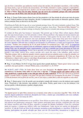 que ele fosse a Jerusalém, que padecesse muitas coisas dos anciãos, dos principais sacerdotes, e dos escribas,
que fosse morto, e que ao terceiro dia ressuscitasse. 22 E Pedro, tomando-o à parte, começou a repreendê-lo,
dizendo: Tenha Deus compaixão de ti, Senhor; isso de modo nenhum te acontecerá. 23 Ele, porém, voltando-
se, disse a Pedro: Para trás de mim, Satanás, que me serves de escândalo; porque não estás pensando
nas coisas que são de Deus, mas sim nas que são dos homens.
► Resp. 4. Porque Pedro tentou afastar Jesus do Seu propósito e de Sua missão de salvar por meio da morte
na cruz. Embora pudesse ter boas intenções, devido à compreensão equivocada ou interesses egoístas, Pedro
tentou controlar Jesus ou desviá-Lo de Sua obra.
O problema de Pedro não foi que ele es vesse tentando proteger Jesus. Ele estava tentando conduzir Jesus. Não
estava mais seguindo Jesus; estava dizendo a Ele que o seguisse. Jesus disse: “Para trás de Mim, Satanás!” (v.
23, NVI) porque, como o próprio inimigo no deserto, Pedro havia se tornado uma ameaça à missão de Cristo.
O cuidado de Deus pela Sua herança é incessante. Não permite que os Seus filhos sofram alguma aflição
que não seja essencial para o seu bem presente e eterno. Deseja purificar a Sua Igreja da mesma maneira que
Cristo purificou o templo durante o Seu ministério terrestre. Tudo quanto Ele faz recair sobre o Seu povo
como provas, vem para que alcancem uma mais profunda piedade e uma maior força para levar avante os
triunfos da Cruz. Houve uma altura, na experiência de Pedro, em que ele não se dispunha a ver a cruz na obra
de Cristo. Quando o Salvador deu a conhecer aos discípulos os sofrimentos e a morte que O esperavam, Pedro
exclamou: “Senhor, tem compaixão de Ti; de modo nenhum Te acontecerá isso.” Mat. 16:22. A compaixão
própria, que se esquivava a seguir Cristo no sofrimento, sugeriu as razões de Pedro. Foi para o discípulo uma
amarga lição, que ele aprendeu muito vagarosamente, a de que o caminho que Cristo percorreu na Terra era
feito de sofrimento e humilhação. Porém, devia aprender essa lição passando pelo sofrimento intenso. Agora,
quando o seu corpo, outrora ativo, estava curvado sob o peso dos anos e dos trabalhos, pôde escrever:
“Queridos amigos, não se admirem quando vierem a passar por provas ardentes como se algo de estranho vos
sucedesse. Pelo contrário, alegrem-se por essas provações vos tornarem companheiros de Cristo nos Seus
sofrimentos; e depois terão o gozo e o privilégio de participar na manifestação da sua glória.” I Ped. 4:12 e 13.
– Atos dos Apóstolos, pp. 373 e 374, ed. P. SerVir.
► Perg. 5. Leia Mateus 16:24-27. O que Jesus queria dizer quando declarou: “Quem quiser salvar a sua vida,
a perderá, mas quem perder a vida por Minha causa, a encontrará” (v. 25, NVI)?
Mt 16:24-27, (ACF 1753); 24 Então disse Jesus aos seus discípulos: Se alguém quiser vir após mim,
renuncie-se a si mesmo, tome sobre si a sua cruz, e siga-me; 25 Porque aquele que quiser salvar a sua
vida, perdê-la-á, e quem perder a sua vida por amor de mim, achá-la-á. 26 Pois que aproveita ao homem
ganhar o mundo inteiro, se perder a sua alma? Ou que dará o homem em recompensa da sua alma? 27 Porque
o Filho do homem virá na glória de seu Pai, com os seus anjos; e então dará a cada um segundo as suas obras.
► Resp. 5. Quem quiser viver de acordo com sua própria vontade não tomará a cruz da renúncia nem seguirá
Jesus. Preservará a vida terrestre, mas perderá a vida eterna. Porém, quem toma a cruz da renúncia e do
serviço, perde a vida de prazeres e ganha a alegria eterna.
Tomando Nossa Cruz
"Se alguém quiser vir após Mim, renuncie-se a si mesmo, tome sobre si a sua cruz e siga-Me." Mat. 16:24. De
maneira alguma poderemos tornar-nos discípulos de Cristo, a menos que concordemos com essa condição.
Signs of the Times, 31 de março de 1887.
O plano da salvação fundamentou-se no sacrifício. Jesus deixou as cortes reais, e fez-Se pobre, para que por
Sua pobreza nos pudéssemos enriquecer. Todos quantos participam desta salvação, comprada para eles com
tão infinito sacrifício pelo Filho de Deus, seguirão o exemplo do Modelo Verdadeiro. Cristo foi a principal
pedra de esquina, e cumpre-nos edificar sobre esse fundamento. Todos devem ter espírito de abnegação e
sacrifício. A vida de Cristo na Terra foi de renúncia; assinalou-se pela humilhação e o sacrifício. E hão de os
homens, participantes da grande salvação que Jesus veio do Céu trazer-lhes, recusarem-se a seguir a seu
Dúvidas; Opiniões; Sugestões:Dúvidas; Opiniões; Sugestões: Gerson G. Ramos.Gerson G. Ramos. e-mail:e-mail: ramos@advir.comramos@advir.com
 