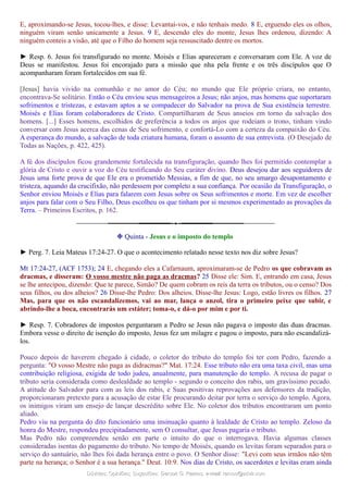 E, aproximando-se Jesus, tocou-lhes, e disse: Levantai-vos, e não tenhais medo. 8 E, erguendo eles os olhos,
ninguém viram senão unicamente a Jesus. 9 E, descendo eles do monte, Jesus lhes ordenou, dizendo: A
ninguém conteis a visão, até que o Filho do homem seja ressuscitado dentre os mortos.
► Resp. 6. Jesus foi transfigurado no monte. Moisés e Elias apareceram e conversaram com Ele. A voz de
Deus se manifestou. Jesus foi encorajado para a missão que nha pela frente e os três discípulos que O
acompanharam foram fortalecidos em sua fé.
[Jesus] havia vivido na comunhão e no amor do Céu; no mundo que Ele próprio criara, no entanto,
encontrava-Se solitário. Então o Céu enviou seus mensageiros a Jesus; não anjos, mas homens que suportaram
sofrimentos e tristezas, e estavam aptos a se compadecer do Salvador na prova de Sua existência terrestre.
Moisés e Elias foram colaboradores de Cristo. Compartilharam de Seus anseios em torno da salvação dos
homens. [...] Esses homens, escolhidos de preferência a todos os anjos que rodeiam o trono, tinham vindo
conversar com Jesus acerca das cenas de Seu sofrimento, e confortá-Lo com a certeza da compaixão do Céu.
A esperança do mundo, a salvação de toda criatura humana, foram o assunto de sua entrevista. (O Desejado de
Todas as Nações, p. 422, 425).
A fé dos discípulos ficou grandemente fortalecida na transfiguração, quando lhes foi permitido contemplar a
glória de Cristo e ouvir a voz do Céu testificando do Seu caráter divino. Deus desejou dar aos seguidores de
Jesus uma forte prova de que Ele era o prometido Messias, a fim de que, no seu amargo desapontamento e
tristeza, aquando da crucifixão, não perdessem por completo a sua confiança. Por ocasião da Transfiguração, o
Senhor enviou Moisés e Elias para falarem com Jesus sobre os Seus sofrimentos e morte. Em vez de escolher
anjos para falar com o Seu Filho, Deus escolheu os que tinham por si mesmos experimentado as provações da
Terra. – Primeiros Escritos, p. 162.
❉ Quinta - Jesus e o imposto do templo
► Perg. 7. Leia Mateus 17:24-27. O que o acontecimento relatado nesse texto nos diz sobre Jesus?
Mt 17:24-27, (ACF 1753); 24 E, chegando eles a Cafarnaum, aproximaram-se de Pedro os que cobravam as
dracmas, e disseram: O vosso mestre não paga as dracmas? 25 Disse ele: Sim. E, entrando em casa, Jesus
se lhe antecipou, dizendo: Que te parece, Simão? De quem cobram os reis da terra os tributos, ou o censo? Dos
seus filhos, ou dos alheios? 26 Disse-lhe Pedro: Dos alheios. Disse-lhe Jesus: Logo, estão livres os filhos. 27
Mas, para que os não escandalizemos, vai ao mar, lança o anzol, tira o primeiro peixe que subir, e
abrindo-lhe a boca, encontrarás um estáter; toma-o, e dá-o por mim e por ti.
► Resp. 7. Cobradores de impostos perguntaram a Pedro se Jesus não pagava o imposto das duas dracmas.
Embora vesse o direito de isenção do imposto, Jesus fez um milagre e pagou o imposto, para não escandalizá-
los.
Pouco depois de haverem chegado à cidade, o coletor do tributo do templo foi ter com Pedro, fazendo a
pergunta: "O vosso Mestre não paga as didracmas?" Mat. 17:24. Esse tributo não era uma taxa civil, mas uma
contribuição religiosa, exigida de todo judeu, anualmente, para manutenção do templo. A recusa de pagar o
tributo seria considerada como deslealdade ao templo - segundo o conceito dos rabis, um gravíssimo pecado.
A atitude do Salvador para com as leis dos rabis, e Suas positivas reprovações aos defensores da tradição,
proporcionaram pretexto para a acusação de estar Ele procurando deitar por terra o serviço do templo. Agora,
os inimigos viram um ensejo de lançar descrédito sobre Ele. No coletor dos tributos encontraram um ponto
aliado.
Pedro viu na pergunta do dito funcionário uma insinuação quanto à lealdade de Cristo ao templo. Zeloso da
honra do Mestre, respondeu precipitadamente, sem O consultar, que Jesus pagaria o tributo.
Mas Pedro não compreendeu senão em parte o intuito do que o interrogava. Havia algumas classes
consideradas isentas do pagamento do tributo. No tempo de Moisés, quando os levitas foram separados para o
serviço do santuário, não lhes foi dada herança entre o povo. O Senhor disse: "Levi com seus irmãos não têm
parte na herança; o Senhor é a sua herança." Deut. 10:9. Nos dias de Cristo, os sacerdotes e levitas eram ainda
Dúvidas; Opiniões; Sugestões:Dúvidas; Opiniões; Sugestões: Gerson G. Ramos.Gerson G. Ramos. e-mail:e-mail: ramos@advir.comramos@advir.com
 