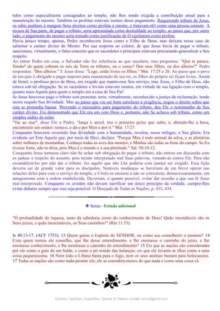 tidos como especialmente consagrados ao templo, não lhes sendo exigida a contribuição anual para a
manutenção do mesmo. Também os profetas estavam isentos desse pagamento. Requerendo tributo de Jesus,
os rabis punham à margem Seus direitos como profeta e mestre, e tratavam-nO como uma pessoa comum. A
recusa de Sua parte, de pagar o tributo, seria apresentada como deslealdade ao templo; ao passo que, por outro
lado, o pagamento do mesmo seria tomado como justificação de O rejeitarem como profeta.
Havia pouco tempo, apenas, Pedro reconhecera Jesus como o Filho de Deus; mas deixara nesse caso de
salientar o caráter divino do Mestre. Por sua resposta ao coletor, de que Jesus havia de pagar o tributo,
sancionara, virtualmente, o falso conceito que os sacerdotes e principais estavam procurando generalizar a Seu
respeito.
Ao entrar Pedro em casa, o Salvador não fez referência ao que sucedera, mas perguntou: "Que te parece,
Simão? de quem cobram os reis da Terra os tributos, ou o censo? Dos seus filhos, ou dos alheios?" Pedro
respondeu: "Dos alheios." E Jesus disse: "Logo, estão livres os filhos." Mat. 17:25 e 26. Ao passo que o povo
de um país é obrigado a pagar imposto para manutenção de seu rei, os filhos do próprio rei ficam livres. Assim
de Israel, o professo povo de Deus, era exigido que mantivesse Seu serviço; mas Jesus, o Filho de Deus, não
estava sob tal obrigação. Se os sacerdotes e levitas estavam isentos, em virtude de sua ligação com o templo,
quanto mais Aquele para quem o templo era a casa de Seu Pai!
Se Jesus houvesse pago o tributo sem protestar, teria, virtualmente, reconhecido a justiça da reclamação, tendo
assim negado Sua divindade. Mas ao passo que viu ser bom satisfazer à exigência, negou o direito sobre que
esta se pretendia basear. Provendo o necessário para pagamento do tributo, deu Ele o testemunho de Seu
caráter divino. Foi demonstrado que Ele era um com Deus e, portanto, não Se achava sob tributo, como um
simples súdito do reino.
"Vai ao mar", disse Ele a Pedro, "lança o anzol, tira o primeiro peixe que subir, e, abrindo-lhe a boca,
encontrarás um estáter; toma-o, e dá-o por Mim e por ti." Mat. 17:27.
Conquanto houvesse revestido Sua divindade com a humanidade, revelou, nesse milagre, a Sua glória. Era
evidente ser Este Aquele que, por meio de Davi, declara: "Porque Meu é todo animal da selva, e as alimárias
sobre milhares de montanhas. Conheço todas as aves dos montes; e Minhas são todas as feras do campo. Se Eu
tivesse fome, não to diria, pois Meu é o mundo e a sua plenitude." Sal. 50:10-12.
Conquanto Jesus tornasse claro não Se achar sob obrigação de pagar o tributo, não entrou em discussão com
os judeus a respeito do assunto; pois teriam interpretado mal Suas palavras, virando-as contra Ele. Para não
escandalizá-los por não dar o tributo, fez aquilo que não Lhe poderia com justiça ser exigido. Essa lição
deveria ser de grande valor para os discípulos. Notáveis mudanças se haveriam de em breve operar nas
relações deles para com o serviço do templo, e Cristo os ensinou a não se colocarem, desnecessariamente, em
antagonismo com a ordem estabelecida. Deveriam, o quanto possível, evitar dar ocasião a que sua fé fosse
mal-interpretada. Conquanto os cristãos não devam sacrificar um único princípio da verdade, cumpre-lhes
evitar debates sempre que isso seja possível. O Desejado de Todas as Nações, p. 432, 434.
❉ Sexta - Estudo adicional
“Ó profundidade da riqueza, tanto da sabedoria como do conhecimento de Deus! Quão insondáveis são os
Seus juízos, e quão inescrutáveis, os Seus caminhos!” (Rm 11:33).
Is 40:13-17, (ACF 1753); 13 Quem guiou o Espírito do SENHOR, ou como seu conselheiro o ensinou? 14
Com quem tomou ele conselho, que lhe desse entendimento, e lhe ensinasse o caminho do juízo, e lhe
ensinasse conhecimento, e lhe mostrasse o caminho do entendimento? 15 Eis que as nações são consideradas
por ele como a gota de um balde, e como o pó miúdo das balanças; eis que ele levanta as ilhas como a uma
coisa pequeníssima. 16 Nem todo o Líbano basta para o fogo, nem os seus animais bastam para holocaustos.
17 Todas as nações são como nada perante ele; ele as considera menos do que nada e como uma coisa vã.
Dúvidas; Opiniões; Sugestões:Dúvidas; Opiniões; Sugestões: Gerson G. Ramos.Gerson G. Ramos. e-mail:e-mail: ramos@advir.comramos@advir.com
 