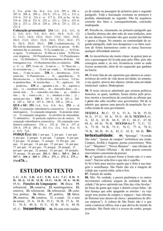 204
à; f) a; g) há – há; h) a; i) a; j) à; 205. a; 206. c;
207. b; 208. d; 209. c; 210. b; 211. a; 212. c; 213. a;
214. b; 215. d; 216. á – à; 217. b; 218. a) Às; b) Às;
219. d; 220. d; 221. b; 222. a; 223. c; 224. c; 225. b;
226. e; 227. c; 228. d; 229. a; 230. d; 231. c; 232. e;
233. d
Colocação pronominal: 234. 1) C; 2) E; 3) C; 4)
C; 5) E; 6) C; 7) E; 8) C; 9) C; 10) E; 11) E; 12)
C; 13) C; 14) E; 15) E; 16) C; 17) C; 18) C; 19) E;
20) C; 21) C; 22) C; 23) E; 24) E; 25) C; 26) C; 27)
E; 28) E; 29) E; 30) C; 235. 1) substituímo-las; 2)
Ele refá-las diariamente; 3) Vou pô-lo na gaveta; 4) Re-
metemos-lhe as amostras; 5) Tu compõe-las ...; 6) Fá-la-
ia agora; 7) criticam-no; 8) Dão-na a todos; 9) Põe-los
com elegância; 10) Prejudicamo-nos; 11) Prejudicastes-
vos; 12) Defendia-o; 13) Os funcionários dá-la-ão; 14)
Entregamos-vos; 15) Remetemos-lhes os relatórios. 236.
a – b – e; 237. 1) nos vê; 2) mal se ...; 3) “Deus me ...;
4) revirando-me...; 5) em me vendo...; 6) lembro-me
bem...; 7) não se ouve... 238. 1) ... derrubou-as; 2) Fi-
zemo-las; 3) Puseram-nos ... ; 4) ... aguardam-no.; 5)
Devolvemo-los ... ; 6) Devolvemos-lhe os livros; 7) Cris-
to perdoou-lhes; 8) Assiste-lhes ... ; 9) ... agitou-os; 10)
... produ-los.; 239. a) ... agradam a ele. ; b) ... aspiram a
eles. ; c) ... acreditam neles. ; d) ... desconfia deles.; e) ...
insiste nela. ; f) ... concordei com elas. ; g) ... aludiu a
eles. ; h) ... visam a ele. ; i) ... obedecer a elas. ; j) ...
ansiou por elas. ; 240. b; 241. b; 242. d; 243. c; 244.
d; 245. a; 246. d; 247. b; 248. b; 249. e; 250. a;
QUE e SE: 251. 1) d; 2) a; 3) b; 4) c; 252. a – d;
253. 1) conjunção subordinativa consecutiva; 2) pronome
interrogativo; 3) conjunção integrante; 4) pronome relati-
vo; 5) conjunção integrante; 6) advérbio de intensidade;
7) substantivo; 8) partícula expletiva (ou de realce); 9)
conjunção subordinativa consecutiva; 10) conjunção coor-
denativa explicativa; 254. c; 255. d; 256. a; 257. d;
258. b; 259. d; 260. a; 261. 1) c; 2) a; 3) d; 4) a; 5)
c; 6) b; 7) d;
PORQUÊ(s): 262. 1. por que; 2. por que; 3. por quê;
4. por que; 5. porquê; 6. por que; 7. porque; 8. por que;
9. por que; 10. porque; 11. porque; 12. Por que – por
que; 13. por que; 14. por que; 15. por que; 16. por que;
17. por quê; 18. por que; 19. porquê; 20. porquê; 21.
por quê – por que; 22. porque; 23. por que; 24. porquês;
25. porque; 26. por que; 263. d; 264. c; 265. b; 266. d;
267. b; 268. d; 269. b; 270. a; 271. e; 272. d; 273. c;
274-676. c;
ESTUDO DO TEXTO
1. C; 2. E; 3. B; 4. C; 5. D; 6. C; 7. C; 8. D; 9.
D; 10. A; 11. D; 12. B; 13. C; 14. D; 15. A; 16. D;
17. C; Funções da Linguagem: 18. fática; 19.
referencial; 20. conativa; 21. metalinguística; 22.
emotiva; 23. referencial; 24. referencial; 25. cona-
tiva, poética; 26. fática; 27. poética; 28. fática;
29. emotiva; 30. conativa; 31. o canal; 32. o som
da sirene; 33. A; 34. B; 35. C; 36. D; 37. A; 38.
C; 39. E; 40. A; 41. C; 42. B; 43. A; 44. D;
45. C; Incoerência: 46. Há uma total mudan-
ça de estado na passagem do primeiro para o segundo
parágrafo. Toda a fascinação existente no primeiro é
perdida, abandonada no segundo. Não há sequência
coerente dos fatos e, consequentemente, conclusão
inadequada.
47. Percebe-se, claramente, no primeiro parágrafo que
a família chinesa não abre mão de suas tradições, nem
do seu idioma. O narrador não quer aceitar tais hábitos
e ignora a língua. No entanto, na continuidade do se-
gundo parágrafo, tudo isso desaparece e os fatos ocor-
rem de forma harmoniosa como se nunca houvesse
qualquer dificuldade anterior.
48. As incoerências são muito claras: às quinze para as
seis a personagem foi levada para pelo filho, pois não
conseguia andar e, às seis, levantou-se como se nada
tivesse acontecido, além de ter esquecido que ganhara
na loteria.
49. O texto fala de um esportista que adorava as carac-
terísticas do estilo de vida dessa atividade; no entanto,
o seu quarto, através dos objetos, retrata uma atividade
intelectual: xadrez, Shakespeare.
50. O texto inicia-se admitindo que existem políticos
honestos, os quais, também, foram eleitos pelo povo.
Isso mostra a incoerência da conclusão ao afirmar que
o povo não sabe escolher seus governantes. Há de se
admitir que apenas uma parcela da população faz es-
colha errada de seus governantes.
TEXTO 4. 51. C; 52. A; 53. A; 54. B; 55. D;
56. E; 57. C; 58. A; 59. E; 60. B; TEXTO 5. 61.
A; 62. A; 63. B; 64. E; 65. C; 66. C; 67. D;
68. A; 69. D; 70. B; TEXTOS 6 e 7: 71. C; 72.
A; 73. D; 74. B; 75. C; 76. C; 77. A; 78. E;
79. B; 80. D; 81. A; 82. C; 83. E; 84. D; In-
tertextualidade: 85. “Ipiranga”, “Avenida
São João”, “poetas de campos” (referência aos irmão
Campos, Aroldo e Augusto, poetas concretistas); “Rita
Lee”, “Mutantes”, “Novos Baianos” – tuas oficinas de
florestas (Teatro Oficina) – da dura poesia concreta
(movimento concretista da poesia)
86. a) “quando te encarei frente a frente não vi o meu
rosto”; Narciso acha feio o que não é espelho.
b) Só é belo para narciso aquilo que é feito à sua ima-
gem e semelhança. São Paulo não era a imagem de
cidade que o poeta tinha, acha-a feia.
87. Túmulo do samba.
88. Não. Na verdade, a poesia paulistana e os outros
movimentos culturais surgem da realidade dura da
cidade (“do povo oprimido nas filas das vilas favelas /
da força da grana que ergue e destrói coisas belas / da
feia fumaça que sobe apagando as estrelas / eu vejo
surgir teus poetas de campos e espaços / tuas oficinas
de florestas teus deuses da chuva / panamérica de áfri-
cas utópicas”). A cultura de São Paulo não é a que
canta a natureza idílica, mas a que deriva do mundo da
produção. São Paulo não é o avesso do sonho, porque
 
