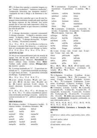 196
13 – O aluno deve apontar e comentar imagens co-
mo “ bondes vocabulares”, “autênticos minhocões”,
“composição ferroviária que transporta minério”,
“centopéias de tirar o fôlego e de destroncar a lín-
gua”
14 – O aluno deve perceber que o uso de uma lin-
guagem intencionalmente complicada pode significar
um desejo expresso de não informar. Isso ocorre
quando não se tem mais nada importante a dizer ou,
principalmente, quando se quer mascarar a realidade
por meio de palavras.
15. d; 16. e
17. 1) ditongo decrescente e encontro consonantal;
2) ditongo crescente; 3) dígrafo e encontro conso-
nantal; 4) dígrafo e hiato; 5) ditongo decrescente
nasal; 6) hiato; 7) ditongo decrescente; 8) dígra-
fo; 9) hiato; 10) encontro consantal;
18, a. 19. c; 20. b; 21. a) in-fân-cia e in-fan-ci-a;
b) porque o encontro final átona (ia ... e outros) po-
dem ser considerados tanto como ditongo ou hiato);
22. d; 23. d; 24; a; 25. e; 26. a; 27. b; 28. c.
ACENTUAÇÃO
29. Nós já nos responsabilizamos pela má atuação da
equipe, mas não dá para admitir tais acusações.
30. Oxítonas: acarajé – Mossoró; Paroxítonas: do-
brável – silêncio – tórax – Goiânia – táxis; Hiato:
Tambaú – caída – perdôo – saíram; Ditongos aber-
tos: destróis – painéis.
31. 1) oxítona terminada em “e”; 2) paroxítona ter-
minada em “l’; 3) paroxítona terminada em ditongo;
4) vogal tônica do hiato; 5) paroxítona terminada
em ditongo; 6) proparoxítona
32. c; 33. e; 34. e; 35. d; 36. d; 37. c
38. a) sair – saíram; b) caíam; 39. pôr – por – por –
por – pôr; 40. dá – da; mas – más; 41. pôde – po-
de; 42. 1) prevê – preveem; 2) relê – releem; 3)
descrê – descreem; 4) convém – convêm; 5) retém
– retêm;
43. b; 44. e; 45. e; 46. c; 47. c; 48. síncope, vo-
cê; 49. b; 50. c; 51. vários e incumbência: paroxí-
tonas terminadas em ditongo crescente; analisá-los:
oxítona terminada em “a”; públicos: proparoxítona;
52. b;
ORTOGRAFIA
53. 1) beleza e timidez; 2) franqueza e lucidez; 3)
clareza e nitidez; 4) nobreza e honradez; 54.
atráS maiSena fuSível
retróS baliZa fuZil
escasseZ friSar marqueSa
quiSer vaSo vaZar
atravéS puSer desliZe
popbreZa lucideZ proeZa
marquiSe desliZar ameniZar
55. 1) automatizar; 2) pesquisar; 3) alisar; 4)
traumatizar; 5) generalizar; 6) analisar; 56. c;
57.
traJetória viaGem berinJela
anGelical viaJem riJeza
Jeito Jeca oJeriza
reJeito Jerimum vaGem
laJe Jiló manJedoura
Jiboia Moji acaraJé
58. 1) contenção; 2) detenção; 3) concessão; 4)
revisão; 5) supressão; 6) suspensão; 7) repressão;
59) a) de repente; b por isso; 60.
enXergar fleCHa piCHe
enXoval breCHa CHuCHu
enCHente coXa puXar
taXa colCHa caXumba
taCHa laXante taXar
taCHar Xingar enXerido
61. 1) mal; 2) mau – mal; 3) mal – mal; 4) mal –
mal; 5) mau – mal – mal; 62.
tOssir jabUticaba engOlir
bUeiro pOlir tabUada
tábUa jabUti capOeira
êmbOlo pOlia bUlir
63. c; 64. b; 65. e; 66. d; 67. de repente - atrás.
68. a) aspersão; b) concessão; c) mutação; d)
isenção; 69. a; 70. e; 71. c; 72. d;
SEMÂNTICA
73. 1) flagrante; 2) ratificar; 3) retificar; 4) emi-
nente; 5) mandado; 74. d; 75. 1) conserto; 2)
senso; 3) seção; 4) cessão; 5) tachado; 6) extra-
to; 76. c; 77. 1) emigram; 2) delataram; 3) emi-
nente; 4) infringir; 5) absorve; 6) diferir; 7) des-
tratou; 8) discriminar; 9) emergiu; 78. b; 79. a;
80. 1) ministro; 2) fissão; 3) avião; 81. 1) cela (H);
2) comprido (P); 3) dilata (P); 4) acento (H); 5)
imergiu (P); 6) taxas (H); 7) cerrei (H); 8) seleiro
(H); 9) discrição (P); 10) arriou (P); 11) conserto
(H); 12) a (H); 82. série: uma sucessão, uma conti-
nuação; encadeamento: decepções continuadas, ou
seja, relacionadas entre si.;
83.C; 84. D; 85. B; 86. C; 87. C; 88. D; 89. B;
90. A; 91. C; 92. D; 93. A
MORFOLOGIA: Estrutura e formação das
palavras.
94.
a) real-iz-a-r: radical, sufixo, vogal temática, desin.. infini-
tivo
b) ir-real: prefixo, radical
c) real = radical
d) real-mente: radical, sufixo
 