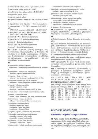 197
e) real-iz-á-vel: radical, sufixo, vogal temática, sufixo
f) real-iz-a-va: radical, sufixo, VT, DMT.
g) real-iz-a-ra-mos: radical, sufixo, VT, DMT, DNP
h) real-ismo: radical, sufixo
i) real-ista: radical, sufixo
95. a) amor (não tem); amores: e = VT; s = desin. de núme-
ro
b) deputado (não tem); deputada: a = desinência de gênero
c) comemorA-VA = VT, DMT; comemor-Á-VA-MOS =
VT,
DMT, DNP; comemor-Á-SSE-MOS = VT, DMT, DNP
d) pus-E-SSE = VT, DMT; pus-É-RA-MOS = VT, DMT,
pus-É-SSE-IS = VT, DMT, DNP
e) pent-E-S = VT, desinência de número
f) garraf-A-S = VT, desinência de número
g) boné-S = desinência de número
h) cas-O-S = VT, desinência de número
i) moço-S = desinência de número
96. a) relerá; b) refazer; c) rever; d) antepor ... aos;
e) contradizer; f) desprotegidos; g) desonesto; h)
irrestrita; i) pré-datados ou antedatados; j) ultrapas-
sar; l) internacional; m) subterrânea; n) sublinhar;
o) pré-históricos; p) antediluviano; q) pré-
colombiana; r) intramuscular
97.
a) reencontro = um novo encontro
desencontro = incapacidade ou impossibilidade de encontrar-
se
b) premeditar = resolver com antecipação.
pressentir = prever; sentir antes de ver
c) importar = fazer vir, trazer
exportar – envia, remeter, vender para fora do País.
d) emigrante = aquele que saiu de sua pátria.
imigrante = Pessoa que passa a viver em outro país.
e) imergir = afundar, mergulhar
emergir = aparecer, surgir
submergir = mergulhar, afundar, cobrir de água.
f) intersecção = corte; ponto de encontro de duas linhas
g) imoral = contrário à moral
amoral = a que falta moral; que não é conforme à moral.
h) circunlóquio = rodeio de palavras
colóquio = conversa entre duas ou mais pessoas
i) cisandino = aquém dos Andes
cisalpino – aquém dos Alpes
transandino = além dos Andes
transalpino = além dos Alpes
j) cogestão = gestão, (administração) em comum.
l) digressão = desvio de rumo ou de assunto
regressão = regresso, volta, recuo
progressão = avanço, continuação
m) expatriar = exilar, banir, desterrar
repatriar = fazer voltar à pátria
n) introvertido = voltado para dentro; ensimesmado
extrovertido = desenvolto, sem complexos
o) prefácio = o que vem antes de uma obra escrita.
posfácio = o que vem no final do livro
p) refluxo = volta, movimento contrário a outro
defluxo = de baixo para cima
q) introspecção = exame interior; auto-análise
retrospecção = observação do passado
r) subestimar = desdenhar, depreciar
sobreestimar = estimar muito ou em excesso
s) ultraleve = leve em extremo
98. a) cabeçada; b) rapaziada; c) eleitorado; d)
lavagem; e) jabuticabal; f) politicalha; g) queijaria;
h) queijeiro; i) cafeeiro; j) manteigueira.
99.
a) Todos tomaram a decisão de manter as reivindica-
ções.
b) Todos decidiram pela manutenção das reivindica-
ções. c) Esperamos o cumprimento dos prazos estipu-
lados. d) O atendimento a todos será feito de acordo
com a ordem de chegada de cada um. Não haverá ex-
ceções. e) Continuaremos até a obtenção do êxito.
f) Os moradores querem a continuidade das obras.
g) Os representantes dos países envolvidos no proces-
so recomendaram o bloqueio das contas.
h) Os representantes dos países envolvidos no proces-
so fizeram a recomendação de que as contas fossem
bloqueadas.
100. a) verborragia ou verborreia; b) melomania; c)
grafologia; d) tecnocracia; e) oligopólio; f) hema-
tófago; g) entomologia; h) metamorfoses; i) mono-
cromáticas; j) toponímia;
101. D; 102. B; 103. C; 104. B; 105. E; 106. E;
107. B; 108. B; 109. D; 110. E; 111. B; 112. B;
EXERCÍCIOS COMPLEMENTARES
113. Ditongo nasal decrescente, hiato, ditongo nasal
decrescente, tritongo; 114. b; 115. E; 116. possui –
sequer – habitue – privilégio; 117. c; 118. a – c – e;
119. e; 120. e; 121. c; 122. c; 123. d; 124. a;
125. b; 126. e; 127. e; 128. e; 129. b; 130. c;
131. c; 132. a; 133. e; 134. d; 135. c; 136. d;
137. b; 138. c; 139. b; 140. c; 141. B; 142. D;
143. C; 144. A; 145. B
RESPOSTAS MORFOLOGIA
Substantivo – Adjetivo – Artigo – Numeral
01. Agra, cidade, Índia, Taj-Mahal, autoridades,
monumento, globo, imperador, Shah Jehan, me-
mória, esposa; 02. rapinagem, debilidade, triste-
za, fingimento, indagação, furto, molecagem, im-
 