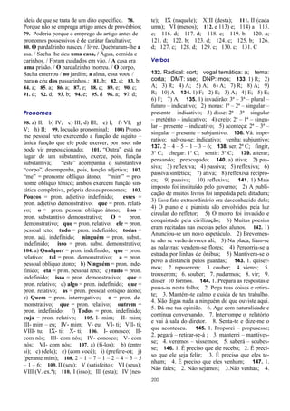 200
ideia de que se trata de um dito específico. 78.
Porque não se emprega artigo antes de provérbios;
79. Poderia porque o emprego do artigo antes de
pronomes possessivos é de caráter facultativo;
80. O pardalzinho nasceu / livre. Quebraram-lhe a
asa. / Sacha lhe deu uma casa, / Água, comida e
carinhos. / Foram cuidados em vão. / A casa era
uma prisão. / O pardalzinho morreu. / O corpo,
Sacha enterrou / no jardim; a alma, essa voou /
para o céu dos passarinhos.; 81. b; 82. d; 83. b;
84. a; 85. a; 86. a; 87. e; 88. c; 89. e; 90. c;
91. d; 92. d; 93. b; 94. e; 95. d 96. a; 97. d;
Pronomes
98. a) II; b) IV; c) III; d) III; e) I; f) VI; g)
V; h) II; 99. locução pronominal; 100) Prono-
me pessoal reto exercendo a função de sujeito –
única função que ele pode exercer, por isso, não
pode vir preposicionado; 101. “Outra” está no
lugar de um substantivo, exerce, pois, função
substantiva; “este” acompanha o substantivo
“corpo”, desempenha, pois, função adjetiva; 102.
“me” = pronome oblíquo átono; “mim” = pro-
nome oblíquo tônico; ambos exercem função sin-
tática completiva, própria desses pronomes; 103.
Poucos = pron. adjetivo indefinido; esses =
pron. adjetivo demonstrativo; que = pron. relati-
vo; o = pron. pessoal oblíquo átono; isso =
pron. substantivo demonstrativo; O = pron.
demonstrativo; que = pron. relativo; ele = pron.
pessoal reto; tudo = pron. indefinido; todas =
pron. adj. indefinido; ninguém = pron. subst..
indefinido; isso = pron. subst. demonstrativo;
104. a) Qualquer = pron. indefinido; que = pron.
relativo; tal = pron. demonstrativo; a = pron.
pessoal oblíquo átono; b) Ninguém = pron. inde-
finido; ela = pron. pessoal reto; c) tudo = pron.
indefinido; isso = pron. demonstrativo; que =
pron. relativo; d) algo = pron. indefinido; que =
pron. relativo; as = pron. pessoal oblíquo átono;
e) Quem = pron. interrogativo; o = pron. de-
monstrativo; que = pron. relativo; outrem =
pron. indefinido; f) Todos = pron. indefinido;
cuja = pron. relativo; 105. I- mim; II- mim;
III- mim – eu; IV- mim; V- eu; VI- ti; VII- ti;
VIII- tu; IX- ti; X- ti; 106. I- conosco; II-
com nós; III- com nós; IV- conosco; V- com
nós; VI- com nós; 107. a) (fi-los); b) (entre
si); c) (dele); e) (com você); i) (prefere-o); j)
(perante mim); 108. 2 – 1 – 7 – 1 – 2 – 4 – 3 – 5
– 1 – 6; 109. II (seu); V (satisfeito); VI (seus);
VIII (V. ex.ª); 110. I (isso); III (esta); IV (nes-
te); IX (naquele); XIII (desta); 111. II (cada
uma); VI (menos); 112. e 113) e; 114) a 115.
c; 116. d; 117. d; 118. c; 119. b; 120. a;
121. d; 122. b; 123. d; 124. c; 125. b; 126.
d; 127. c; 128. d; 129. c; 130. c; 131. C
Verbos
132. Radical: cort; vogal temática: a; tema:
corta; DMT: sse; DNP: mos; 133. 1) R; 2)
A; 3) R; 4) A; 5) A; 6) A; 7) R; 8) A; 9)
R; 10) A 134. 1) F; 2) E; 3) A; 4) E; 5) E;
6) F; 7) A; 135. 1) invadirão: 3ª – 3ª – plural –
futuro – indicativo; 2) moras: 1ª – 2ª – singular –
presente – indicativo; 3) disse: 2ª – 3ª – singular
– pretérito – indicativo; 4) creio: 2ª – 1ª – singu-
lar – presente – indicativo; 5) aconteça: 2ª – 3ª –
singular – presente – subjuntivo; 136. Vá: impe-
rativo; salvou-se: indicativo; venha: subjuntivo;
137. 2 – 4 – 5 – 1 – 3 – 6; 138. ser, 2ª C; fingir,
3ª C; chegar: 1ª C; sentir: 3ª C; 139. alterar;
pensando; preocupado; 140. a) ativa; 2) pas-
siva; 3) reflexiva; 4) passiva; 5) reflexiva; 6)
passiva sintética; 7) ativa; 8) reflexiva recípro-
ca; 9) passiva; 10) reflexiva; 141. 1) Mais
imposto foi instituído pelo governo; 2) A publi-
cação de muitos livros foi impedida pela ditadura;
3) Esse fato extraordinário era desconhecido dele;
4) O piano e o pianista são envolvidos pela luz
circular do refletor; 5) O morro foi invadido e
conquistado pela civilização; 6) Muitas poesias
eram recitadas nas escolas pelos alunos. 142. 1)
Anunciou-se um novo espetáculo. 2) Brevemen-
te não se verão árvores ali; 3) Na placa, liam-se
as palavras: vendem-se flores; 4) Percorria-se a
estrada por linhas de ônibus; 5) Mantivera-se o
povo a distância pelos guardas; 143. 1. quiser-
mos; 2. repuserem; 3. couber; 4. vieres; 5.
trouxerem; 6. souber; 7. pudermos; 8. vir; 9.
disser 10 formos. 144. 1. Prepara as respostas e
passa-as nesta folha; 2. Pega tuas coisas e retira-
te; 3. Mantém-te calmo e cuida de teu trabalho.
4. Não digas nada a ninguém do que ouviste aqui.
5. Dá-me tua opinião. 6. Age com naturalidade e
continua conversando. 7. Interrompe o relatório
e vai à sala do diretor. 8. Senta-te e dize-me o
que aconteceu. 145. 1. Proporei – propusesse;
2. pegará – retirar-se-á ; 3. manterei – mantives-
se; 4. veremos – víssemos; 5. saberá – soubes-
se; 146. 1. É preciso que ele receba; 2. É preci-
so que ele seja feliz; 3. É preciso que eles te-
nham; 4. É preciso que eles venham; 147. 1.
Não fales; 2. Não sejamos; 3.Não venhas; 4.
 