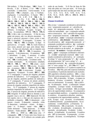 201
Não tenhais; 5. Não divulgue; 148.1. Vem; 2,
Revela; 3. Sê; 4. Retira; 5. Lê 149. 1; tiver
concluído; 2. tenha feito; 3.teria tomado; 4. ter
discutido. 150. 1. chamem ... seu; 2. Venham –
expliquem; 3. se humilhem; 4. Façam 151. 1.
FS; 2. IP; 3. II; 4. IP; 5. II 152. 1. A; 2.
PA; 3. PS; 4. PA; 5. R 153. A; 154. D;
155. B; 156. C; 157. A; 158. A; 159. A; 160.
C; 161. B; 162. B; 163. A; 164. C; 165. B;
166. A; 167. D; 168. B; 169. A; 170. C; 171.
D; 172. C; 173. E; 174. B; 175. C; 176. 1)
afirmeis; 2) implique; 3) ajam; 4) águe; 5)
devas; 6) contenhais; 177. B; 178. B; 179. B;
180. 1) Ide e não vos demoreis; 2) Saí da casa,
andai um pouco, não vos deixeis encontrar; 3)
Fazei o possível, procurai o bem, evitai o mal.
181. 1) acendido; 2) enxugado; 3) isento; 4)
aceito; 182. B; 183. 1) compõe; 2) diga; 3)
queixem-se; d vejam; 184. Se vocês forem as
suas casas, passem por aqui, pois desejo falar-
lhes; b) Aja com discrição, não se importe com
os exageros; 185. D; 186. 1) nasçamos; 2)
vejamos; 3) divirtamo-nos; 4) cantemos; 187.
1. advenham; 2. ajam; 3. anseiem; 4. caibo;
5. águe; 6. atraiam; 7. vierem; 8. cri – inter-
vim; 188. 1) tenha jurado; 2) tenham saído; 3)
tiverem terminado; 4) tivéssemos estudado;
189. D; 190. A; 191. C; 192. criam – averi-
guam – creem; 193. D; 194. a) cria; b) estrei-
am; c) ceamos; 195. C; 196. D; 197. B; 198.
B; 199. A; 200. 1) reouveram; 2) pôde; 3)
requeresse; 4) repuser; 5) veem; 201. C; 202.
1) 1ª conjugação, 1ª pessoa do singular, pretérito
perfeito do indicativo; 2) 3ª conjugação, 1ª pes-
soa do singular, pretérito perfeito do indicativo;
3) 1ª conjugação, 3ª pessoa do plural, pretérito
imperfeito do indicativo; 4) 1ª conjugação, 3ª
pessoa do singular; pretérito imperfeito do indica-
tivo; 5) 2ª conjugação, 1ª pessoa do singular,
pretérito imperfeito do indicativo; 6) 3ª conjuga-
ção, 1ª pessoa do singular, presente do indicativo;
203. Irregular. O radical altera-se durante a con-
jugação: ouç-o, ouv-es; 204. Impessoal. Ele não
tem sujeito, isto é, o fato por ele expresso não é
atribuído a ninguém; 205. 1) dançassem – can-
tassem – rissem; 2) dançarão – cantarão – rirão;
3) dançariam – cantariam – ririam; 4) dança –
canta – ri; 5) dançai – cantai – ride; 206. 1)
Todos dormiam – Todos deitavam; 2) Todos
dormem – Todos deitam; 207. radical: est; VT:
a; DMT: va; DNP: m; 208. tema: esta – 1ª
conjugação; 209. 1) Vozes nem risos foram ou-
vidas por mim; 2) O silêncio era cortado pelo
ruído de um bonde; 3) O fim da festa de São
João não pôde ser visto por mim; 4) Vozes da-
quele tempo não são mais ouvidas por mim. 210.
1) A; 2) A; 3) A; 4) A; 5) R; 6) A; 7) A;
8) R; 9) A; 10) R; 211. A; 212. B; 213. C;
214. C; 215. D.
Classes Invariáveis
216. a) mas = conjunção coordenativa adversativa;
com = preposição essencial; só = advérbio de
modo; de = preposição essencial; b) tão = ad-
vérbio de intensidade; que = conjunção subordi-
nativa consecutiva; não = advérbio de negação;
para = preposição essencial; c) De noite = locu-
ção adverbial; como = conjunção subordinativa
conformativa; não obstante = locução conjun-
tiva adversativa; até = preposição essencial; e =
conjunção coordenativa aditiva; do = contração
da preposição “de” com o artigo “o”; d) é que =
locução expletiva ou de realce; a – preposição
essencial; de maduro = locução adverbial;
quer ... quer = conjunção coordenativa alternati-
va; e) com = preposição essencial mas = con-
junção coordenativa adversativa; à = contração
do artigo “a” com a preposição “a”; do = contra-
ção da preposição “de” com o artigo “o”; a =
preposição essencial; às = contração da preposi-
ção “a” com o artigo “as”; 217. Não. O 1º “que”
é pronome indefinido e o 2º é palavra expletiva ou
de realce; 218. Não, pois não expressa nenhuma
circunstância. É partícula denotativa de exclusão;
219. superlativo absoluto analítico; 220. (...) mas
Nhá-loló comia pouquíssimo; 221. locução inter-
jetiva; 222. a) oposição; b) lugar; c) espaço ou
distância; d) causa; e) matéria; f) modo; g)
meio ou instrumento; h) assunto; 223. a) dúvi-
da; b) afirmação; modo; c) afirmação / tempo/
companhia; e) tempo / modo; f) intensidade;
g) meio; h) lugar / proximidade; 224. a) compa-
rativo de superioridade sintético; b) comparativo
de superioridade analítico; c) superlativo absolu-
to sintético; d) superlativo absoluto sintético;
e) comparativo de superioridade analítico; 225.
a) lá; b) aqui; c) já; d) assim; e) certamente;
f) indubitavelmente; g) paulatinamente; h) ca-
sualmente; i) radicalmente; j) friamente; l)
irrefletidamente; 226. a) oposição; b) conclu-
são; c) adição; d) explicação; e) oposição; f)
oposição; g) explicação; h) adição; i) alter-
nância; j) explicação; k) conclusão; l) explica-
ção; 227. a) concessão; b) proporção; c) com-
paração; d) causa; e) consequência; f) compa-
 
