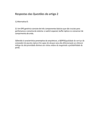 Respostas das Questões do artigo 2
1) Alternativa D.
2) Um OPS genérico consiste de três componentes básicos que são cruciais para
perfomance e conomia do sistema: o switch espacial, buffer óptico e o conversor de
comprimento de onda.
3)Devido à característica preemptiva da arquitetura, a QOPSS(qualidade de serviço de
comutador de pacotes óptico) foi capaz de alcaçar uma alta diferenciação ao oferecer
tráfego de alta prioridade diminui em várias ordens de magnitude a probabilidade de
perda.