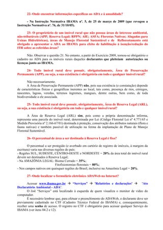 22- Onde encontrar informações específicas ao ADA e à anualidade?
- Na Instrução Normativa IBAMA nº. 5, de 25 de março de 2009 (que revogou a
Instrução Normativa nº. 76, de 31/10/05).
23- O proprietário de um imóvel rural que não possua áreas de interesse ambiental,
não-tributáveis (APP; Reserva Legal; RPPN; AIE; ASFA; Florestas Nativas; Alagadas para
Usinas Hidrelétricas), áreas de Manejo Florestal Sustentável e de Reflorestamento está
obrigado a apresentar o ADA ao IBAMA para efeito de habilitação à isenção/redução do
ITR sobre as referidas áreas?
Não. Observar a questão 21. No entanto, a partir do Exercício 2009, tornou-se obrigatório o
cadastro no ADA para os imóveis rurais daqueles declarantes que pleiteiam autorizações ou
licenças junto ao IBAMA.
24- Todo imóvel rural deve possuir, obrigatoriamente, Área de Preservação
Permanente (APP), ou seja, a sua existência é obrigatória em todo e qualquer imóvel rural?
Não necessariamente.
A Área de Preservação Permanente (APP) não, pois sua existência (e constatação) depende
de características físicas e geográficas inerentes ao local, tais como, presença de rios, córregos,
nascentes, lagoas, veredas, terrenos íngremes, mangues, dentre outras, bem como, de toda
biodiversidade a ele associada.
25- Todo imóvel rural deve possuir, obrigatoriamente, Área de Reserva Legal (ARL),
ou seja, a sua existência é obrigatória em todo e qualquer imóvel rural?
A Área de Reserva Legal (ARL) sim, pois como a própria denominação informa,
representa uma parcela do imóvel rural, determinada por Lei (Código Florestal Lei nº 4.771/65 e
Medida Provisória nº 2.166-67/01) destinada à proteção, conservação dos atributos naturais (flora e
fauna nativas) e também passível de utilização na forma da implantação de Plano de Manejo
Florestal Sustentável.
26- O percentual de área a ser destinada à Reserva Legal é fixo?
O percentual a ser protegido (e averbado em cartório de registro de imóveis, à margem da
escritura) varia nas diversas regiões do país:
- Regiões SUL, SUDESTE, CENTRO-OESTE e NORDESTE = 20% da área total do imóvel rural
devem ser destinados à Reserva Legal;
- Na AMAZÔNIA LEGAL: Bioma Cerrado = 35%;
Fitofisionomias florestais = 80%;
- Nos campos nativos em quaisquer regiões do Brasil, inclusive na Amazônia Legal = 20%.
27- Onde localizar o formulário eletrônico ADAWeb na Internet?
Acessar www.ibama.gov.br  “Serviços”  'Relatórios e declarações'  'Ato
Declaratório Ambiental - ADA'.
O link “Serviços” está localizado à esquerda de quem visualiza o monitor de vídeo do
computador.
É necessário lembrar que, para efetuar o preenchimento do ADAWeb, o declarante deve ser
previamente cadastrado no CTF (Cadastro Técnico Federal do IBAMA) e, consequentemente,
receber uma senha de acesso. O registro no CTF é obrigatório para acessar qualquer Serviço do
IBAMA (ver itens 04.2 e 12).
 