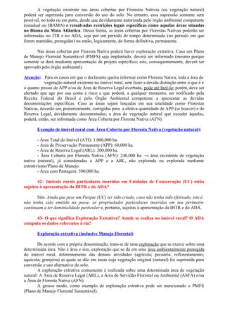 A vegetação existente nas áreas cobertas por Florestas Nativas (ou vegetação natural)
poderá ser suprimida para conversão do uso do solo. No entanto, essa supressão somente será
possível, no todo ou em parte, desde que devidamente autorizada pelo órgão ambiental competente
(estadual ou IBAMA) e ressalvadas restrições legais específicas como aquelas áreas situadas
no Bioma da Mata Atlântica. Dessa forma, as áreas cobertas por Florestas Nativas poderão ser
informadas no ITR e no ADA, seja por um período de tempo determinado (no período em que
forem mantidas, protegidas) ou então, logicamente, de forma definitiva, permanente.
Nas áreas cobertas por Floresta Nativa poderá haver exploração extrativa. Caso um Plano
de Manejo Florestal Sustentável (PMFS) seja implantado, deverá ser informado (mesmo porque
somente se dará mediante apresentação de projeto específico; este, consequentemente, deverá ser
aprovado pelo órgão ambiental).
Atenção: Para os casos em que o declarante queira informar como Floresta Nativa, toda a área de
vegetação natural existente no imóvel rural, sem fazer a devida distinção entre o que é e
o quanto possui de APP e/ou de Área de Reserva Legal averbada, pode até fazê-lo; porém, deve ser
alertado que age por sua conta e risco e que poderá, a qualquer momento, ser notificado pela
Receita Federal do Brasil e pelo Órgão Ambiental competente a apresentar as devidas
documentações específicas. Caso as áreas sejam lançadas em sua totalidade como Florestas
Nativas, deverão ser, posteriormente, corrigidas para a efetiva quantidade de APP (se houver) e de
Reserva Legal, devidamente documentadas; a área de vegetação natural que exceder àquelas,
poderá, então, ser informada como Área Coberta por Floresta Nativa (AFN).
Exemplo de imóvel rural com Área Coberta por Floresta Nativa (vegetação natural):
- Área Total do Imóvel (ATI): 1.000,000 ha.
- Área de Preservação Permanente (APP): 60,000 ha.
- Área de Reserva Legal (ARL): 200,000 ha.
- Área Coberta por Floresta Nativa (AFN): 240,000 ha. → área excedente de vegetação
nativa (natural), já consideradas a APP e a ARL, não explorada ou explorada mediante
extrativismo/Plano de Manejo.
- Área com Pastagem: 500,000 ha.
42– Imóveis rurais particulares inseridos em Unidades de Conservação (UC) estão
sujeitos à apresentação da DITR e do ADA?
Sim. Ainda que pese um Parque (UC) ter sido criado, caso não tenha sido efetivado, isto é,
não tenha sido emitido na posse, as propriedades particulares inseridas em seu perímetro
continuam a ter dominialidade particular e, portanto, sujeitas à apresentação da DITR e do ADA.
43- O que significa Exploração Extrativa? Aonde se realiza no imóvel rural? O ADA
computa os dados referentes à ela?
Exploração extrativa (inclusive Manejo Florestal)
De acordo com a própria denominação, trata-se de uma exploração que se exerce sobre uma
determinada área. Não é área e sim, exploração que se dá em uma área ambientalmente protegida
do imóvel rural, diferentemente das demais atividades (agrícola; pecuária; reflorestamento;
aquícola; granjeira) as quais se dão em áreas cuja vegetação original (natural) foi suprimida para
conversão e uso alternativo do solo.
A exploração extrativa comumente é realizada sobre uma determinada área de vegetação
natural: A Área de Reserva Legal (ARL), a Área de Servidão Florestal ou Ambiental (ASFA) e/ou
a Área de Floresta Nativa (AFN).
A grosso modo, como exemplo de exploração extrativa pode ser mencionado o PMFS
(Plano de Manejo Florestal Sustentável).
 