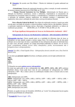  Glossário: De acordo com Édis Milaré - “Direito do Ambiente (A gestão ambiental em
foco)”.
- Extrativismo: Sistema de exploração baseado na coleta e extração, de modo sustentável,
de recursos naturais renováveis (Lei 9.985/2000, art. 2º, XII).
- Manejo Florestal Sustentável de Uso Múltiplo: Administração da floresta para a
obtenção de benefícios econômicos, sociais e ambientais, respeitando-se os mecanismos de
sustentação do ecossistema objeto do manejo, e considerando-se, cumulativa ou alternativamente,
a utilização de múltiplas espécies madeireiras, de múltiplos produtos e subprodutos não
madeireiros, bem como a utilização de outros bens e serviços de natureza florestal.
Para a Receita Federal do Brasil: Área objeto de exploração extrativa é aquela que tenha
servido para a atividade de extração e coleta de produtos vegetais nativos, não plantados, inclusive
a exploração madeireira de florestas nativas, observados a legislação ambiental e os índices de
rendimento por produto. (RITR/2002, art. 27; IN SRF nº 256, de 2002, art. 26)
44- O que significam Sobreposições de Áreas no Ato Declaratório Ambiental – ADA?
Sobreposições de Áreas no Ato Declaratório Ambiental – ADA (formulário ADAWeb)
Sobreposição (em ha.): Ocorre quando parte ou a totalidade de diferentes tipos de áreas se
sobrepõem, ou seja, quando ocupam o mesmo espaço físico. Em resumo, um tipo de área pode
sobrepor um ou mais tipos de áreas; a quantidade de área sobreposta não pode ser informada duas
ou mais vezes, devendo, portanto, ser sempre descontada (subtraída) no cálculo. Em um imóvel
rural, eventualmente pode(m) ocorrer tal(is) situação(ões), porém, necessariamente não é
obrigatório haver sobreposição(ões).
Atenção! No ADA, o Total Líquido (Áreas – Sobreposições) deverá coincidir com a Área Total do
Imóvel (ATI).
1) As áreas que possuem registro (Escritura; averbação; portaria; ato do órgão ambiental) são:
ARL;
RPPN;
AIE;
ASFA
2) Situações nas quais podem ocorrer sobreposições:
As áreas nas quais pode se dar a sobreposição são ARL, RPPN, ASFA, AIE, AFN conforme
detalhado abaixo. Como pode haver mais de uma combinação de sobreposições (ex: RPPN
sobreposta a APP + RL) a ideia é prever as combinações tratadas como se fossem uma ou mais
sobreposições:
ARL: Sobreposição com (APP)
RPPN: Sobreposição com (APP); (ARL); (ASFA); (APP + ARL); (APP + ASFA); (ARL +
ASFA); (APP + ARL + ASFA)
ASFA: Sobreposição com (APP); (ARL); (RPPN); (APP + ARL); (APP + RPPN); (ARL +
RPPN); (APP + ARL + RPPN)
AIE: Sobreposição com (APP)
AFN: Sobreposição com (APP)
Portanto, no quadro de áreas do formulário ADAWeb, na "combo" de sobreposição haverá opções
conforme possibilidades de sobreposição.
* Exemplo 01: Reserva Legal = 20%.
 