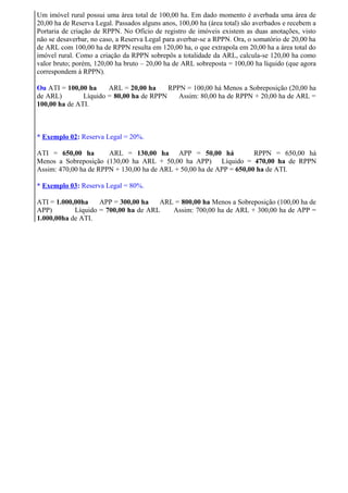 Um imóvel rural possui uma área total de 100,00 ha. Em dado momento é averbada uma área de
20,00 ha de Reserva Legal. Passados alguns anos, 100,00 ha (área total) são averbados e recebem a
Portaria de criação de RPPN. No Ofício de registro de imóveis existem as duas anotações, visto
não se desaverbar, no caso, a Reserva Legal para averbar-se a RPPN. Ora, o somatório de 20,00 ha
de ARL com 100,00 ha de RPPN resulta em 120,00 ha, o que extrapola em 20,00 ha a área total do
imóvel rural. Como a criação da RPPN sobrepôs a totalidade da ARL, calcula-se 120,00 ha como
valor bruto; porém, 120,00 ha bruto – 20,00 ha de ARL sobreposta = 100,00 ha líquido (que agora
correspondem à RPPN).
Ou ATI = 100,00 ha ARL = 20,00 ha RPPN = 100,00 há Menos a Sobreposição (20,00 ha
de ARL) Líquido = 80,00 ha de RPPN Assim: 80,00 ha de RPPN + 20,00 ha de ARL =
100,00 ha de ATI.
* Exemplo 02: Reserva Legal = 20%.
ATI = 650,00 ha ARL = 130,00 ha APP = 50,00 há RPPN = 650,00 há
Menos a Sobreposição (130,00 ha ARL + 50,00 ha APP) Líquido = 470,00 ha de RPPN
Assim: 470,00 ha de RPPN + 130,00 ha de ARL + 50,00 ha de APP = 650,00 ha de ATI.
* Exemplo 03: Reserva Legal = 80%.
ATI = 1.000,00ha APP = 300,00 ha ARL = 800,00 ha Menos a Sobreposição (100,00 ha de
APP) Líquido = 700,00 ha de ARL Assim: 700,00 ha de ARL + 300,00 ha de APP =
1.000,00ha de ATI.
 