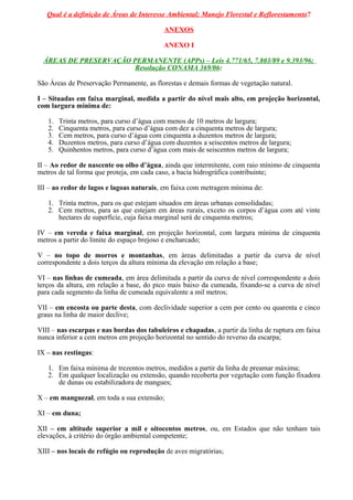 Qual é a definição de Áreas de Interesse Ambiental; Manejo Florestal e Reflorestamento?
ANEXOS
ANEXO I
ÁREAS DE PRESERVAÇÃO PERMANENTE (APPs) – Leis 4.771/65, 7.803/89 e 9.393/96;
Resolução CONAMA 369/06:
São Áreas de Preservação Permanente, as florestas e demais formas de vegetação natural.
I – Situadas em faixa marginal, medida a partir do nível mais alto, em projeção horizontal,
com largura mínima de:
1. Trinta metros, para curso d’água com menos de 10 metros de largura;
2. Cinquenta metros, para curso d’água com dez a cinquenta metros de largura;
3. Cem metros, para curso d’água com cinquenta a duzentos metros de largura;
4. Duzentos metros, para curso d’água com duzentos a seiscentos metros de largura;
5. Quinhentos metros, para curso d’água com mais de seiscentos metros de largura;
II – Ao redor de nascente ou olho d’água, ainda que intermitente, com raio mínimo de cinquenta
metros de tal forma que proteja, em cada caso, a bacia hidrográfica contribuinte;
III – ao redor de lagos e lagoas naturais, em faixa com metragem mínima de:
1. Trinta metros, para os que estejam situados em áreas urbanas consolidadas;
2. Cem metros, para as que estejam em áreas rurais, exceto os corpos d’água com até vinte
hectares de superfície, cuja faixa marginal será de cinquenta metros;
IV – em vereda e faixa marginal, em projeção horizontal, com largura mínima de cinquenta
metros a partir do limite do espaço brejoso e encharcado;
V – no topo de morros e montanhas, em áreas delimitadas a partir da curva de nível
correspondente a dois terços da altura mínima da elevação em relação a base;
VI – nas linhas de cumeada, em área delimitada a partir da curva de nível correspondente a dois
terços da altura, em relação a base, do pico mais baixo da cumeada, fixando-se a curva de nível
para cada segmento da linha de cumeada equivalente a mil metros;
VII – em encosta ou parte desta, com declividade superior a cem por cento ou quarenta e cinco
graus na linha de maior declive;
VIII – nas escarpas e nas bordas dos tabuleiros e chapadas, a partir da linha de ruptura em faixa
nunca inferior a cem metros em projeção horizontal no sentido do reverso da escarpa;
IX – nas restingas:
1. Em faixa mínima de trezentos metros, medidos a partir da linha de preamar máxima;
2. Em qualquer localização ou extensão, quando recoberta por vegetação com função fixadora
de dunas ou estabilizadora de mangues;
X – em manguezal, em toda a sua extensão;
XI – em duna;
XII – em altitude superior a mil e oitocentos metros, ou, em Estados que não tenham tais
elevações, à critério do órgão ambiental competente;
XIII – nos locais de refúgio ou reprodução de aves migratórias;
 