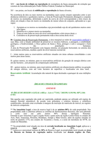 XIV – nos locais de refúgio ou reprodução de exemplares da fauna ameaçados de extinção que
constem de lista elaborada pelo Poder Público Federal, Estadual ou Municipal;
XV – nas praias, em locais de nidificação e reprodução da fauna silvestre;
Na ocorrência de dois ou mais morros ou montanhas cujos cumes estejam separados entre si por
distâncias inferiores a quinhentos metros, a Área de Preservação Permanente abrangerá o conjunto
de morros ou montanhas, delimitada a partir da curva de nível correspondente a dois terços da
altura em relação a base do morro ou montanha de menor altura do conjunto, aplicando-se o que
segue:
1. Agrupam-se os morros ou montanhas cuja proximidade seja de até quinhentos metros entre
seus topos;
2. Identifica-se o menor morro ou montanha;
3. Traça-se uma linha na curva de nível correspondente a dois terços deste; e
4. Considera-se de preservação permanente toda a área acima deste nível.
Ib- Constitui área de Preservação Permanente, a área marginal ao redor do reservatório artificial e
suas ilhas, com a função ambiental de preservar os recursos hídricos, a paisagem, a estabilidade
geológica, a biodiversidade, o fluxo gênico de fauna e flora, proteger o solo e assegurar o bem
estar das populações humanas;
A área de Preservação Permanente com largura mínima, em projeção horizontal, no entorno dos
reservatórios artificiais, medida a partir do nível máximo normal de:
I – trinta metros para os reservatórios artificiais situados em áreas urbanas consolidadas e cem
metros para áreas rurais;
II- quinze metros, no mínimo, para os reservatórios artificiais de geração de energia elétrica com
até dez hectares , sem prejuízo da compensação ambiental;
III – quinze metros, no mínimo, para reservatórios artificiais em abastecimento público ou geração
de energia elétrica, com até vinte hectares de superfície e localizados em área rural.
Reservatório Artificial: Acumulação não natural de água destinada a quaisquer de seus múltiplos
usos.
ÁREAS DE UTILIZAÇÃO LIMITADA
ANEXO II
 ÁREAS DE RESERVA LEGAL (ARLs) – Leis 4.771/65, 7.803/89, 9.393/96; MP 2.166-
67/01:
São aquelas cuja vegetação não pode ser suprimida, podendo apenas ser utilizada sob regime de
manejo florestal sustentável, de acordo com princípios e critérios técnicos e científicos
estabelecidos, devendo estar averbadas à margem da inscrição de matrícula do imóvel, no registro
de imóveis competente.
** Na Amazônia Legal, a área de reserva legal é de no mínimo 80% de cada propriedade. Nas
propriedades onde a cobertura arbórea se constitui de fitofisionomias florestais, não será admitido
o corte raso em pelo menos 80% dessas tipologias florestais.
Entende-se por Amazônia Legal a região Norte e parte norte da região Centro-Oeste os estados do
Acre, Pará, Amazonas, Roraima, Rondônia, Amapá e Mato Grosso, além da regiões situadas ao
norte do paralelo 13°S, nos estados do Tocantins e Goiás, e a oeste do meridiano de 44°W, no
estado do Maranhão.
** Na propriedade rural situada em área de cerrado localizada na Amazônia Legal, aplica-se a
reserva legal de 35% ;
** Aplica-se o percentual mínimo de 20% de Reserva Legal, na propriedade rural situada em área
de floresta ou formas de vegetação nativa localizada nas demais regiões do País;
 